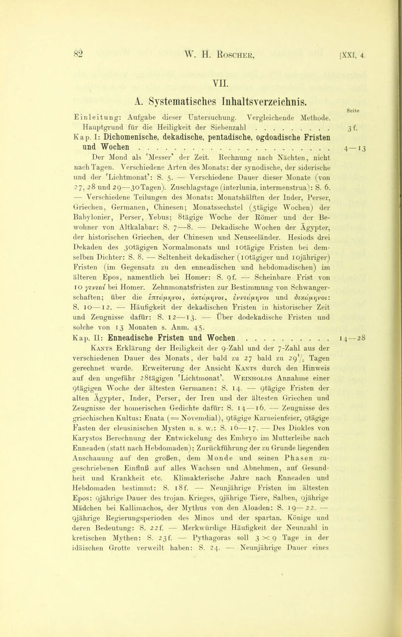 VII. A. Systematisches Inhaltsverzeichnis. Seite Einleitung: Aufgabe dieser Untersuchung. Vergleichende Methode. Hauptgrund für die Heiligkeit der Siebenzahl 3 f. Kap. I: Dichomenische, dekadische, pentadische, ogdoadische Fristen und Wochen 4—13 Der Mond als 'Messer’ der Zeit. Rechnung nach Nächten, nicht nach Tagen. Verschiedene Arten des Monats: der synodische, der siderische und der 'Lichtmonat’: S. 5. — Verschiedene Dauer dieser Monate (von 27, 28 und 29—3oTagen). Zuschlagstage (interlunia, interraenstrua): S. 6. — Verschiedene Teilungen des Monats: Monatshälften der Inder, Perser, Griechen, Germanen, Chinesen; Monatssechstel (ötägige WochenJ der Babylonier, Perser, Yehus; 8tägige Woche der Römer und der Be- wohner von Altkalabar: S. 7—8. — Dekadische Wochen der Ägypter, der historischen Griechen, der Chinesen und Neuseeländer. Hesiods drei Dekaden des 3otägigen Normalmonats und iotägige Fristen hei dem- selben Dichter: S. 8. — Seltenheit dekadischer (iotägiger und iojähriger) Fristen (im Gegensatz zu den enneadischen und hebdomadischen) im älteren Epos, namentlich hei Homer: S. gf. — Scheinbare Frist von 10 ytvtcii bei Homer. Zehnmonatsfristen zur Bestimmung von Schwanger- schaften; über die enTÜjxrjvoi, ojcraprp'oi, iwsccfiiivoi und dsxa/j.tji'Oi: S. 10—12. — Häufigkeit der dekadischen Fristen in historischer Zeit und Zeugnisse dafür: S. 12—13. — Über dodekadische Fristen und solche von 13 Monaten s. Anm. 45. Kap. H: Enneadische Fristen und Wochen 14—28 Kants Erklärung der Heiligkeit der 9-Zahl und der 7-Zahl aus der verschiedenen Dauer des Monats, der bald zu 27 bald zu 291/, Tagen gerechnet wurde. Erweiterung der Ansicht Kants durch den Hinweis auf den ungefähr ’Stägigen 'Lichtmonat’. Weinhoeds Annahme einer gtägigen Woche der ältesten Germanen: S. 14. — 9tägige Fristen der alten Ägypter, Inder, Perser, der Iren und der ältesten Griechen und Zeugnisse der homerischen Gedichte dafür: S. 14-—16. — Zeugnisse des griechischen Kultus: Enata (= Novemdial), 9tügige Karneienfeier, 9tägige Fasten der eleusinischen Mysten u. s. w.: S. 16—17. — Des Diokles von Karystos Berechnung der Entwickelung des Embryo im Mutterleibe nach Enneaden (statt nach Hebdomaden); Zurückführung der zu Grunde liegenden Anschauung auf den großen, dem Monde und seinen Phasen zu- geschriebenen Einfluß auf alles Wachsen und Abnehmen, auf Gesund- heit und Krankheit etc. Klimakterische Jahre nach Enneaden und Hebdomaden bestimmt: S. i8f. — Neunjährige Fristen im ältesten Epos: 9jährige Dauer des trojan. Krieges, 9jährige Tiere, Salben, 9jährige Mädchen bei Kallimachos, der Mythus von den Aloaden: S. 19—22. - 9jährige Regierungsperioden des Minos und der spartan. Könige und deren Bedeutung: S. 2 2f. — Merkwürdige Häufigkeit der Neunzahl in kretischen Mythen: S. 23t’. — Pythagoras soll 3x9 Tage in der idäischen Grotte verweilt haben: S. 24. — Neunjährige Dauer eines