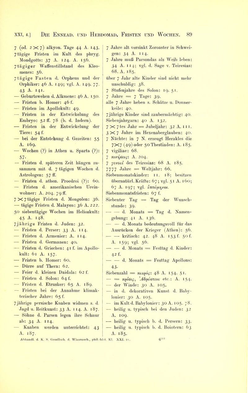 7 (od. 2x7) alkyon. Tage 44 A. 143. 7 tägige Fristen im Kult des phryg. Mondgotts: 37 A. 124. A. 156. 7 tägiger Waffenstillstand des Kleo- menes: 56. 7tägige Fasten d. Orpheus und der Orphiker: 46 A. 149; vgl. A. 149. 77. 43 A. 141. -— Geburtswehen d. Alkmene: 46 A. 150. — Fristen b. Homer: 46 f. — Fristen im Apollokult: 49. — Fristen in der Entwickelung des Embryo: 52 ff. 78 (b. d. Indern). — Fristen in der Entwickelung der Tiere: 54 t. — bei der Entstehung d. Gezeiten: 55 A. 169. — Wochen (?) in Athen u. Sparta (?): 57- — Fristen d. späteren Zeit hängen zu- sammen mit d. 7 tägigen Wochen d. Astrologen: 57 ff. — Fristen d. athen. Proedroi (?): 60. — Fristen d. amerikanischen Urein- wohner: A. 204. 79 ff. 7X7tägige Fristen d. Mongolen: 36. — tägige Fristen d. Malayen: 36 A. 222. 50 siebentägige Wochen im Helioskult: 45 A. 148. 7jährige Fristen d. Juden: 32. — Fristen d. Perser: 33 A. 114. — Fristen d. Armenier: A. 114. — Fristen d. Germanen: 40. — Fristen d. Griechen: 41h im Apollo- kult: 61 A. 157. — Fristen b. Homer: 60. — Dürre auf Thera: 62. ■— Feier d. kleinen Daidala: 62 f. - Fristen d. Solon: 64 t. — Fristen d. Etrusker: 65 A. 189. — Fristen bei der Annahme klimak- terischer Jahre: 65 f. 7 jährige persische Knaben widmen s. d. Jagd u. Reitkunst: 33 A. 1 14. A. 187. — Söhne d. Parsen legen ihre Schnur ab: 34 A. 114. Knaben werden unterrichtet: 43 A. 187. Abhandl. d. K. S. Gesellsch, d. Wissensch., phil.-hi 7 Jahre alt versinkt Zoroaster in Schwei- gen: 34 A. 1 14. 7 Jahre muß Parsondas als Weib leben: 34 A. 1 14; vgl. d. Sage v. Teiresias: 68. A. 185. über 7 Jahr alte Kinder sind nicht mehr unschuldig: 38. 7 Stufenjahre des Solon: 19.51. 7 Jahre = 7 Tage: 39. alle 7 Jahre heben s. Schätze u. Donner- keile: 40. 7jährige Kinder sind zaubermächtig: 40. Siebenjahrgarn: 40 A. 132. 7 X 7 tes Jahr = Jubeljahr: 32 A. 111. 3X7 Jahre im Hexenaberglauben: 40. 7 Nächte: in 7 N. erzeugt Herakles die 7X7 (49) oder 50 Thestiaden: A. 185. 7 vigiliae: 68. 7 nivijGEig: A. 204. 7 yEviai des Teiresias: 68 A. 185. 7777 Jahre = Weltjahr: 66. Siebenmonatskinder: 11. 18; besitzen übernatürl. Kräfte: 67; vgl. 51 A. 160; 67 A. 197; vgl. E7ttafn]voi. Siebenmonatsfristen: 67 f. Siebenter Tag = Tag der Wunsch- stunde: 39. — — d. Monats = Tag d. Namen- gebung: 41 A. 136. — — d. Monats bedeutungsvoll für das Ausrücken der Krieger (Athen): 56. — — kritisch: 42. 48 A. 153 t’. 50 f. A. 159; vgl. 56. —- — d. Monats = Festtag d. Kinder: 42 f. — — d. Monats = Festtag Apollons: 43- Siebenzahl == kuiqos: 48 A. 154. 51. —- = y.ptötf, 'ASqügxeux etc.: A. 154. — der Winde: 30 A. 105. — in d. dekorativen Kunst d. Baby- lonier: 30 A. 105. — im Kult d. Babylonier: 30A. 105. 78. — heilig u. typisch bei den Juden: 32 A. 109. — heilig u. typisch b. d. Persern: 33. — heilig u. typisch b. d. Boiotern: 63 A. 185. Ist. Kl. XXI. IV. 6**