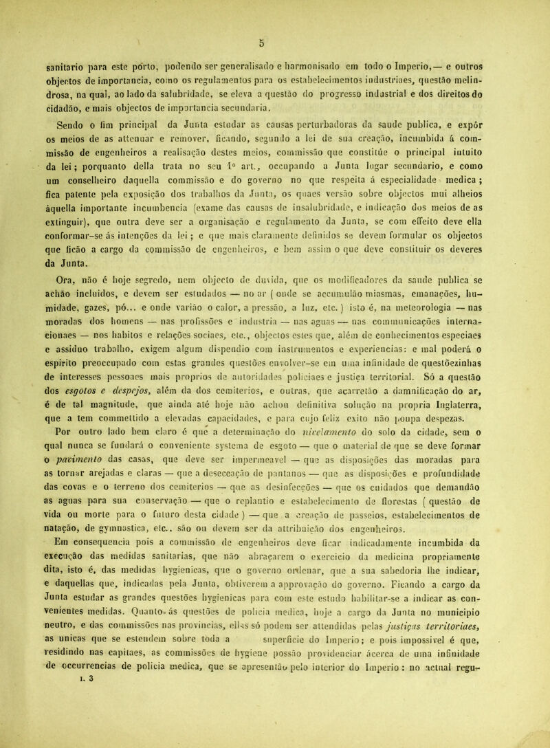 sanitario para este porto, podendo ser gencralisado e Iiarmonisado em todo o Império,—e outros objeetos de importância, como os regulamentos para os estabelecimentos indiistriaes, qiiestito melin- drosa, na qual, ao lado da salubridade, se eleva a questão do progresso industrial e dos direitos do cidadão, e mais objectos de importância secundaria. Sendo o íim principal da Junta estudar as causas perturbadoras da saude publica, e expôr os meios de as attenuar e remover, ficando, segundo a lei de sua creação, incumbida á com- missão de engenlieiros a realisação destes meios, commissão que constitúe o principal intuito da lei; porquanto delia trata no seu 1° art., oceupando a Junta lugar secundário, e como um conselheiro daquella commissão e do governo no que respeita á especialidade medica ; fica patente pela exposição dos trabalhos da Junta, os quaes versão sobre objectos mui alheios àquella importante incumbência (exame das causas de insalubridade, e indicação dos meios de as extinguir), que outra deve ser a organisação c regulamento da Junta, se com eíTeito deve ella conformar-se ás intenções da lei; e que mais claramente definidos se devem formular os objectos que licão a cargo da commissão de engenheiros, e bem assim o que deve constituir os deveres da Junta. Ora, não é hoje segredo, nem objecto de dinida, que os modificadores da saude publica se achão incluidos, e devem ser estudados — no ar ( onde se accumulão miasmas, emanações, hu- midade, gazes, pó... e onde varião o calor, a pressão, a luz, etc.) isto é, na meteorologia — nas moradas dos homens — nas profissões e industria — nas aguas—nas comiminicações interna- cionaes — nos hábitos e relações sociaes, etc., objectos estes que, além de conhecimentos especiaes e assiduo trabalho, exigem algum dispêndio com instrumentos e experiencias: e mal poderá o espirito preoceupado com estas grandes questões envolver-se cm uma infinidade de questõezinhas de interesses pessoaes mais proprios de autoridades policiaes e justiça territorial. Só a questão dos esgotos e despejos, além da dos cemitérios, e outras, que acarretão a damniíicação do ar, é de tal magnitude, que ainda até hoje não achou definitiva solução na própria Inglaterra, que a tem commettido a elevadas capacidades, e para cujo fc-liz exito não poupa despezas. Por outro lado bem claro é que a determinação do nivelamento do solo da cidade, sem o qual nunca se fundará o conveniente systema de esgoto— que o material de que se deve formar o pavimento das casas, que deve ser impermeável — que as disposições das moradas para as tornar arejadas e claras — que a deseceação de pantanos — que as disposições e profundidade das covas e o terreno dos cemitérios — que as desinfecções — que os cuidados que deraandão as aguas para sua conservação — que o rcplantio e estabelecimento de florestas ( questão de vida ou morte para o futuro desta cidade) — que a creação de passeios, estabelecimentos de natação, de gymnastica, etc., são ou devem ser da attribuição dos engenheiros. Em consequência pois a commissão de engenheiros deve ficar indicadamente incumbida da execução das medidas saniiarias, que não abraçarem o exercicio da medicina propriamente dita, isto é, das medidas hygienicas, que o governo oi'tlenar, que a sua sabedoria lhe indicar, e daquellas que, indicadas peia Junta, obtiverem a approvação do governo. Ficando a cargo da Junta estudar as grandes questões hygienicas para com este estudo habililar-se a indicar as con- venientes medidas. Quanto, ás questões de policia medica, hoje a cargo da Junta no municipio neutro, e das commissões nas provincias, clks só podem ser altendidas pelas justiças territoriaes, as únicas que se estendera sobre toda a superfície do Império; e pois impossivel é que, residindo nas capitaes, as commissões de hygiene possão providenciar ácerca de uma infinidade de occurrencias de polícia medica, que se apresenião pelo interior do Império : no .'ictnal regu-