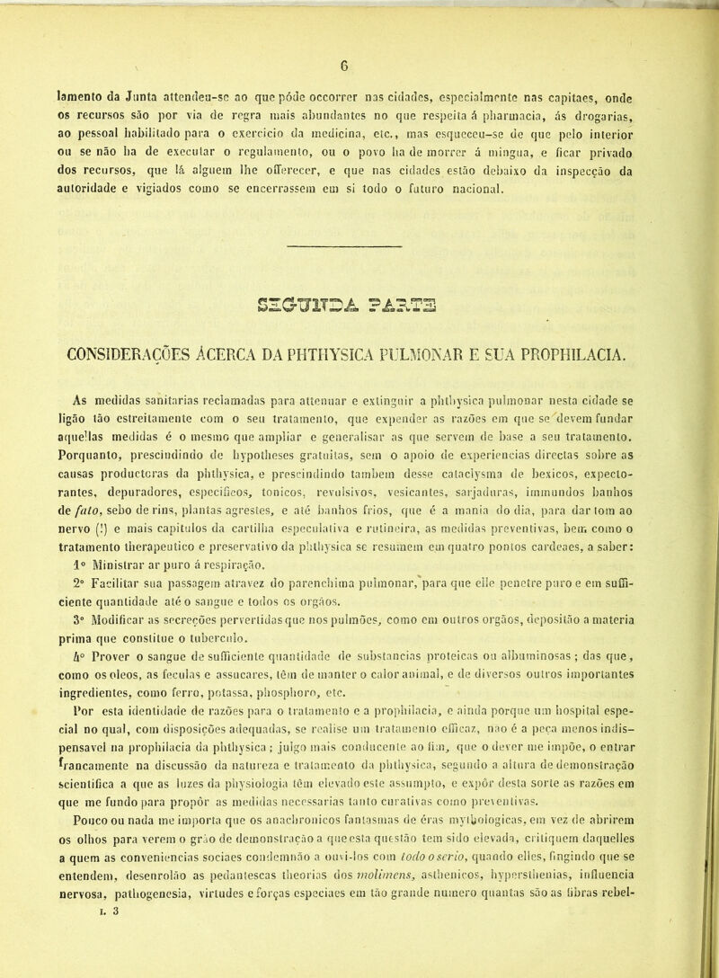 lamento da Junta attendea-sc ao que póde occorrer nas cidades, especialmente nas capitaes, onde os recursos são por via de regra mais abundantes no que respeita á pharmacia, ás drogarias, ao pessoal habilitado para o exercício da medicina, etc., mas esqueceu-se de que pelo interior ou se não ba de executar o regulamento, ou o povo ha de morrer á mingua, e ficar privado dos recursos, que lá alguém lhe oíTerecer, e que nas cidades estão debaixo da inspecção da autoridade e vigiados como se encerrassem em si todo o futuro nacional. SEOTITDA CONSIDERAÇÕES ÁCERCA DA PHTHYSICA PULMONAR E SUA PROPHILACIA. As medidas sanitarias reclamadas para attemiar e extinguir a pbtbysica pulmonar nesta cidade se ligão tão estreitamente com o seu tratamento, que expender as razões em que se^devem fundar aquellas medidas é o mesmo que ampliar e generalisar as que servem de base a seu tratamento. Porquanto, prescindindo de hypotlieses gratuitas, sem o apoio de experieucias directas sobre as causas produeteras da phlhysica, e prescindindo também desse cataclysma de bexicos, expeclo- rantes, depuradores, especificos, tonicos, revulsivos, vesicantes, sarjaduras, irninundos banhos de/fl/o, sebo de rins, plantas agrestes, e até banhos frios, que é a mania do dia, para dar tom ao nervo (!) e mais capitulos da cartilha especulativa e rotineira, as medidas preventivas, bem como o tratamento lherapeuíico e preservativo da phlhysica se resumem em quatro pontos cardeaes, a saber: 1° Ministrar ar puro á respiração. 2“ Facilitar sua passagem atravez do parenchima pulmonar,'para que elle penetre puro e em suffi- ciente quantidade até o sangue e todos os orgãos. 3“ Modificar as secreções pervertidas que nos pulmões, como cm outros orgãos, deposilão a matéria prima que consiilue o tubérculo. A° Prover o sangue de suíTicienle quantidade de substancias proteicas ou albuminosas ; das que, como osoleos, as féculas e assucares, lèin de manter o calor animal, e de diversos outros importantes ingredientes, como ferro, poíassa, pliosphoro, etc. Por esta identidade de razões para o tratamento e a propbilacia, e ainda porque um hospital espe- cial no qual, com disposições adequadas, se rcaiise um tratamento cíTicaz, não é a peça menos indis- pensável na propbilacia da pbtbysica ; juigo mais conducente ao fim, que o dever me impõe, o entrar francamente na discussão da natureza e tratamento da pbtbysica, segundo a altura de demonstração scientifica a que as luzes da physiologia íém elevado este assumpto, e expôr desta sorte as razões em que me fundo para propor as medidas necessárias tanto curativas como preventivas. Pouco ou nada me importa que os anaclirouicos fantasmas de éras mytbologicas, em vez de abrirem os olhos para verem o gráo de demonstração a que esta questão tem sido elevada, critiquem daquelles a quem as conveniências sociaes condemnão a ouvi-los com todo o serio, quando elles, fingindo que se entendem, desenrolão as pedantescas theorias dos molimens, asthenicos, hypersllienias, influencia nervosa, patUogenesia, virtudes e forças cspcciaes em tão grande numero quantas são as fibras rebel-