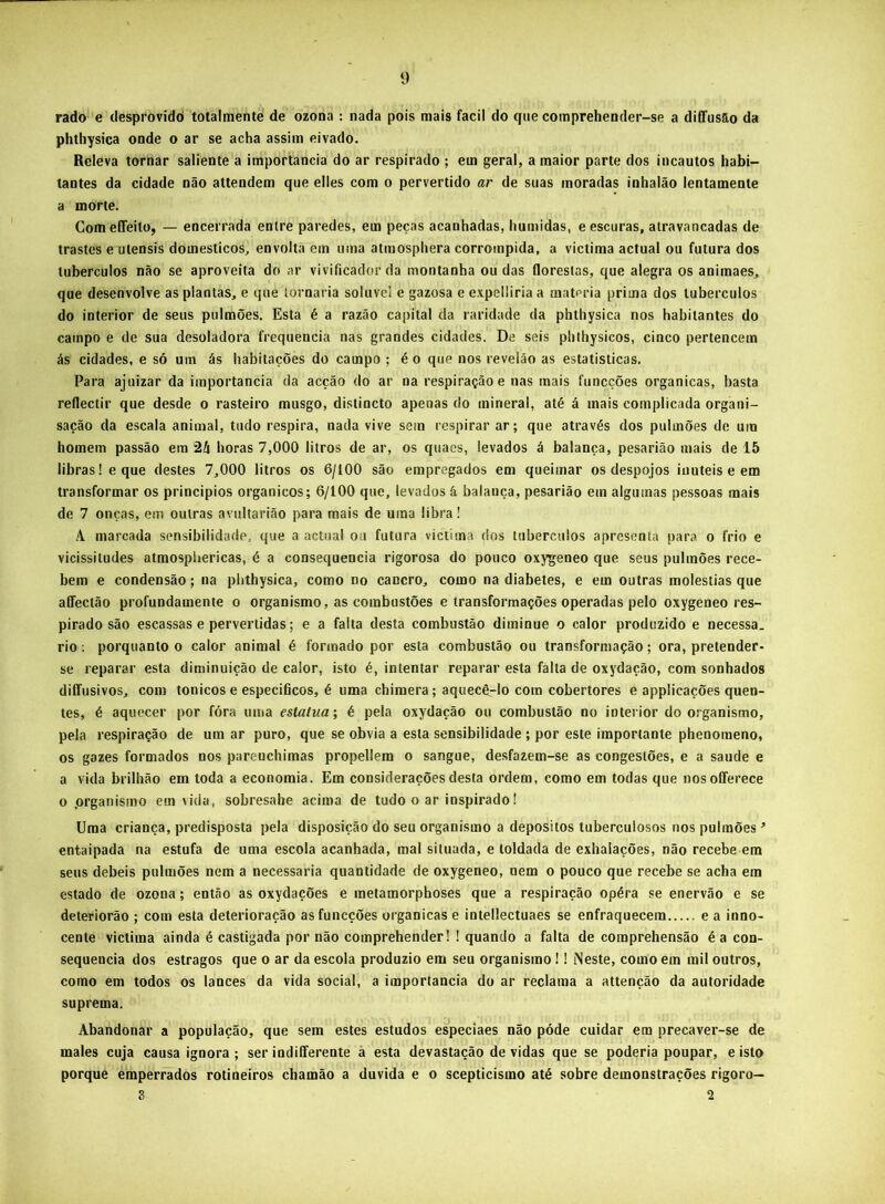 rado e desprovido totalmente de ozona : nada pois mais facil do que comprehender-se a diffusao da phthysica onde o ar se acha assim eivado. Releva tornar saliente a importância do ar respirado ; em geral, a maior parte dos incautos habi- tantes da cidade não attendem que elles com o pervertido ar de suas moradas inhalão lentamenle a morte. ComeíTeito, — encerrada entre paredes, em peças acanhadas, húmidas, e escuras, atravancadas de trastes e utensis domésticos, envolta em uma atmosphera corrompida, a victima actual ou futura dos tubérculos não se aproveita do ar vivificador da montanha ou das florestas, que alegra os animaes, que desenvolve as plantas, e que tornaria solúvel e gazosa e expelliria a matéria prima dos tubérculos do interior de seus pulmões. Esta é a razão capital da raridade da phthysica nos habitantes do campo e de sua desoladora frequência nas grandes cidades. De seis phthysicos, cinco pertencem ás cidades, e só um ás habitações do campo ; é o que nos revelâo as estatísticas. Para ajuizar da importância da acção do ar na respiração e nas mais funcções organicas, basta reflectir que desde o rasteiro musgo, distincto apenas do mineral, até á mais complicada organi- sação da escala animal, tudo respira, nada vive sem respirar ar; que através dos pulmões de ura homem passão era 24 horas 7,000 litros de ar, os quaes, levados á balança, pesarião mais de 15 libras! e que destes 7,000 litros os 6/100 são empregados em queimar os despojos inúteis e em transformar os princípios orgânicos; 6/100 que, levados á balança, pesarião em algumas pessoas mais de 7 onças, em outras avultarião para mais de uma libra! A marcada sensibilidade, que a actual ou futura victima dos tubérculos apresenta para o frio e vicissitudes atmospliericas, é a consequência rigorosa do pouco oxygeneo que seus pulmões rece- bem e condensão; na plithysica, como no cancro, como na diabetes, e em outras moléstias que affectão profundamente o organismo, as combustões e transformações operadas pelo oxygeneo res- pirado são escassas e pervertidas; e a falta desta combustão diminue o calor produzido e necessa. rio; porquanto o calor animal é formado por esta combustão ou transformação; ora, pretender- se reparar esta diminuição de calor, isto é, intentar reparar esta falta de oxydação, com sonhados diíTusivos, com tonicos e específicos, é uma chimera; aquecêrlo com cobertores e applicações quen- tes, é aquecer por fóra uma estatua; é pela oxydação ou combustão no interior do organismo, pela respiração de um ar puro, que se obvia a esta sensibilidade ; por este importante phenoraeno, os gazes formados nos parenchimas propellem o sangue, desfazem-se as congestões, e a saude e a vida brilhão em toda a economia. Em considerações desta ordem, como em todas que nosoíTerece o .organismo em vida, sobresahe acima de tudo o ar inspiradoI Uma criança, predisposta pela disposição do seu organismo a depositos tuberculosos nos pulmões^ entaipada na estufa de uma escola acanhada, mal situada, e toldada de exhalações, não recebe era seus debeis pulmões nem a necessária quantidade de oxygeneo, nem o pouco que recebe se acha era estado de ozona; então as oxydações e inetamorphoses que a respiração opéra se enervão e se deteriorão ; com esta deterioração as funcções organicas e intellectuaes se enfraquecem e a inno- cente victima ainda é castigada por não comprehender! ! quando a falta de comprehensão é a con- sequência dos estragos que o ar da escola produzio era seu organismo! 1 Neste, como em mil outros, como em todos os lances da vida social, a importância do ar reclama a attenção da autoridade suprema. Abandonar a população, que sem estes estudos especiaes não póde cuidar em precaver-se de males cuja causa ignora; ser indifTerente à esta devastação devidas que se poderia poupar, e isto porque emperrados rotineiros cbamão a duvida e o scepticismo até sobre demonstrações rigoro— 3 2