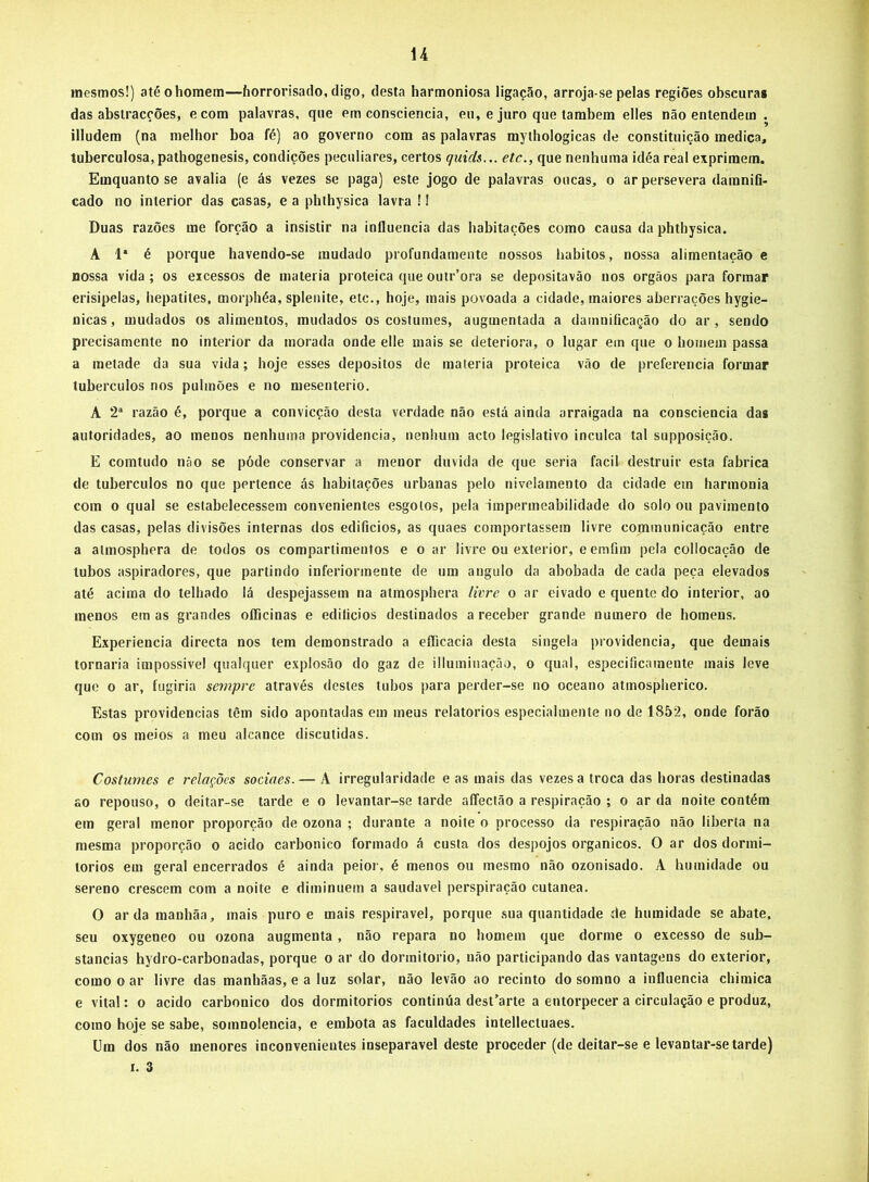 mesmos!) até o homem—horrorisado, digo, desta harmoniosa ligação, arroja-se pelas regiões obscuras das abstracções, ecom palavras, que em consciência, eu, e juro que também elles não entendem . illudem (na melhor boa fé) ao governo com as palavras mythologicas de constituição medica, tuberculosa, pathogenesis, condições peculiares, certos quids... etc., que nenhuma idéa real exprimem. Emquanto se avalia (e ás vezes se paga) este jogo de palavras ouças, o ar persevera daranifi- cado no interior das casas, e a phihysica lavra ! I Duas razões me forção a insistir na influencia das habitações como causa da phthysica. A 1* é porque havendo-se mudado profundamente nossos hábitos, nossa alimentação e nossa vida; os excessos de inateiia proteica que outr’ora se depositavão nos orgãos para formar erisipelas, hepatites, morphéa, splenite, etc., hoje, mais povoada a cidade, maiores aberrações hygie- nicas, mudados os alimentos, mudados os costumes, augmentada a damnificação do ar, sendo precisamente no interior da morada onde elle mais se deteriora, o lugar em que o homem passa a metade da sua vida; hoje esses depositos de matéria proteica vão de preferencia formar tubérculos nos pulmões e no mesenterio. A 2“ razão é, porque a convicção desta verdade não está ainda arraigada na consciência das autoridades, ao menos nenhuma providencia, nenhum acto legislativo inculca tal supposição. E comtudo não se póde conservar a menor duvida de que seria facil destruir esta fabrica de tubérculos no que pertence ás habitações urbanas pelo nivelamento da cidade em harmonia com 0 qual se estabelecessem convenientes esgotos, pela impermeabilidade do solo ou pavimento das casas, pelas divisões internas dos edifícios, as quaes comportassem livre cominunicação entre a aimosphera de todos os compartimentos e o ar livre ou exterior, e emfim pela collocação de tubos aspiradores, que partindo inferiormente de um angulo da abobada de cada peça elevados até acima do telhado lá despejassem na atmosphera livre o ar eivado e quente do interior, ao menos em as grandes oíficinas e edilicios destinados a receber grande numero de homens. Experiência directa nos tem demonstrado a efficacia desta singela providencia, que demais tornaria impossivel qualquer explosão do gaz de illuminação, o qual, especificamente mais leve que o ar, fugiria sempre através destes tubos para perder-se no oceano atmospherico. Estas providencias têm sido apontadas em meus relatórios especialmente no de 185*2, onde forão com os meios a meu alcance discutidas. Costumes e relações sociaes.— A irregularidade e as mais das vezes a troca das horas destinadas ao repouso, o deitar-se tarde e o levantar-se tarde affectão a respiração ; o ar da noite contém em geral menor proporção de ozona ; durante a noite o processo da respiração não liberta na mesma proporção o acido carbonico formado á custa dos despojos orgânicos. O ar dos dormi- torios em geral encerrados é ainda peior, é menos ou mesmo não ozonisado. A humidade ou sereno crescem com a noite e diminuem a saudavel perspiração cutanea. O ardamanhãa, mais puro e mais respirável, porque sua quantidade de humidade se abate, seu oxygeneo ou ozona augmenta, não repara no homem que dorme o excesso de sub- stancias hydro-carbonadas, porque o ar do dormitorio, não participando das vantagens do exterior, como o ar livre das manhãas, e a luz solar, não levão ao recinto do somno a influencia chimica e vital: o acido carbonico dos dormitorios continúa dest’arte a entorpecer a circulação e produz, como hoje se sabe, somnolencia, e embota as faculdades intellecluaes. Um dos não menores inconvenientes inseparável deste proceder (de deitar-se e levantar-se tarde)