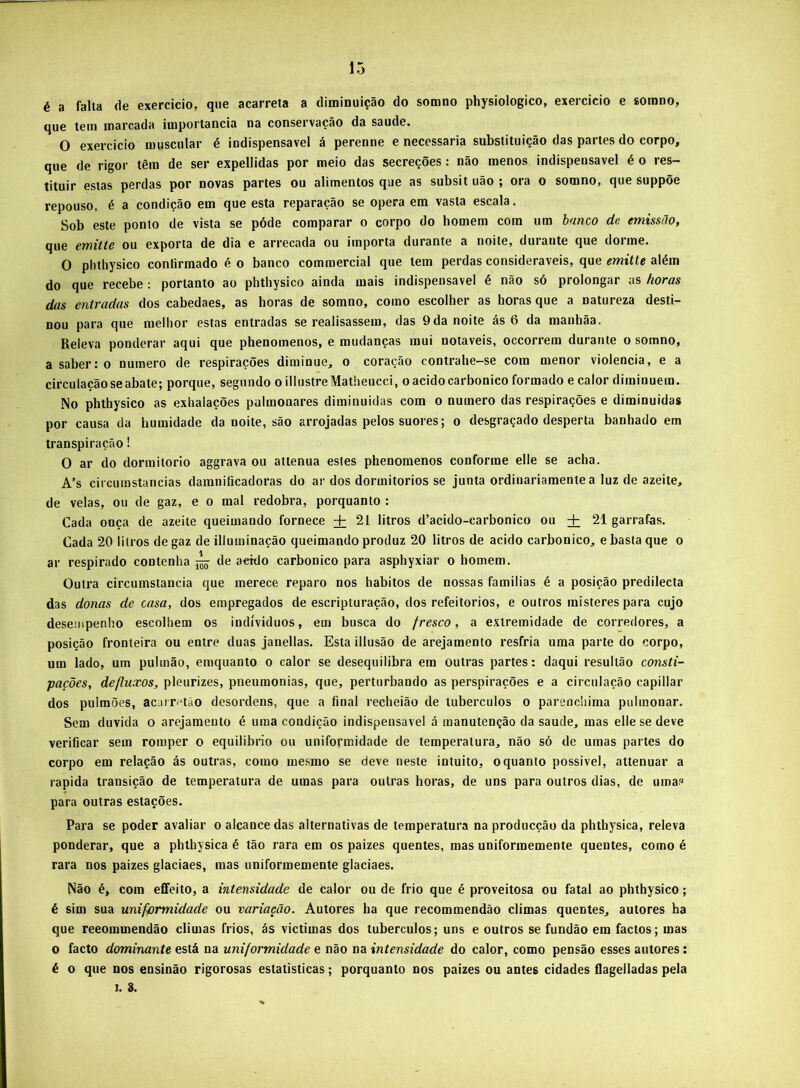 é a falia de exercido, que acarreta a diminuição do somno physiologico, exercicio e sorano, que tem marcada importância na conservação da saude. O exercicio muscular é indispensável á perenne e necessária substituição das partes do corpo, que de rigor têm de ser expellidas por meio das secreções: não menos indispensável é o res- tituir estas perdas por novas partes ou alimentos que as subsit uão ; ora o somno, que suppõe repouso, é a condição em que esta reparação se opera em vasta escala. Sob este ponto de vista se póde comparar o corpo do homem com um hnnco de emissão, que emilte ou exporta de dia e arrecada ou importa durante a noite, durante que dorme. O phthysico conlirmado é o banco commercial que tem perdas consideráveis, que emitte além do que recebe : portanto ao phthysico ainda mais indispensável é não só prolongar as horas das entradas dos cabedaes, as horas de somno, como escolher as horas que a natureza desti- nou para que melhor estas entradas se realisassem, das 9 da noite ás 6 da manhãa. Releva ponderar aqui que phenomenos, e mudanças mui notáveis, occorrem durante o somno, a saber: 0 numero de respirações diminue, o coração contrahe-se com menor violência, e a circulação se abate; porque, segundo o illustreMatheucci, o acido carbonico formado e calor diminuem. No phthysico as exhalações pulmonares diminuidas com o numero das respirações e diminuidas por causa da humidade da noite, são arrojadas pelos suores; o desgraçado desperta banhado em transpiração! O ar do donnitorio aggrava ou attenua estes phenomenos conforme elle se acha. A’s circumstancias daranificadoras do ar dos dormitorios se junta ordinariamente a luz de azeite, de velas, ou de gaz, e o mal redobra, porquanto : Cada onça de azeite queimando fornece + 21 litros d’acido-carbonico ou + 21 garrafas. Cada 20 litros de gaz de illuminação queimando produz 20 litros de acido carbonico, e basta que o ar respirado contenha de acido carbonico para asphyxiar o homem. Outra circumstancia que merece reparo nos hábitos de nossas familias é a posição predilecta das donas de casa, dos empregados de escripturação, dos refeitórios, e outros misteres para cujo desempenho escolhem os indíviduos, em busca do fresco, a extremidade de corredores, a posição fronteira ou entre duas janellas. Esta illusão de arejamento resfria uma parte do corpo, um lado, um pulmão, emquanto o calor se desequilibra em outras partes: daqui resultão consti- pações, defluxos, pleurizes, pneumonias, que, perturbando as perspirações e a circulação capiliar dos pulmões, acarr<^tão desordens, que a final recheiào de tubérculos o pareochima pulmonar. Sem duvida o arejamento é uma condição indispensável á manutenção da saude, mas elle se deve verificar sem romper o equilibrio ou uniformidade de temperatura, não só de umas partes do corpo em relação ás outras, como mesmo se deve neste intuito, o quanto possivel, attenuar a rapida transição de temperatura de umas para outras horas, de uns para outros dias, de umas para outras estações. Para se poder avaliar o alcance das alternativas de temperatura na producção da phthysica, releva ponderar, que a phthysica é tão rara em os paizes quentes, mas uniformemente quentes, como é rara nos paizes glaciaes, mas uníformemente glaciaes. Não é, com efifeito, a intensidade de calor ou de frio que é proveitosa ou fatal ao phthysico; é sim sua uniformidade ou variação. Autores ha que recommendão climas quentes, autores ha que reeommendão climas frios, ás victimas dos tubérculos; uns e outros se fundão em factos; mas o facto dominante está na uniformidade e não na intensidade do calor, como pensão esses autores: é o que nos ensinão rigorosas estatísticas; porquanto nos paizes ou antes cidades ílageiladas pela 1. 8.