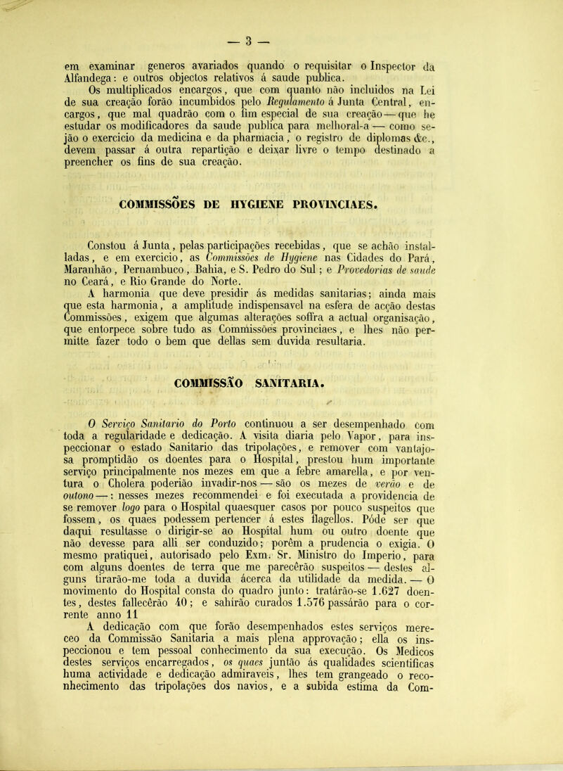 — 3 — em examinar generos avariados quando o requisitar o Inspector da Alfandega: e outros objectos relativos á saude publica. Os multiplicados encargos, que com quanto não incluidos na Lei de sua creação forão incumbidos pelo Regulamento á Junta Central, en- cargos, que mal quadrão com o lim especial de sua creação—que he estudar os modificadores da saude publica para melhoral-a — como se- jão 0 exercido da medicina e dapharmacia, o registro de diplomas &c., devem passar á outra repartição e deixar livre o tempo aestinado a preencher os fins de sua creação. COMMISSÕES DE HYGIENE PROVINCIAES. Constou á Junta, pelas participações recebidas, que se acbão instal- ladas, e em exercicio, as Commissões de Hygiene nas Cidades do Pará, Maranhão, Pernambuco, Bahia, e S. Pedro do Sul; e Provedorias de saude no Ceará, e Rio Grande do Norte. A harmonia que deve presidir ás medidas sanitarias; ainda mais que esta harmonia, a amplitude indispensável na esfera de acção destas Commissões, exigem que algumas alterações soífra a actual organisaçâo, que entorpece, sobre tudo as Comniissõés provinciaes, e lhes não per- mitte fazer todo o bem que delias sem duvida resultaria. COMMISSÃO SAIVITARIA. O Serviço Sanitario do Porto continuou a ser desempenhado com toda a regularidade e dedicação. A visita diaria pelo Vapor, para ins- peccionar o estado Sanitario das tripolações, e remover com vantajo- sa promptidão os doentes para o Hospital, prestou hum importante serviço principalmente nos mezes em que a febre amarella, e por ven- tura ° 0 Cholera poderião invadir-nos — são os mezes de verão e de outono—: nesses mezes recommendei e foi executada a providencia de se remover logo para o Hospital quaesquer casos por pouco suspeitos que fossem, os quaes podessem pertencer á estes flagellos. Póde ser que daqui resultasse o dirigir-se ao Hospital hum ou outro doente que não devesse para alli ser conduzido; porém a prudência o exigia. O mesmo pratiquei, autorisado pelo Exm. Sr. Ministro do Império, para com alguns doentes de terra que me parecerão suspeitos — destes al- guns tirarão-me toda a duvida ácerca da utilidade da medida. — O movimento do Hospital consta do quadro junto: tratárão-se 1.627 doen- tes, destes fallecêrão 40; e sahirâo curados 1.576 passárâo pcu^a o cor- rente anno 11 A dedicação com que forão desempenhados estes serviços mere- ceo da Comniissão Sanitaria a mais plena approvação; ella os ins- Seccionou e tem pessoal conhecimento da sua execução. Os Médicos estes serviços encarregados, os quaes juntão ás qualidades scientificas huma actividade e dedicação admiráveis, lhes tem grangeado o reco- nhecimento das tripolações dos navios, e a subida estima da Com-