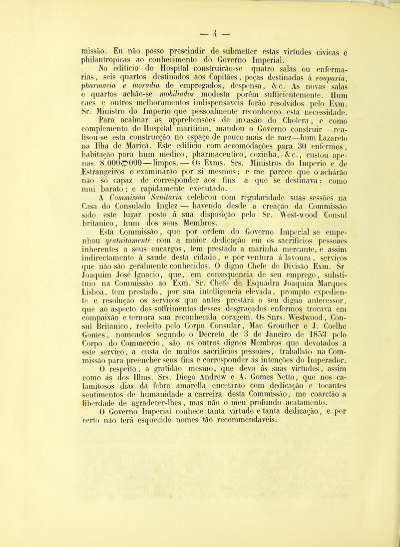 — 1 _ missão. Eu não posso prescindir de submetter estas virtudes civicas e philantropicas ao conhecimento do Governo Imperial. No edifício do Hospital construirão-se quatro salas ou enferma- rias , seis quartos destinados aos Capitães, peças destinadas á rouparia, Pharmacia e moradia de empregados, despensa, &c. As novas salas e quartos achão-se mobiliados modesta porem suffícientemente. Hum caes e outros melhoramentos indispensáveis forâo resolvidos pelo Exm. Sr. Ministro do Império que pessoalmente reconheceo esta necessidade. Para acalmar as apprehensôes de invasão do Cholera, e como complemento do Hospital maritimo, mandou o Governo construir — rea- lisou-se esta construcção no espaço de pouco mais de mez—hum Lazareto na Ilha de Maricá. Éste edifício com accomodações para 30 enfermos, habitação para hum medico, pharmaceutico, cozinha, &c., custou ape- nas 8.000íí>000 — limpos,— Os Exms. Srs. Ministros do Império e de Estrangeiros o examinarão por si mesmos; e me parece que o achárão não só capaz de corresponder aos fins a que se destinava; como mui barato; e rapidamente executado. A Commissão Sanitaria celebrou com regularidade suas sessões na Casa do Consulado Inglez — havendo desde a creação da Commissão sido este lugar posto á sua disposição pelo Sr. Vest-wood Cônsul britânico, hum dos seus Membros. Esta Commissão, que por ordem do Governo Imperial se empe- nhou gratuitamente com a maior dedicação em os sacrifícios pessoaes inherentes a seus encargos, tem prestado a marinha mercante, e assim indirectamente á saude desta cidade, e por ventura á lavoura, ser\-iços que não são geralmente conhecidos. O digno Chefe de Divisão Exm. Sr Joaquim José Ignacio, que, em consequência de seu emprego, substi- tuio na Commissão ao Exm. Sr. Chefe de Esquadra Joaquim Marques Lisboa, tem prestado, por sua intelligencia elevada, prompto expedien- te e resolução os serviços que antes prestára o seu digno antecessor, que ao aspecto dos soffrimentos desses desgraçados enfermos trocava em compaixão e ternura sua reconhecida coragem. Os Snrs. Westwood, Côn- sul Britânico, reeleito pelo Corpo Consular, Mac Grouther e J. Coelho Gomes, nomeados segundo o Decreto de 3 de Janeiro de 1853 pelo Corpo do Commercio, são os outros dignos Membros que devotados a este serviço, a custa de muitos sacrifícios pessoaes, trabalhão na Com- missão para preencher seus fins e corresponder ás intenções do Imperador. O respeito, a gratidão mesmo, que devo ás suas virtudes, assim como ás dos Illms. Srs. Diogo Andrew e A. Gomes Netto, que nos ca- lamitosos dia.s da febre amarella encetárão com dedicação e tocantes sentimentos de humanidade a carreira desta Commissão, me coarctâo a liberdade de agradecer-lhes, mas não o meu profundo acatamento. O Governo Imperial conhece tanta virtude e tanta dedicação, e por certo não terá esquecido nomes tão recommendaveis.