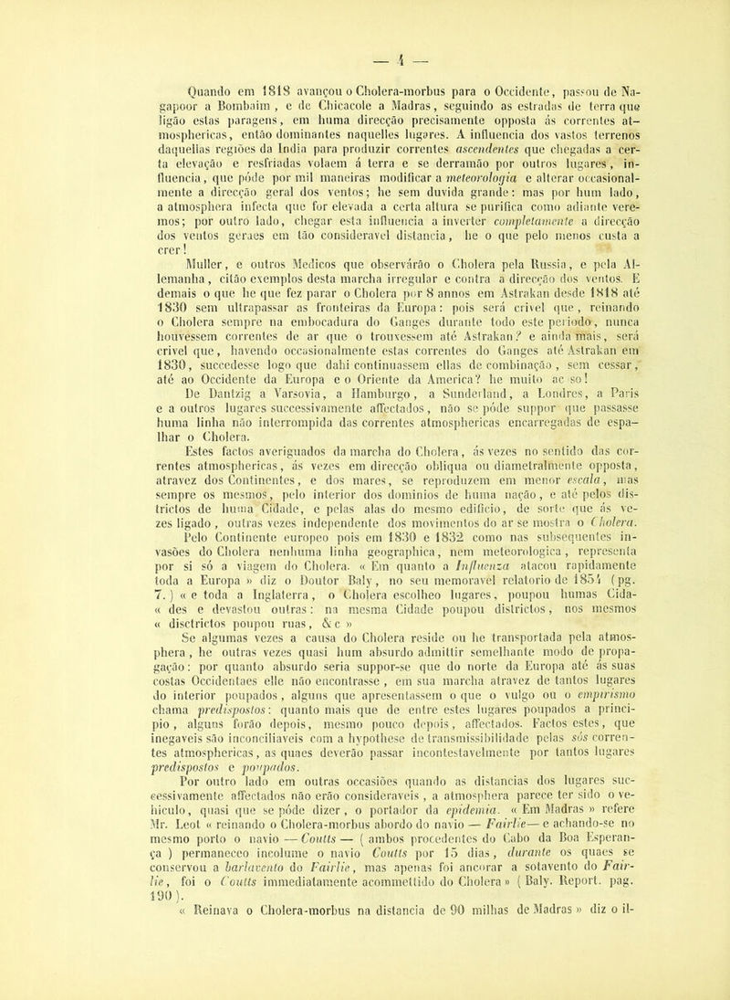 Quando em 1818 avançou o Cholera-morbus para oOccidente, passou de Na- gapoor a Bombaim, e de Chicacole a Madras, seguindo as estradas de terra que ligão estas paragens, em huma direcção precisamente opposta ás correntes at- mosphericas, então dominantes naquelles lugares. A influencia dos vastos terrenos daquelias regiões da índia para produzir correntes ascendentes que cliegadas a cer- ta elevação e resfriadas volaem á terra e se derramão por outros lugares , in- fluencia, que pode por mil maneiras modificar a meíeoro/og'm e alterar occasional- raente a direcção geral dos ventos; be sem duvida grande; mas por hum lado, a atmosphera infecta que for elevada a certa altura se purifica como adiante vere- mos; por outro lado, chegar esta influencia a inverter compleíamente a direcção dos ventos gcraes em tão considerável distancia, he o que pelo menos custa a crer! Muller, e outros Médicos que observarão o Cbolera pela Bussia, e pela Al- lemanha, citão exemplos desta marcha irregular e contra a direcção dos ventos. E demais o que he que fez parar o Cholera por 8 annos em Astrakan desde 1818 até 1830 sem ultrapassar as fronteiras da Europa: pois será crivei que, reinando 0 Cholera sempre na embocadura do Ganges durante todo este periodo, nunca houvessem correntes de ar que o trouxessem até Astrakan.? e ainda mais, será crivei que, havendo occasionalmente estas correntes do Ganges até Astrakan em 1830, succedesse logo que dahi continuassem ellas de combinação , sem cessar, até ao Occidente da Europa eo Oriente da America? he muito ac so! De Dantzig a Varsóvia, a Hamburgo, a Sunderland, a Londres, a Paris e a outros lugares successivamente aíTectados, não se póde suppor que passasse huma linha não interrompida das correntes atmosphericas encarregadas de espa- lhar 0 Cholera. Estes factos averiguados da marcha do Cholera, ás vezes no sentido das cor- rentes atmosphericas, ás vezes em direcção obliqua ou diametralmente opposta, atravez dos Continentes, e dos mares, se reproduzem em menor escala, mas sempre os mesmos, pelo interior dos dominios de huma nação, e até pelos dis- trictos de huma Cidade, e pelas alas do mesmo edificio, de sorte que ás ve- zes ligado , outras vezes independente dos movimentos do ar se mostra o Cholera. Pelo Continente europeo pois em 1830 e 1832 como nas subsequentes in- vasões do Cholera nenhuma linha geographica, nem meteorológica, representa por si só a viagem do Cholera. « Em quanto a InfÍMenza atacou rapidamente toda a Europa » diz o Doutor Baly, no seu memorável relatorio de 185/i (pg. 7.) « e toda a Inglaterra, o Cholera escolheo lugares, poupou humas Cida- « des e devastou outras: na mesma Cidade poupou districtos, nos mesmos « disctrictos poupou ruas, & c « Se algumas vezes a causa do Cholera reside ou he transportada pela atmos- phera , he outras vezes quasi hum absurdo admittir semelhante modo de propa- gação : por quanto absurdo seria suppor-se que do norte da Europa até ás suas costas Occidentaes elle não encontrasse , em sua marcha atravez de tantos lugares do interior poupados, alguns que apresentassem o que o vulgo ou o empirismo chama predispostos: quanto mais que de entre estes lugares poupados a princi- pio , alguns forão depois, mesmo pouco depois, affectados. Factos estes, que inegáveis são inconciliáveis com a hypothese de transmissibilidade pelas sós corren- tes atmosphericas, as quaes deverão passar incontestavelmente por tantos lugares predispostos e poupados. Por outro lado em outras occasiões quando as distancias dos lugares suc- cessivamente aíTectados não erão consideráveis, a atmosphera parece ter sido o ve- hiculo, quasi que se póde dizer, o portador da epidemia. « Em Madras » refere Mr. Leot « reinando o Cholera-morbus abordo do navio — Fairlie— e achando-se no mesmo porto o navio—Coults— (ambos procedentes do Cabo da Boa Esperan- ça ) permaneceo incólume o navio Coutls por 15 dias, durante os quaes se conservou a barlavento do Fairlie, mas apenas foi ancorar a sotavento do Fair- lie , foi 0 Coults immediataraente acommetíido do Cholera» ( Baly. Beport. pag. 190). « Reinava o Cholera-morbus na distancia de 90 milhas de Madras» diz o il-