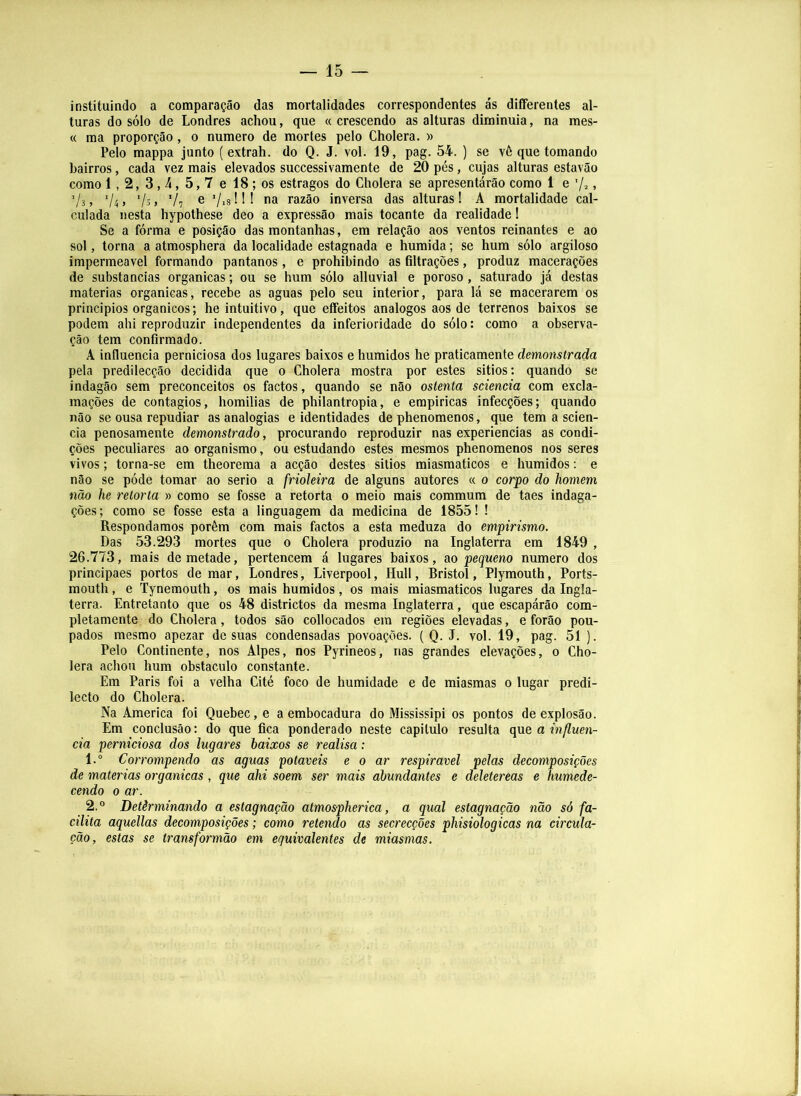 instituindo a comparação das mortalidades correspondentes ás differentes al- turas do sólo de Londres achou, que «crescendo as alturas diminuia, na mes- « ma proporção, o numero de mortes pelo Cholera. » Pelo mappa junto (extrah. do Q. J. vol. 19, pag. 54. ) se vê que tomando bairros, cada vez mais elevados successivamente de 20 pés, cujas alturas estavão como 1,2, 3,^, 5,7 e 18; os estragos do Cholera se apresentárão como 1 e ’/2. Vs > 'U > '/o'» V7 e 7i8 ! II na razão inversa das alturas I A mortalidade cal- culada nesta hypothese deo a expressão mais tocante da realidade 1 Se a fórma e posição das montanhas, em relação aos ventos reinantes e ao sol, torna a atmosphera da localidade estagnada e húmida; se hum sólo argiloso impermeável formando pantanos, e prohibindo as filtrações, produz macerações de substancias organicas; ou se hum sólo alluvial e poroso, saturado já destas matérias organicas, recebe as aguas pelo seu interior, para lá se macerarem os principios orgânicos; he intuitivo, que eífeitos analogos aos de terrenos baixos se podem ahi reproduzir independentes da inferioridade do sólo: como a observa- ção tem confirmado. A influencia perniciosa dos lugares baixos e húmidos he praticamente demonstrada pela predilecção decidida que 0 Cholera mostra por estes sitios: quando se indagão sem preconceitos os factos, quando se não ostenta sciencia com excla- mações de contágios, homilias de philantropia, e empiricas infecções; quando não se ousa repudiar as analogias e identidades de phenomenos, que tem a scien- cia penosamente demonstrado, procurando reproduzir nas experiencias as condi- ções peculiares ao organismo, ou estudando estes mesmos phenomenos nos seres vivos; torna-se em theorema a acção destes sitios miasmaticos e húmidos; e não se póde tomar ao serio a frioleira de alguns autores « 0 corpo do homem não he retorta » como se fosse a retorta 0 meio mais commum de taes indaga- ções; como se fosse esta a linguagem da medicina de 1855! ! Respondamos porém com mais factos a esta meduza do empirismo. Das 53.293 mortes que 0 Cholera produzio na Inglaterra em 1849 , 26.773, mais de metade, pertencem á lugares baixos, ao pequeno numero dos principaes portos de mar, Londres, Liverpool, Hull, Bristol, Plymouth, Ports- mouth, e Tynemouth, os mais húmidos, os mais miasmaticos lugares da Ingla- terra. Entretanto que os 48 districtos da mesma Inglaterra, que escapárão com- pletamente do Cholera, todos são collocados em regiões elevadas, e forâo pou- pados mesmo apezar de suas condensadas povoações. { Q. J. vol. 19, pag. 51 ). Pelo Continente, nos Alpes, nos Pyrineos, nas grandes elevações, 0 Cho- lera achou hum obstáculo constante. Em Paris foi a velha Cité foco de humidade e de miasmas 0 lugar predi- lecto do Cholera. Na America foi Quebec, e a embocadura do Mississipi os pontos de explosão. Em conclusão: do que fica ponderado neste capitulo resulta qne a influen- cia perniciosa dos lugares baixos se realisa: 1. “ Corrompendo as aguas potáveis e 0 ar respirável pelas decomposições de matérias organicas, que ahi soem ser mais abundantes e deletereas e humede- cendo 0 ar. 2. ® Detèrminando a estagnação atmospherica, a qual estagnação não só fa- cilita aquellas decomposições; como retendo as secrecções phisiologicas na circula- ção, estas se transformão em equivalentes de miasmas.