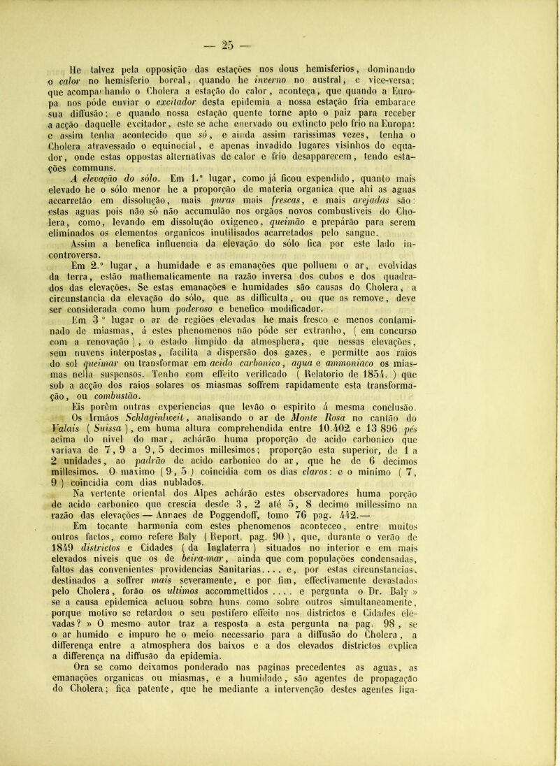 He talvez pela opposição das estações nos dous hemisférios, dominando 0 calor no hemisfério boreal, quando he inverno no austral, c vice-versa; que acompaehando o Cholera a estação do calor, aconteça, que quando a Euro- pa nos póde enviar o excitador desta epidemia a nossa estação fria embarace sua diffusão; e quando nossa estação quente torne apto o paiz para receber a acção daquelle excitador, este se ache enervado ou extincto pelo frio na Europa: e assim tenha acontecido que só, e ainda assim rarissimas vezes, tenha o Cholera atravessado o equinocial , e apenas invadido lugares visinhos do equa- dor , onde estas oppostas alternativas de calor e frio desapparecem, tendo esta- ções communs. A elevação do sólo. Em 1. lugar, como já ficou expendido, quanto mais elevado he o sólo menor he a proporção de matéria organica que ahi as aguas acearretão em dissolução, mais puras mais frescas, e mais arejadas são: estas aguas pois não só não accumulão nos orgãos novos combustiveis do Cho- lera, como, levando em dissolução oxigeneo, queimão e prepárâo para serem eliminados os elementos orgânicos inutilisados acarretados pelo sangue. Assim a benefica influencia da elevação do sólo fica por este lado in- controversa. Em 2.“ lugar,, a humidade e as emanações que polluem o ar, evolvidas da terra, estão mathematicamente na razão inversa dos cubos e dos quadra- dos das elevações. Se estas emanações e humidades são causas do Cholera, a circunstancia da elevação do sólo, que as difiiculta, ou que as remove, deve ser considerada como hum poderoso e benefico modificador. Em 3 ° lugar o ar de regiões elevadas he mais fresco e menos contami- nado de miasmas, á estes phenomenos não póde ser extranho, ( em concurso com a renovação)., o estado limpido da atmosphera, que nessas elevações, sem nuvens interpostas, facilita a dispersão dos gazes, e permitte aos raios do sol queimar ou transformar em acido carbonico, agua e ammoniaco os mias- mas nella suspensos. Tenho com effcito verificado ( Re)atorio de 185/<. ) que sob a acção dos raios solares os miasmas soffrem rapidamente esta transforma- ção, ou combustão. Eis porôm outras experiencias que levão o espirito a mesma conclusão. Os Irmãos Schlaginlweit, analisando o ar de Monte Rosa no cantão do Vaiais ( Suissa ), em huma altura comprehendida entre 10.402 e 13 896 pés acima do nivel do mar, acharão huma proporção de acido carbonico que variava de 7,9 a 9,5 décimos millesimos; proporção esta superior, de 1 a 2 unidades, ao padrão de acido carbonico do ar, que he de 6 décimos millesimos. O máximo (9, 5 ) coincidia com os dias claros: e o minimo ( 7, 9 ) coincidia com dias nublados. Na vertente oriental dos Alpes acharão estes observadores huma porção de acido carbonico que crescia desde 3 , 2 até 5, 8 decimo millessimo na razão das elevações — Annaes de Poggendoff, tomo 76 pag. 442.— Em tocante harmonia com estes phenomenos aconteceo, entre muitos outros factos,, como refere Baly ( Report. pag. 90), que, durante o verão de 1849 disüdctos e Cidades (da Inglaterra ) situados no interior e em mais elevados niveis que os de beira-mar, ainda que com populações condensadas, faltos das convenientes providencias Sanitarias.... e, por estas circunstancias, destinados a soCfrer mais severamente, e por fim, effectivamente devastados pelo Cholera, forão os últimos accommettidos .... e pergunta o Dr. Baly » se a causa epidemica actuou sobre huns como sobre outros simultaneamente, porque motivo se retardou o seu pestifero effeito nos districtos e Cidades ele- vadas ? » O mesmo autor traz a resposta a esta pergunta na pag. 98 , se 0 ar húmido e impuro he o meio necessário para a diffusão do Cholera , a differença entre a atmosphera dos baixos e a dos elevados districtos explica a differença na diffusão da epidemia. Ora se como deixamos ponderado nas paginas precedentes as aguas, as emanações organicas ou miasmas, e a humidade, são agentes de propagação do Cholera; fica patente, que he mediante a intervenção destes agentes liga-