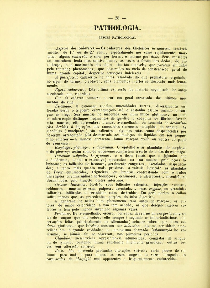 PATHOLOGIA. LESÕES PATHOLOGICAS. Aspeclo dos cadaveres. — Os cadaveres dos Cholericos se aquecem sensivel- mente, de 1.” ou de 2.“ cent., especialmenle nos casos rapidamente mor- taes: alguns conservão o calor por lioras, e mesmo por dias. Seus musculos se contrahem lenta mas sensivelmente, as vezes a flexão dos dedos, do an- te-braço, e o movimento dos olhos, são tão notáveis, que parecem iriíluidos pela vontade; phenomenos, que observados no meio da consternação geral de huma grande capital, despertão sensações indeleveis. A pulrefacção cadavérica he antes retardada do que prematura; esgotado, no rigor do termo, ocadaver, seus elementos inertes se dissocião mais lenta- mente. Rijeza cadavérica. Esta ultima expressão da matéria organisada he antes accelerada que retardada. Cor. O cadaver conserva a côr em geral arroxeada dos últimos mo- mentos da vida. Estomago. O estomago contém mucosidades turvas, diversamente co- loradas desde o trigueiro esbranqueçado até o castanho escuro quando o san- gue as tinge. Sua mucosa he macerada em hum muco glutinoso, no qual o microscopio distingue fragmentos de epileJlio e coágulos de flbrina: lavada esta mucosa, ella apresenta-se branca, avermelhada, ou semeada de herborisa- ções devidas á injecções dos ramúsculos venenosos entupidos de sangue. As glandulas ( mucipares ) são salientes, algumas rotas como despedaçadas por haverem arrebentado pela desmarcada accumulação de líquidos em seu peque- nino interior — A mucosa apresenta huma reacção acida ou neutra ao papel de Tournesol. Esophago, phaurige, e duodenum. O epitellio e as glandulas do asophago e do pharinge assim como do rfwodmwH compartem a sorte do e das do estomago. Intestinos delgados. O jejumm, e o ileon (mais que o jejumfm que o duodenum, e que o estomago) apresentão na sua mucosa granulações fi- brinosas; os folliculos do Brimner, geralmente congestos, excoriados, despedaça- dos; e tanto mais quanto mais próximas a valvula liosecal: as glandulas de Pexjer entumecidas, trigueiras, ou brancas contrastando com o rubor das regiões circumvisinhas: herborisações, echimoses, e ulcerações... encontrão-se disseminadas pelo trajecto destes intestinos. Grossos Intestinos. Mostrão seus folliculos salientes, injecções venosas, echimoses, mucosa espessa, pulposa, excoriada.... suas cryptas, ou grandulas solitárias , infdtradas de serosidade, rotas, destruídas. Em geral porém o collon soífre menos que as precedentes porções do tubo digestivo. A gangrena he nelles hum phenomeno raro antes da reacção; cs au- tores de maior celebridade a não tem achado, os que desejão fazer-se ce- lebres a tem pelo menos inventado algumas vezes. Peritoneo. He avermelhado, escuro, por causa das raizes da vea porta conges- tas de sangue que elle cobre: elle sempre ( segundo as importantíssimas ob- servações feitas principalmente na Allemanha ) acha-se coberto por hum m- ducío glutinoso, que Virchow mostrou ser albumina, alguma serosidade ama- rellada em a grande cavidade; o ontologismo chamado inflammação he ra- ríssimo, se jamais ahi se observou, nos primeiros períodos. Glandulas niesentericas. Apresentão-se intumecidas, congeslas de sangue ou de lympha; contendo huma substancia finalmente granulosa; outras ve- zes sem alteração sensível. Baço. Não apresenta profundas alterações visíveis: varia pouco de vo- lume , para mais e para menos; as vezes congesto as vezes enrugado; os corpuscidos de Malpiglxi mui apparentes e frequentemente endurecidos.