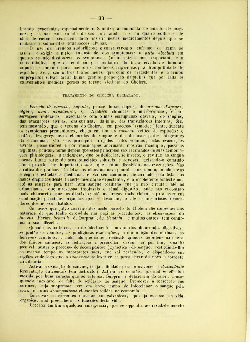 bnrido evacuante, especialmenle o Seidiitz; a limonada de citrato de map;- nezia; cremor com sulfato dc soda ou ainda Ires ou quatro colheres de oleo de ricino: sem com tudo insistir nestes medicamentos depois que se realisarem suíiicienles evacuações alvinas. O uso de brandos sudorificos ; o conservar-se o enfermo do cama se assim 0 exigir a maior intensidade dos symptomas; a dieta absoluta em quanto se não dissiparem os symptomas (meio este o mais importante e o mais infallivel que eu conheço ) ; a mudança do lugar eivado de hum ar impuro e húmido para melhores condições hygienicas; a tran([uillidade de espirito, &c. , são outros tantos meios que com os precedentes e a tempo empregados salvão ainda huma grande proporção daquelles que por falta de convenientes medidas geraes se tornão victimas do Cholera. TRATAMENTO DO CHOLERA DECLARADO. Periodo de invazão, seguido, poucas horas depois, do período d’apogeo, algido, azul, adijmmico, ^c. Analises chimicas e microscópicas, e ob- servações reiteradas, executadas com o mais escrupuloso desvelo, do sangue, das evacuações alvinas, dasourinas, da bilis, das transudações internas, &c. tem mostrado, que o veneno do Cholera, em processo (zymotico ) lento, durante os symptomas premonitores, chega em fim ao momento critico da explosão: e então, desaggregados os elementos do sangue e das de mais partes integrantes da economia, são seus principios arrojados pelos vomitos, pelas evacuações alvinas, pelos suores e por transudações anormaes; mostrão mais que, passadas algumas , poucas, horas depois que estes principios são arrancados de suas combina- ções phisiologicas, aendosmose, que os deslocara, se inverte, e restitue ao sangue apenas huma parte de seus principios solúveis e aquosos, deixando-o comtudo ainda privado dos importantes saes, que sahírão dissolvidos nas evacuações. Mas a rutina dos práticos ( ! ) feixa os olhos ao novo pharol, que tem apontado novas e seguras estradas á medicina; e vai seu caminho, discorrendo pela lista dos meios empiricos desde a inerte medicação expectante, e o incoherente ecclectismo, até as sangrias para tirar hum sangue coalhado que já não circula; até os calomelanos, que atravessão insolúveis o cánal digestivo, onde não encontrão mais chloruretos que os dissolvão; até as drogas mais violentas para reter ein combinação principios orgânicos que se desunem, e até os misteriosos repara- dores dos nervos abatidos. Os meios que julgo convenientes neste periodo do Cholera são consequências naturaes do que tenho expendido nas paginas precedentes: as observações de Stevens , Parkes, Schmith ( de Dorprat), de Gendrin, e muitos outros, tem confir- mado sua etficacia. Quando ás tonteiras, ao desfalecimento, aos prévios desarranjos digestivos, se juntão os vomitos, as prodigiosas evacuações, a diminuição das ourinas, as horriveis caimbras... .indicando que se tem realisado grandes desordens na massa dos fluidos animaes, as indicações a preenclier devem ter por fim, quanto possível, sustar o processo de decomposição ( zymotica ) do sangue , restituindo-lhe ao mesmo tempo os importantes saes, que vai perdendo, e dispondo-os em regiões onde logo que a endosmose se inverter os possa levar de novo á torrente circulatória. Activar a oxidação do sangue, ( cuja aífinidade para o oxigeneo a desoxidante fermentação on zymosis tem distruido ). Activar a circulação, que mal se eCFectua movida por hum coração que se extenua. Supprir a deficiência do calor, conse- quência inevitável da falta de oxidação do sangue. Promover a secrecção das ourinas, cuja suppressão tem em breve tempo de infeccionar o sangue pela uraea ou seus decomponiveis elementos retidos na economia. Conservar as correntes nervosas ou galvanicas, que já escassas na vida organica, mal preenchem as funeções desta vida. Oceorrer em fim a qualquer emergencia, que se opponha ao restabelecimento