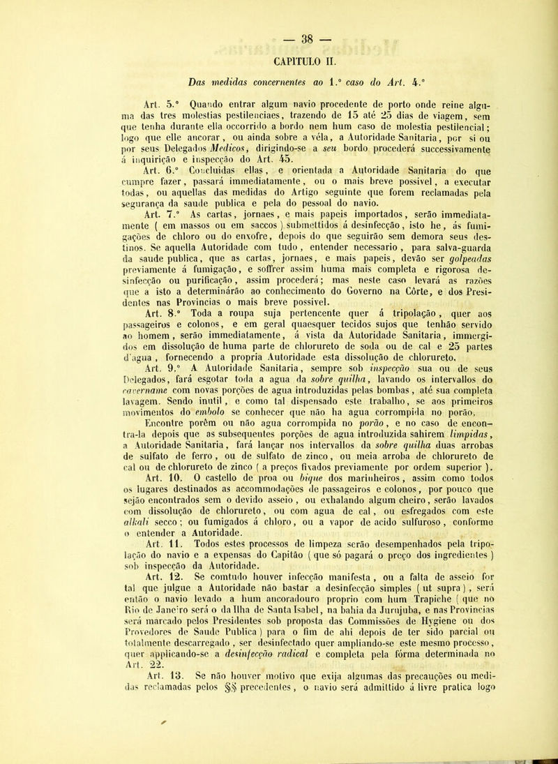 CAPITULO II. Das medidas concernentes ao l.° caso do Art. 4.° Art. 5.® Quando entrar algum navio procedente de porto onde reine algu- ma das tres moléstias pestilenciaes, trazendo de 15 até 25 dias de viagem, sem que tenha durante ella occorrido a bordo nem hum caso de moléstia pestilencial; logo que elle ancorar, ou ainda sobre a véla, a Autoridade Sanitaria, por si ou por seus Delegados Afctíico.s, dirigindo-se a seu bordo procederá successivamente á inquirição e inspecção do Art. 45. Art. 6.® Concluidas ellas, e orientada a Autoridade Sanitaria do que cumpre fazer, passará immediatamente, ou o mais breve possivel, a executar todas, ou aquellas das medidas do Artigo seguinte que forem reclamadas pela segurança da saude publica e pela do pessoal do navio. Art. 7.® As cartas, jornaes, e mais papeis importados, serão immediata- mente ( em massos ou em saccos ) submettidos á desinfecção, isto he, ás fumi- gações de chloro ou do enxofre, depois do que seguirão sem demora seus des- tinos. Se aquella Autoridade com tudo, entender necessário , para salva-guarda da saude publica, que as cartas, jornaes, e mais papeis, devâo ser golpeadas previamente á fumigação, e soffrer assim huma mais completa e rigorosa de- sinfecção ou purificação, assim procederá; mas neste caso levará as razões que a isto a determinárão ao conhecimento do Governo na Côrte, e dos Presi- dentes nas Provindas o mais breve possivel. Art. 8.® Toda a roupa suja pertencente quer á tripolação, quer aos passageiros e colonos, e em geral quaesquer tecidos sujos que tenhão servido ao homem, serão immediatamente, á vista da Autoridade Sanitaria, immergi- dos em dissolução de huma parte de chlorureto de soda ou de cal e 25 partes d agua , fornecendo a própria Autoridade esta dissolução de chlorureto. Art. 9,® A Autoridade Sanitaria, sempre sob inspecção sua ou de seus Delegados, fará esgotar toda a agua da sobre quilha, lavando os intervallos do cavername com novas porções de agua introduzidas pelas bombas, até sua completa lavagem. Sendo inútil, e como tal dispensado este trabalho, se aos primeiros movimentos do embolo se conhecer que não ha agua corrompida no porão, Encontre porém ou não agua corrompida no porão, e no caso de encon- tra-la depois que as subsequentes porções de agua introduzida sahirem limpidas, a Autoridade Sanitaria, fará lançar nos intervallos da sobre quilha duas arrobas de sulfato de ferro, ou de sulfato de zinco, ou meia arroba de chlorureto de cal ou de chlorureto de zinco ( a preços fixados previamente por ordem superior ). Art. 10, O castello de proa ou bique dos marinheiros, assim como todos os lugares destinados as accommodações de passageiros e colonos, por pouco que sejão encontrados sem o devido asseio , ou exhalando algum cheiro, serão lavados com dissolução de chlorureto, ou com agua de cal, ou esfregados com este alkali secco; ou fumigados á chloro, ou a vapor de acido sulfuroso, conformo o entender a Autoridade. Art. 11. Todos estes processos de limpeza serão desempenhados pela tripo- lação do navio e a expensas do Capitão ( que só pagará o preço dos ingredientes ) sob inspecção da Autoridade. Art. 12. Se comtudo houver infecção manifesta , ou a falta de asseio for tal que julgue a Autoridade não bastar a desinfecção simples ( ut supra) , será então 0 navio levado a hum ancoradouro proprio com hum Trapiche ( que no Rio de .lanciro será o da Ilha de Santa Isabel, na bahia da Jumjuba, e nas Provindas será marcado pelos Presidentes sob proposta das Commissões de Hygiene ou dos Provedores de Saude Publica ) para o fim de ahi depois de ter sido parcial ou totalmente descarregado , ser desinfectado quer ampliando-se este mesmo processo, quer applicando-se a desinfecção radical e completa pela fórma determinada no Art. 22. Art. 13. Se não houver motivo que exija algumas das precauções ou medi- das reclamadas pelos precedentes, o navio será admiltido á livre pratica logo