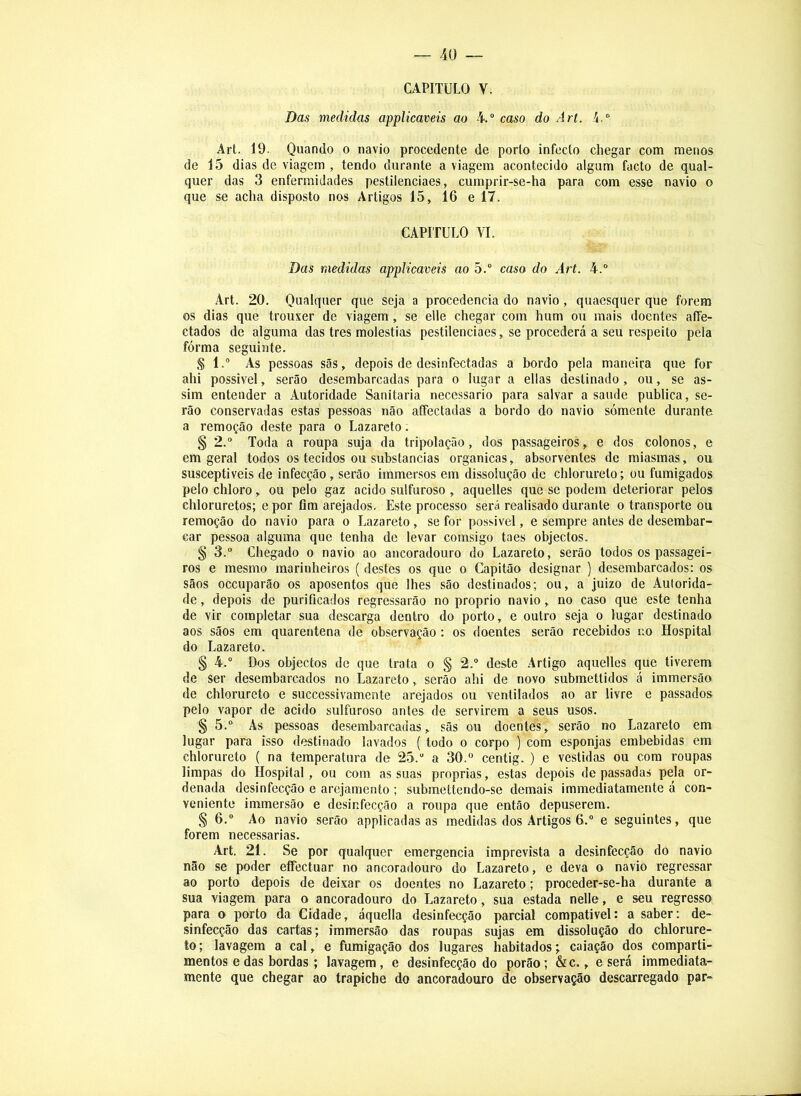 CAPITULO V. Das medidas applicaveis ao 4.“ caso do A rt. í.® Art. 19. Quando o navio procedente de porto infecto chegar com menos de 15 dias de viagem , tendo durante a viagem acontecido algum facto de qual- quer das 3 enfermidades pestilenciaes, cumprir-se-ha para com esse navio o que se acha disposto nos Artigos 15, 16 e 17. CAPITULO YI. Das medidas applicaveis ao 5.® caso do Art. 4.® Art. 20. Qualquer que seja a procedência do navio, quaesquer que forem os dias que trouxer de viagem, se elle chegar com hum ou mais doentes afie- ctados de alguma das tres moléstias pestilenciaes, se procederá a seu respeito pela fórma seguinte. § l.® As pessoas sãs, depois de desinfectadas a bordo pela maneira que for ahi possível, serão desembarcadas para o lugar a ellas destinado, ou, se as- sim entender a Autoridade Sanitaria necessário para salvar a saude publica, se- rão conservadas estas pessoas não aíFectadas a bordo do navio sómente durante a remoção deste para o Lazareto. § 2.“ Toda a roupa suja da tripolação, dos passageiros, e dos colonos, e em geral todos os tecidos ou substancias organicas, absorventes de miasmas, ou susceptíveis de infecção, serão immersos em dissolução de chlorureto; ou fumigados pelo chloro, ou pelo gaz acido sulfuroso , aqueltes que se podem deteriorar pelos chloruretos; e por flm arejados. Este processo será realisado durante o transporte ou remoção do navio para o Lazareto, se for possível, e sempre antes de desembar- car pessoa alguma que tenha de levar comsigo taes objectos. § 3.® Chegado o navio ao ancoradouro do Lazareto, serão todos os passagei- ros e mesmo marinheiros ( destes os que o Capitão designar ) desembarcados: os sãos occuparão os aposentos que lhes são destinados; ou, a juizo de Autorida- de , depois de purificados regressarão no proprio navio, no caso que este tenha de vir completar sua descarga dentro do porto, e outro seja o lugar destinado aos sãos em quarentena de observação: os doentes serão recebidos no Hospital do Lazareto. § 4.® Dos objectos de que trata o § 2.® deste Artigo aquelles que tiverem de ser desembarcados no Lazareto, serão ahi de novo submettidos á immersão de chlorureto e successivamente arejados ou ventilados ao ar livre e passados pelo vapor de acido sulfuroso antes de servirem a seus usos. § 5.® As pessoas desembarcadas, sãs ou doentes, serão no Lazareto em lugar para isso destinado lavados ( todo o corpo ) com esponjas embebidas em chlorureto ( na temperatura de 25.® a 30.“ centig.) e vestidas ou com roupas limpas do Hospital, ou com as suas próprias, estas depois de passadas pela or- denada desinfecção e arejamento ; submettendo-se demais immediatamente á con- veniente immersão e desinfecção a roupa que então depuserem. § 6.® Ao navio serão applicadas as medidas dos Artigos 6.® e seguintes, que forem necessárias. Art. 21. Se por qualquer emergencia imprevista a desinfecção do navio não se poder eíTectuar no ancoradouro do Lazareto, e deva o navio regressar ao porto depois de deixar os doentes no Lazareto; proceder-se-ha durante a sua viagem para o ancoradouro do Lazareto, sua estada nelle, e seu regresso para o porto da Cidade, áquella desinfecção parcial compativel: a saber; de- sinfecção das cartas; immersão das roupas sujas em dissolução do chlorure- to ; lavagem a cal, e fumigação dos lugares habitados; caiação dos comparti- mentos e das bordas ; lavagem, e desinfecção do porão; &c., e será immediata- mente que chegar ao trapiche do ancoradouro de observação descarregado par-