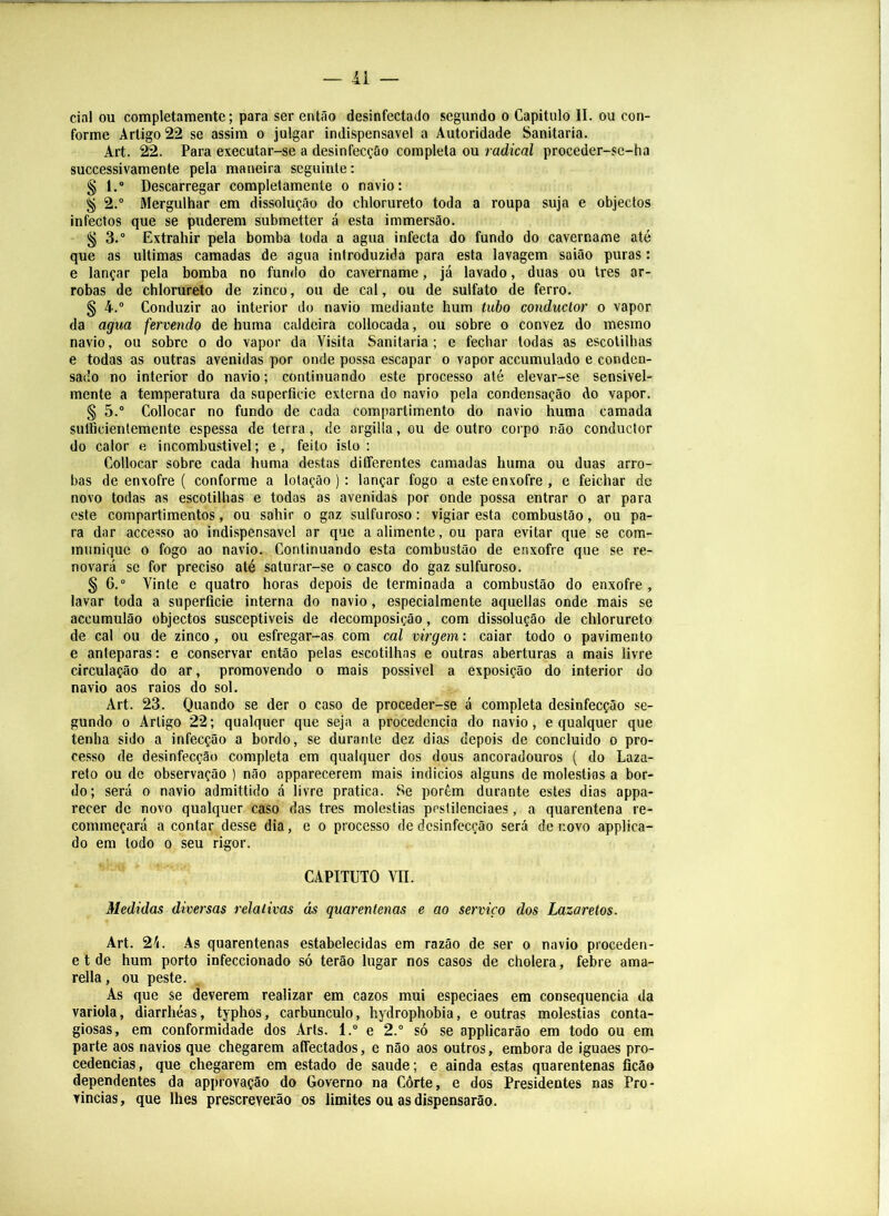 11 — ciai ou completaraente; para ser então desinfectado segundo o Capitulo II. ou con- forme Artigo 22 se assim o julgar indispensável a Autoridade Sanitaria. Art. 22. Para executar-se a desinfecção completa ou radical proceder-se-ha successivamente pela maneira seguinte: § 1.® Descarregar completamente o navio: ^ 2.® Mergulhar em dissolução do chlorureto toda a roupa suja e objectos infectos que se puderem submetter á esta immersão. § 3.® Extrahir pela bomba toda a agua infecta do fundo do cavername até que as ultimas camadas de agua introduzida para esta lavagem saião puras: e lançar pela bomba no fundo do cavername, já lavado, duas ou Ires ar- robas de chlorureto de zinco, ou de cal, ou de sulfato de ferro. § 4.® Conduzir ao interior do navio mediante hum tubo conductor o vapor da agua fervendo de huma caldeira collocada, ou sobre o convez do mesmo navio, ou sobre o do vapor da Visita Sanitaria ; e fechar todas as escotilhas e todas as outras avenidas por onde possa escapar o vapor accumulado e conden- sado no interior do navio; continuando este processo até elevar-se sensivel- mente a temperatura da superfície externa do navio pela condensação do vapor. § 5.® Collocar no fundo de cada compartimento do navio huma camada sulBcientemente espessa de terra, de argilla, ou de outro corpo não conductor do calor e incombu.stivel; e, feito isto: Collocar sobre cada huma destas differentes camadas huma ou duas arro- bas de enxofre ( conforme a lotação ): lançar fogo a este enxofre , e feichar de novo todas as escotilhas e todas as avenidas por onde possa entrar o ar para este compartimentos, ou sahir o gaz sulfuroso: vigiar esta combustão, ou pa- ra dar accesso ao indispensável ar que a alimente, ou para evitar que se com- munique o fogo ao navio. Continuando esta combustão de enxofre que se re- novará se for preciso até saturar-se o casco do gaz sulfuroso. § 6.® Vinte e quatro horas depois de terminada a combustão do enxofre, lavar toda a superfície interna do navio, especialmente aquellas onde mais se accumulão objectos susceptíveis de decomposição, com dissolução de chlorureto de cal ou de zinco, ou esfregar-as com cal virgem: caiar todo o pavimento e anteparas: e conservar então pelas escotilhas e outras aberturas a mais livre circulação do ar, promovendo o mais possivel a exposição do interior do navio aos raios do sol. Art. 23. Quando se der o caso de proceder-se á completa desinfecção se- gundo 0 Artigo 22; qualquer que seja a procedência do navio, e qualquer que tenha sido a infecção a bordo, se durante dez dias depois de concluido o pro- cesso de desinfecção completa em qualquer dos dous ancoradouros ( do Laza- reto ou de observação ) não apparecerem mais indicios alguns de moléstias a bor- do; será 0 navio admittido á livre pratica. Se porém durante estes dias appa- recer de novo qualquer caso das tres moléstias pcstilenciaes, a quarentena re- commeçará a contar desse dia, e o processo de desinfecção será de novo applica- do em lodo 0 seu rigor. CAPITUTO VII. Medidas divei'sas relativas ás quarentenas e ao serviço dos Lazaretos. Art. 2/i. As quarentenas estabelecidas em razão de ser o navio proceden- e t de hum porto infeccionado só terão lugar nos casos de cholera, febre ama- rella, ou peste. As que se deverem realizar em cazos mui especiaes em consequência da variola, diarrhéas, typhos, carbúnculo, hydrophobia, e outras moléstias conta- giosas, em conformidade dos Arts. 1.® e 2.® só se applicarão em todo ou em parte aos navios que chegarem affectados, e não aos outros, embora de iguaes pro- cedências, que chegarem em estado de saude; e ainda estas quarentenas ficão dependentes da approvação do Governo na Côrte, e dos Presidentes nas Pro- vindas, que lhes prescreverão os limites ou as dispensarão.