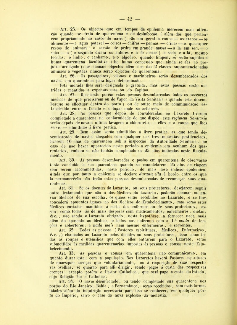 Art. 25. Os objectos que em tempos de epidemia merecem mais atten- ção quando se trata de quarentena e de desinfecção ( além dos que perten- cem propriamente ao casco do navio) são em geral a roupa—os trapos—os alimentos— a agua potável — coiros — chifres — pennas — crinas — e quaesquer restos de animaes: o carvão de pedra em grande massa — a lã em ser, — o sebo — e ( e segundo dizem os autores e á fé destes ) a seda e a lã, mesmo tecidas; o linho, o canhamo, e o algodão, quando limpos, só serão sujeitos a huma quarentena facultativa ( he huma concessão que ainda se faz ao pre- juizo arreigado ): os demais objectos alèm dos das 2 classes supramencionadas animaes e vegetaes nunca serão objectos de quarentena. Art. 26. Os passageiros, colonos e marinheiros serão desembarcados dos navios em quarentena para lugar determinado. Esta morada lhes será designada e gratuita, mas estas pessoas serão nu- tridas e mantidas a expensas suas ou do Capitão. Art. 27. Receberão porém estas pessoas desembarcadas todos os soccorros médicos de que precisarem ou do Vapor da Visita Sanitaria ( quando este desem- barque se effectuar dentro do porto ) ou de outro meio de communicação es- tabelecido entre a Cidade e o lugar onde se acharem. Art. 28. As pessoas que depois de convalescidas no Lazareto tiverem completado a quarentena na conformidade do que dispõe este regimem Sanitario serão depois de nova e ultima lavagem a chlorureto, —elles e a roupa que lhes servio — admittidos á livre pratica. Art. 29. Bem assim serão admittidos á livre pratica as que tendo de- sembarcado de navios chegados com qualquer das tres moléstias pestilenciaes, fizerem 10 dias de quarentena sob a inspecção da Autoridade Sanitaria, no caso de não haver apparecido neste periodo a epidemia em nenhum dos qua- rentarios, embora se não tenhão completado os 25 dias indicados neste Regula- mento. Art. 30. As pessoas desembarcadas e postas em quarentena de observação terão concluido a sua quarentena quando se completarem 25 dias de viagem sem serem accommettidas, neste periodo, do mais leve indicio epidemico. Ainda que por tanto a epidemia se declare durante ella á bordo entre os que lá permanecôrão não terão estas pessoas desembarcadas de recomeçar suas qua- rentenas. Art. 31. Se os doentes do Lazareto, ou seus protectores, desejarem seguir outro tratamento que não o dos Médicos do Lazareto, poderão chamar ou en- viar Médicos de sua escolha, os quaes serão recebidos no Lazareto, e se lhes concederá aposentos iguaes ao dos Médicos do Estabelecimento, mas serão estes Médicos enviados mantidos á custa dos enfermos ou de seus protectores, as- sim como todas as de mais despezas com medicamentos, enfermeiros, dietas, & c. , não sendo o Lazareto obrigado, nesta hypothese, a fornecer nada mais além do aposento ao Medico, e leitos aos enfermos com a 1.* muda de len- çóes e cobertores; e nada mais nem mesmo enfermeiros, e serventes. Art. 32. Todas as pessoas (Pastores espirituaes. Médicos, Enfermeiros, &c., ) chamados ao Lazareto pelos doentes ou seus protectores, bem como to- das as roupas e utensílios que com elles entrarem para o Lazareto, serão submettidos ás medidas quarentenarias impostas ás pessoas e cousas neste Esta- belecimento. Art. 33. As pessoas e cousas em quarentena não communicarão, em quanto durar esta, com a população. Nos Lazaretos haverá Pastores espirituaes de quaesquer crenças que voluntariamente, ou á requisição de suas respecti- vas ovelhas, se queirão para alli dirigir, sendo pagos á custa das respectivas crenças, excepto porém o Pastor Catholico, que será pago á custa do Estado, cuja Religião he a Catholica. Art. 3Í-. O navio desinfectado, ou tendo completado sua quarentena nos portos do Rio Janeiro, Bahia, e Pernambuco, serão recebidos , sem mais forma- lidades além da inquirição necessária para isso se conhecer, em qualquer por- to do Império, salvo o caso de nova explosão da moléstia.