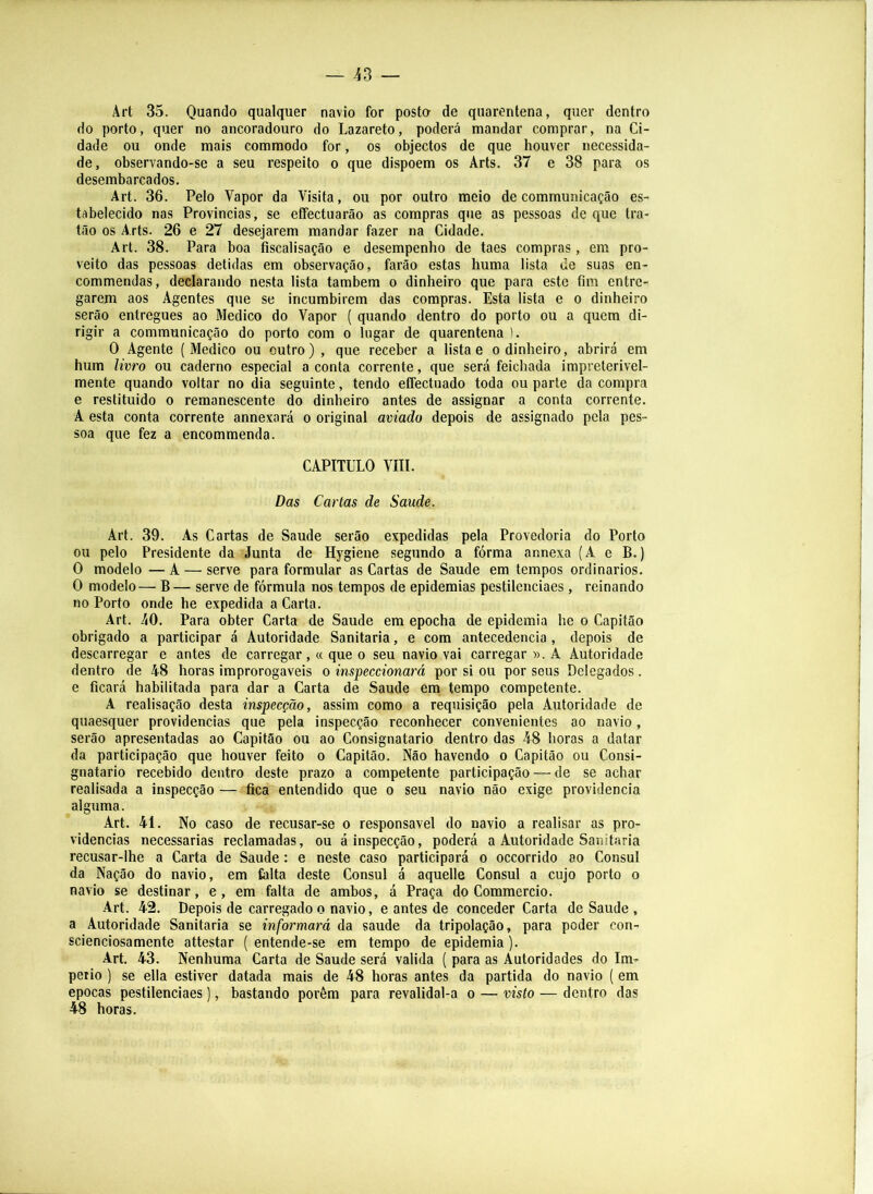 Art 35. Quando qualquer navio for posto de quarentena, quer dentro do porto, quer no ancoradouro do Lazareto, poderá mandar comprar, na Ci- dade ou onde mais commodo for, os objectos de que houver necessida- de, observando-se a seu respeito o que dispõem os Arts. 37 e 38 para os desembarcados. Art. 36. Pelo Vapor da Visita, ou por outro meio de communicação es- tabelecido nas Provincias, se effectuarão as compras que as pessoas de que tra- tão os Arts. 26 e 27 desejarem mandar fazer na Cidade. Art. 38. Para boa fiscalisação e desempenho de taes compras, em pro- veito das pessoas detidas em observação, farão estas huma lista de suas en- commendas, declarando nesta lista também o dinheiro que para este fim entre- garem aos Agentes que se incumbirem das compras. Esta lista e o dinheiro serão entregues ao Medico do Vapor ( quando dentro do porto ou a quem di- rigir a communicação do porto com o lugar de quarentena ). O Agente (Medico ou outro) , que receber a lista e o dinheiro, abrirá em hum livro ou caderno especial a conta corrente, que será feichada impreterivel- mente quando voltar no dia seguinte, tendo eífectuado toda ou parte da compra e restituido o remanescente do dinheiro antes de assignar a conta corrente. A esta conta corrente annexará o original aviado depois de assignado pela pes- soa que fez a encommenda. CAPITULO vni. Das Cartas de Saude. Art. 39. As Cartas de Saude serão expedidas pela Provedoria do Porto ou pelo Presidente da Junta de Hygiene segundo a fórma annexa (A e B.) O modelo — A — serve para formular as Cartas de Saude em tempos ordinários. O modelo— B— serve de fórmula nos tempos de epidemias pestilenciaes, reinando no Porto onde he expedida a Carta. Art. 40. Para obter Carta de Saude em epocha de epidemia he o Capitão obrigado a participar á Autoridade Sanitaria, e com antecedencia , depois de descarregar e antes de carregar,« que o seu navio vai carregar ». A Autoridade dentro de 48 horas improrogaveis o inspeccionará por si ou por seus Delegados. e ficará habilitada para dar a Carta de Saude ern tempo competente. A realisação desta inspecção, assim como a requisição pela Autoridade de quaesquer providencias que pela inspecção reconhecer convenientes ao navio, serão apresentadas ao Capitão ou ao Consignatário dentro das 48 horas a datar da participação que houver feito o Capitão. Não havendo o Capitão ou Consi- gnatário recebido dentro deste prazo a competente participação — de se achar realisada a inspecção — fica entendido que o seu navio não exige providencia alguma. Art. 41. No caso de recusar-se o responsável do navio a realisar as pro- videncias necessárias reclamadas, ou á Inspecção, poderá a Autoridade Sanitaria recusar-lhe a Carta de Saude: e neste caso participará o occorrido ao Cônsul da Nação do navio, em falta deste Cônsul á aquelle Cônsul a cujo porto o navio se destinar, e, em falta de ambos, á Praça do Commercio. Art. 42. Depois de carregado o navio, e antes de conceder Carta de Saude , a Autoridade Sanitaria se informará da saude da tripolação, para poder con- scienciosamente attestar (entende-se em tempo de epidemia). Art. 43. Nenhuma Carta de Saude será valida ( para as Autoridades do Im- pério ) se ella estiver datada mais de 48 horas antes da partida do navio (em épocas pestilenciaes), bastando porém para revalidal-a o — visto — dentro das 48 horas.