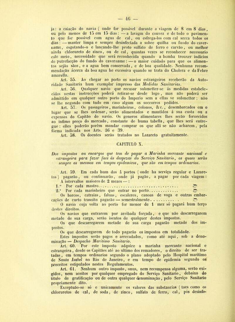 ja: a caiação do navio ( onde for possível durante a viagem de 8 em 8 dias, ou pelo menos de 15 em 15 dias: —a lavagm do convez e de todo o pavimen- to que for possível com agua de cal, ou esfrega-los com cal secca todos os dias: — manter limpa e sempre desinfectada a sobre quilha ou fundo do caver- name , esgotando-o e lançando-lhe proto sulfato de ferro e carvão, ou melhor ainda clilorureto de zinco, ou de cal, quantas vezes se reconhecer necessário este meio, necessidade que será reconhecida quando a bomba trouxer indícios de putrefacção do fundo do cavername:—o maior cuidado para que os alimen- tos sejão sãos, e a agua bem conservada, e de boa qualidade. Nenhuma recom- mendação acerca da boa agua he excessiva quando se trata do Cholera e da Febre amarella. Art. 55. Ao chegar ao porto os navios estrangeiros receberão da Auto- ridade Sanitaria hum exemplar impresso das Medidas Sanitarias. Art. 56. Qualquer navio que recusar submetter-se ás medidas estabele- cidas nestas instrucções poderá retirar-se desde logo , mas não poderá ser admittido em qualquer outro porto do Império sem a ellas se submetter ; não se lhe negando com tudo em caso algum os soccorros pedidos. Art. 57. Os passageiros, marinheiros, colonos, &c., desembarcados era o lugar que se lhes ordenar, serão alimentados e mantidos á sua custa ou a expensas do Capitão do navio. Os generos alimentares lhes serão fornecidos ao Ínfimo preço do mercado, constante de huma tabella, que lhes será entre- gue : elles poderão porem mandar comprar os que alli se não acharem, pela fórma indicada nos Arts. 36 e 39. Art. 58. Os doentes serão tratados no Lazareto gratuitaraente. CAPITULO X. Dos impostos ou encargos que tem de pagar a Marinha mercante nacional e estrangeira para fazer face ás despezas do Serviço Sanilario, os quaes serão sempre os mesmos em tempos epidêmicos, que são em tempos ordinários. Art. 59. Em cada hum dos 4 portos (onde ha serviço regular e Lazare- tos ) pagarão, ou continuarão, onde já pagão, a pagar por cada viagem: A intervalíos maiores de 2 mezes — : 1. ” Por cada mastro ^ 2. “ Por cada marinheiro que entrar no porto ÍJ) Os barcos, catraias, faluas, escaleres, canoas de voga e outras embar- cações de curto transito pagarão — semestral mente r/ÜD O navio cuja volta ao porto for menor de 1 mez só pagará hum terço destes direitos. Os navios que entrarem por arribada forçada, e que não descarregarem metade de sua carga, serão isentos de qualquer destes impostos. Os que descarregarem metade de sua carga pagarão metade dos im- postos. Os que descarregarem de todo pagarão os impostos em totalidade. Estes impostos serão pagos e arrecadados, como até aqui, sob a deno- minação — Despacho Marítimo Sanitario. Art. 60. Por este imposto adquire a marinha mercante nacional e estrangeira, desde os Capitães até ao ultimo dos remadores, o direito de ser tra- tadas , em tempos ordinários segundo o plano adoptado pelo Hospital marítimo de Santa Isabel no Rio de Janeiro, e em tempo de epidemia segundo os preceitos estipulados nestes Regulamentos. Art. 61. Nenhum outro imposto, onus, nem recompensa alguma, serão exi- gidos , nem aceitos por qualquer empregado do Serviço Sanitario, debaixo do titulo de gratificação ou de outra qualquer denominação , pelo Serviço Sanitario propriamente dito. Exceptuão-se só e unicamente os valores das substancias (taes como os chloruretos de cal, de soda, de zinco, sulfato de ferro, cal, pós desinfo-