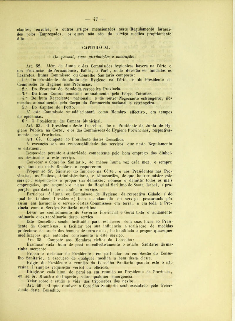 ctantes, enxofre, e outros artigos mencionados neste Règulamento forneci- dos pelos Empregados, os quaes não são do serviço mediCo propriamente dito. CAPITULO XI. Do pessoal, suas ailribuições e nomeações. Art. 62. Alôm da Junta e das Commissões hygienicas haverá na Côrte e nas Provincias de Pernambuco, Bahia , e Pará , onde deverão ser fundados os Lazaretos, huma Commissão ou Conselho Sanitario composto: 1. “ Do Presidente da Junta de Hygiene na Côrte, e do Presidente da Commissão de Hygiene nos Provincias. 2. “ Do Provedor de Saude da respectiva Provincia. 3. “ De hum Cônsul nomeado annualmente pelo Corpo Consular. /(.° De hum Negociante nacional, e de outro Negociante estrangeiro, no- meados annualmente pelo Corpo do Commercio nacional e estrângéiro. 5. “ Do Capitão do Porto. Á’ esta Commissão se addiccionará como Membro eíFectivo, em tempos de epidemias. 6. ” O Presidente da Camara Municipal. Art. 63. O Presidente deste Conselho, he o Presidente da Junta de Hy- giene Publica na Côrte, e os das Commissões de Hygiene Provinciaes, respectiva- mente, nas Provincias. Art. 61. Compete ao Presidente destes Conselhos. A execução sob sua responsabilidade dos serviços que neste Regulamento se estatuem. Responder perante a Autoridade competente pelo bom emprego dos dinhei- ros destinados a este serviço. Convocar o Conselho Sanitario, ao menos huma vez cada mez , e sempre que hum ou mais Membros o requererem. Propor ao Sr. Ministro do Império na Côrte , e aos Presidentes nas Pro- vincias , os Médicos, Administradores, e Almoxarifes, de que houver mister este serviço: suspende-los e propor sua demissão: nomear e demittir todos os mais empregados, que segundo o plano do Hospital Marítimo de Santa Isabel, ( pro- porção guardada ) deva conter o serviço. Participar á Junta ou Commissão de Hygiene da respectiva Cidade ( do qual he também Presidente) todo o andamento do serviço, procurando pôr assim em harmonia o serviço destas Commissões em terra, e em toda a Pro- vincia com 0 Serviço Sanitario marítimo. Levar ao conhecimento do Governo Provincial e Geral todo o andamento ordinário e extraordinário deste serviço. Este Conselho, sendo instituido para esclarecer com suas luzes ao Presi- dente da Commissão, e facilitar por sua influencia a realisação de medidas pròtectoras da saude dos homens de terra e mar, he habilitado a propor quaesquer modificações que entender conveniente a este serviço. Art. 65. Compete aos Membros eleitos do Conselho: Examinar cada hum de persi ou collectivaraente o estado Sanitario da ma- rinha mercante. Propor e reclamar do Presidente , em particular ou cm Sessão do Conse- lho Sanitario, a execução de qualquer medida a bem desta classe. Exigir do Presidente a reunião do Conselho Sanitario quando este o não reúna á simples requisição verbal ou oíBciosa. Dirigir-se cada hum de persi ou em reunião ao Presidente da Provincia , ou ao Sr. Ministro do Império, sobre qualquer emergencia. Velar sobre a saude e vida das tripolações dos navios. Art. 66. O que resolver o Conselho Sanitario será executado pelo Presi- dente deste Conselho.