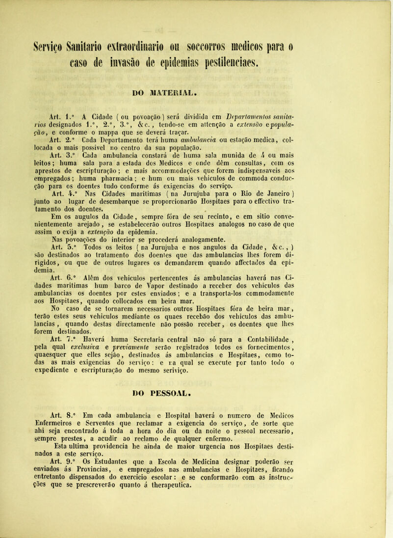 Serviço Sanitario exlraordinario oii soccorros médicos para o caso de invastão de epidemias pestileiiciaes. DO MATERIAL. Art. 1.” A Cidade (ou povoação) será dividida cm Dfpariamenlos sanila- n'o5 designados l.°, 2.“, 3.“, &c., tendo-se em ailcnção a extensão epopula- ção, e conforme o mappa que se deverá traçar. Art. 2.” Cada Departamento terá huma amhulancia ou estação medica, col- locada o mais possivel no centro da sua população. Art. 3.“ Cada ambulancia constará de huma sala munida de h ou mais leitos; huma sala para a estada dos Médicos e onde dêm consultas, com os aprestos de escripturação; e mais accommodações que forem indispensáveis aos empregados; huma pharmacia; e hum ou mais vehiculos de commoda conduc- ção para os doentes tudo conforme ás exigências do serviço. Art. 4. Nas Cidades marítimas (na Jurujuba para o Rio de Janeiro ) junto ao lugar de desembarque se proporcionarão Hospitaes para o effectivo tra- tamento dos doentes. Em os augulos da Cidade, sempre fóra de seu recinto, e em sitio conve- nientemente arejado, se estabelecerão outros Hospitaes analogos no caso de que assim 0 exija a extenção da epidemia. Nas povoações do interior se procederá analogamente. Art. 5.° Todos os leitos (na Jurujuba e nos ângulos da Cidade, &c., ) são destinados ao tratamento dos doentes que das ambulancias lhes forem di- rigidos, ou que de outros lugares os demandarem quando affectados da epi- demia. Art. 6.“ Além dos vehiculos pertencentes ás ambulancias haverá nas Ci- dades marítimas hum barco de Vapor destinado a receber dos vehiculos das ambulancias os doentes por estes enviados; e a transporta-los commodamente aos Hospitaes, quando collocados em beira mar. No caso de se tornarem necessários outros Hospitaes fóra de beira mar, terão estes seus vehiculos mediante os quaes recebão dos vehiculos das ambu- lancias , quando destas directamente não possão receber, os doentes que lhes forem destinados. Art. 7.® Haverá huma Secretaria central não só para a Contabilidade , pela qual exclusiva e previamente serão registrados todos os fornecimentos, quaesquer que elles sejâo, destinados ás ambulancias e Hospitaes, como to- das as mais exigências do serviço: e ra qual se execute por tanto todo o expediente e escripturação do mesmo seriviço. DO PESSOAL. Art. 8.® Em cada ambulancia c Hospital haverá o numero de Médicos Enfermeiros e Serventes que reclamar a exigencia do serviço, de sorte que ahi seja encontrado á toda a hora do dia ou da noite o pessoal necessário, sempre prestes, a acudir ao reclamo de qualquer enfermo. Esta ultima providencia he ainda de maior urgência nos Hospitaes desti- nados a este serviço. Art. 9.® Os Estudantes que a Escola de Medicina designar poderão ser enviados ás Províncias, e empregados nas ambulancias e Hospitaes, ficando entretanto dispensados do exercício escolar: e se conformarão cora as instruc- ções que se prescreverão quanto á therapeutica.