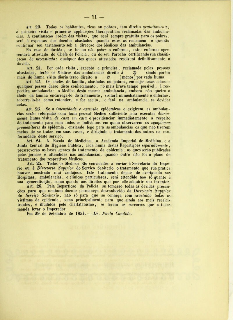 Arl. 20. Todos os habilanles, ricos ou pobres, lem direito graluiíameníe, á primeira visita e primeiras applicações tberapeiiticas reclamadas das ambulan- cias. A continuação porôm das visitas, que será sempre gratuita para os pobres, será á expensas dos doentes abastados quando estes as reclamem e queirão continuar seu tratamento sob a direcção dos Médicos das ambulancias. No caso de duvida , se be ou não pohre o enfermo, este enfermo apre- sentará attestado do Cbefe de Policia, ou do seu Parocbo certificando sua classifi- cação de necessitado: qualquer dos quaes attestados resolverá definitivamente a duvida. Art. 21. Por cada visita, excepto a primeira, reclamada pelas pessoas abastadas, terão os Médicos das ambulancias direito á íft) sendo porém mais de buma visita diaria terão direito a ^ (menos) por cada buma. Art. 22. Os cbefes de familia , abastados ou pobres, em cujas casas adoecer qualquer pessoa darão disto conbecimento, no mais breve tempo possível, á res- pectiva ambulancia; o Medico desta mesma ambulancia, embora não queira o chefe da familia encarrega-lo do tratamento, visitará immediatamente o enfermo, socorre-lo-ha como entender, e for aceito, e fará na ambulancia as devidas notas. Art. 23. Se a intensidade e extensão epidêmicas o exigirem as ambulan- cias serão reforçadas com hum pessoal Medico sufficiente para executar diaria- mente buma visita de casa em casa e providenciar immediatamente a respeito do tratamento para com todos os individuos em quem observarem os symplomas premonitores da epidemia, enviando logo para as ambulancias os que não tiverem meios de se tratar em suas casas, e dirigindo o tratamanto dos outros na con- formidade deste serviço. Art. 24. A Escola de Medicina, a Academia Imperial de Medicina, e a Junta Central de Hygiene Publica, cada buma destas Repartições separadamente , prescreverão as bases geraes do tratamento da epidemia; as ques serão publicadas pelos jornaes e attendidas nas ambulancias, quando outro não for o plano de tratamento dos respectivos Médicos. Art. 25. Todos os Médicos são convidados a enviar á Secretaria do Impé- rio ou á Directoria Superior do Serviço Sanitario o tratamento que sua pratica houver mostrado mui vantajoso. Este tratamento depois de averiguado nos Hospitaes, ambulancias, e clinicas particulares, será attendido não só quanto á sua generalisação, como quanto aos direitos que por elle adquirir seu inventor. Art. 26. Pela Repartição da Policia se tomarão todas as devidas precau- ções para que nenhum doente permaneça desconhecido da Directoria Superior do Serviço Sanitario, não só para que se conheça com exaciidão todas as victimas da epidemia, como principalmente para que ainda aos mais recalci- trantes , e illudidos pelo charlatanismo, se levem os soccorros que a todos manda levar o Imperador. Era 29 de Setembro de 1854. — Dr. Paida Cândido.