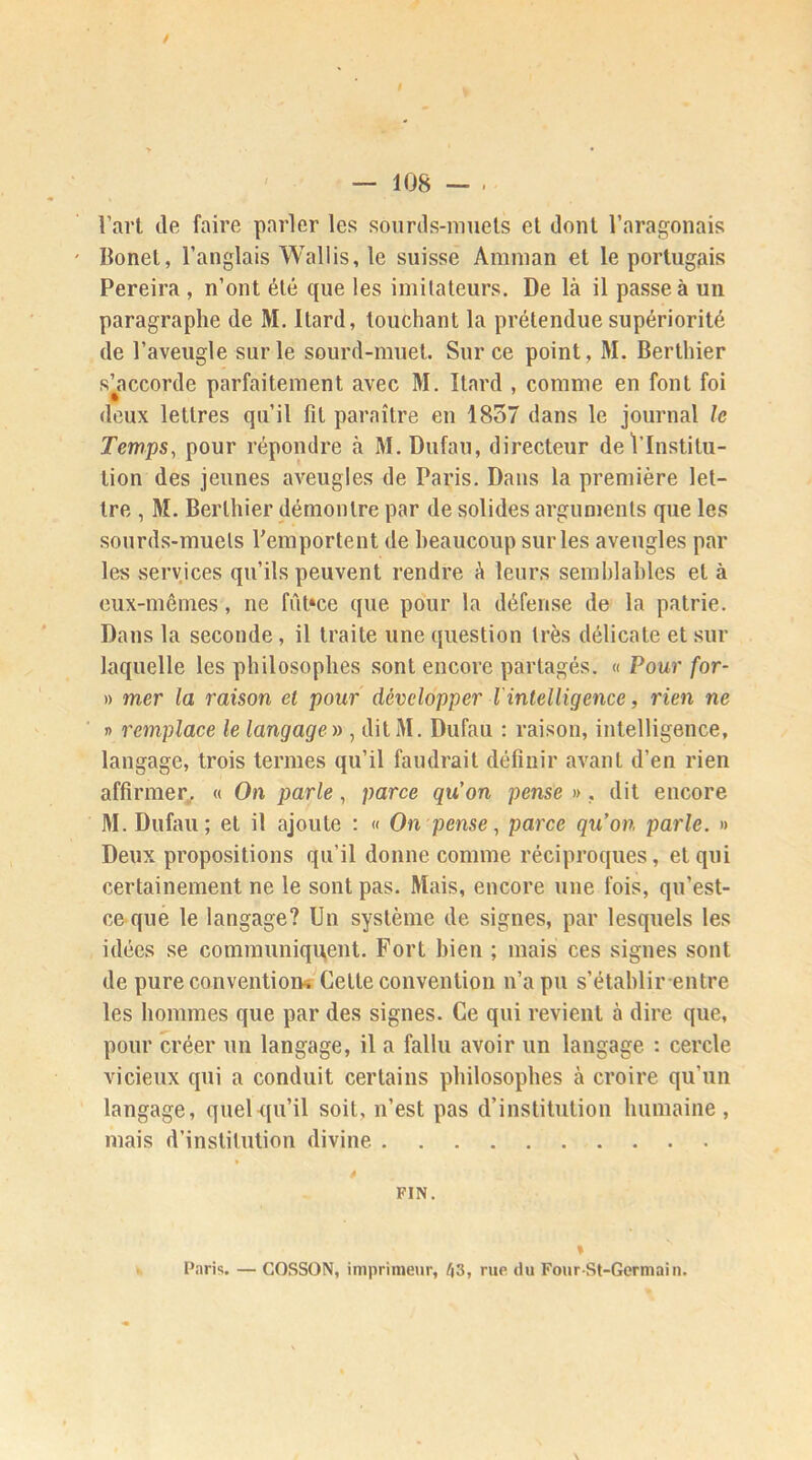 * — 108 - ■ l’art de faire parler les sourds-muets et dont l’aragonais Bonet, l’anglais Wallis, le suisse Amman et le portugais Pereira , n’ont été que les imitateurs. De là il passe à un paragraphe de M. Itard, touchant la prétendue supériorité de l’aveugle sur le sourd-muet. Sur ce point, M. Berthier s’accorde parfaitement avec M. Itard , comme en font foi deux lettres qu’il fit paraître en 1857 dans le journal le Temps, pour répondre à M.Dufau, directeur de l’Institu- tion des jeunes aveugles de Paris. Dans la première let- tre , M. Berthier démontre par de solides arguments que les sourds-muets l’emportent de beaucoup sur les aveugles par les services qu’ils peuvent rendre à leurs semblables et à eux-mêmes, ne fûfice que pour la défense de la patrie. Dans la seconde, il traite une question très délicate et sur laquelle les philosophes sont encore partagés. « Pour for- » mer la raison el pour développer l'intelligence, rien ne » remplace le langage » , ditM. Dufau : raison, intelligence, langage, trois termes qu’il faudrait définir avant d’en rien affirmer,.. « On parle, parce qu’on pense ». dit encore M.Dufau; et il ajoute : « On pense, parce qu’on parle. » Deux propositions qu’il donne comme réciproques, et qui certainement ne le sont pas. Mais, encore une fois, qu’est- ce que le langage? Un système de signes, par lesquels les idées se communiquent. Fort bien ; mais ces signes sont de pure convention^ Celte convention n’a pu s’établir entre les hommes que par des signes. Ce qui revient à dire que, pour créer un langage, il a fallu avoir un langage : cercle vicieux qui a conduit certains philosophes à croire qu'un langage, quel qu’il soit, n’est pas d’institution humaine, mais d’institution divine FIN. % Paris. — GOSSON, imprimeur, 63, rue du FourSt-Germain.