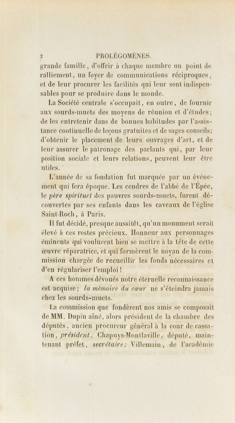 grande famille, d’offrir à chaque membre un point de ralliement, un foyer de communications réciproques, et de leur procurer les facilités qui leur sont indispen- sables pour se produire dans le monde. La Société centrale s’occupait, en outre, de fournir aux sourds-muets des moyens de réunion et d’études ; de les entretenir dans de bonnes habitudes par l’assis- tance continuelle de leçons gratuites et de sages conseils; d’obtenir le placement de leurs ouvrages d’art, eide leur assurer le patronage des parlants qui, par leur position sociale et leurs relations, peuvent leur être utiles. L’année de sa fondation fut marquée par un événe- ment qui fera époque. Les cendres de l’abbé de l’Epée, le père spirituel des pauvres sourds-muets, furent dé- couvertes par ses enfants dans les caveaux de l’église Saint-Roch, à Paris. Il fut décidé, presque aussitôt, qu’un monument serait élevé à ces restes précieux. Honneur aux personnages éminents qui voulurent bien se mettre à la tète de cette œuvre réparatrice, et qui formèrent le noyau de la com- mission chargée de recueillir les fonds nécessaires et d’en régulariser l’emploi ! A ces hommes dévoués notre éternelle reconnaissance est acquise; la mémoire du cœur ne s’éteindra jamais chez les sourds-muets. La commission que fondèrent nos amis se composait de MM. Dupin aîné, alors président de la chambre des députés, ancien procureur général à la cour de cassa- tion, président; Cbapuys-Monllaville, député, main- tenant préfet, secrétaire; Villemain, de l’académie