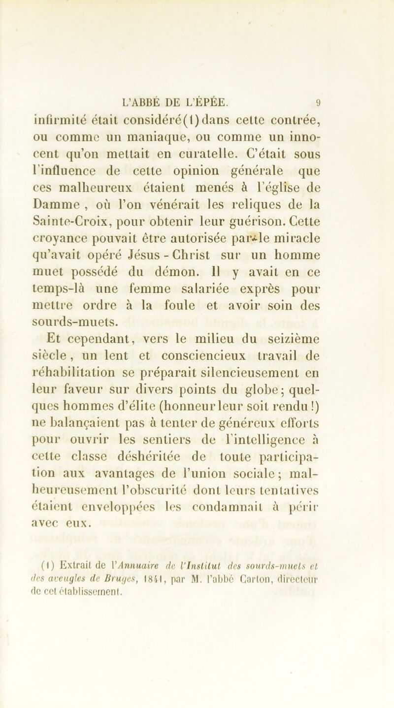 infirmité était considéré(1) clans cette contrée, ou comme un maniaque, ou comme un inno- cent qu’on mettait en curatelle. C’était sous l'influence de cette opinion générale que ces malheureux étaient menés à l’église de Damme , où l’on vénérait les reliques de la Sainte-Croix, pour obtenir leur guérison. Cette croyance pouvait être autorisée parole miracle qu’avait opéré Jésus-Christ sur un homme muet possédé du démon. 11 y avait en ce temps-là une femme salariée exprès pour mettre ordre à la foule et avoir soin des sourds-muets. Et cependant, vers le milieu du seizième siècle, un lent et consciencieux travail de réhabilitation se préparait silencieusement en leur faveur sur divers points du globe; quel- ques hommes d’élite (honneur leur soit rendu !) ne balançaient pas à tenter de généreux efforts pour ouvrir les sentiers de l’intelligence à cette classe déshéritée de toute participa- tion aux avantages de l’union sociale ; mal- heureusement l’obscurité dont leurs tentatives étaient enveloppées les condamnait à périr avec eux. (I) Extrait de Y Annuaire de V Institut des sourds-mncls et des aveugles de Bruges, 1841, par M. l’abbé Carton, directeur de cet établissement.