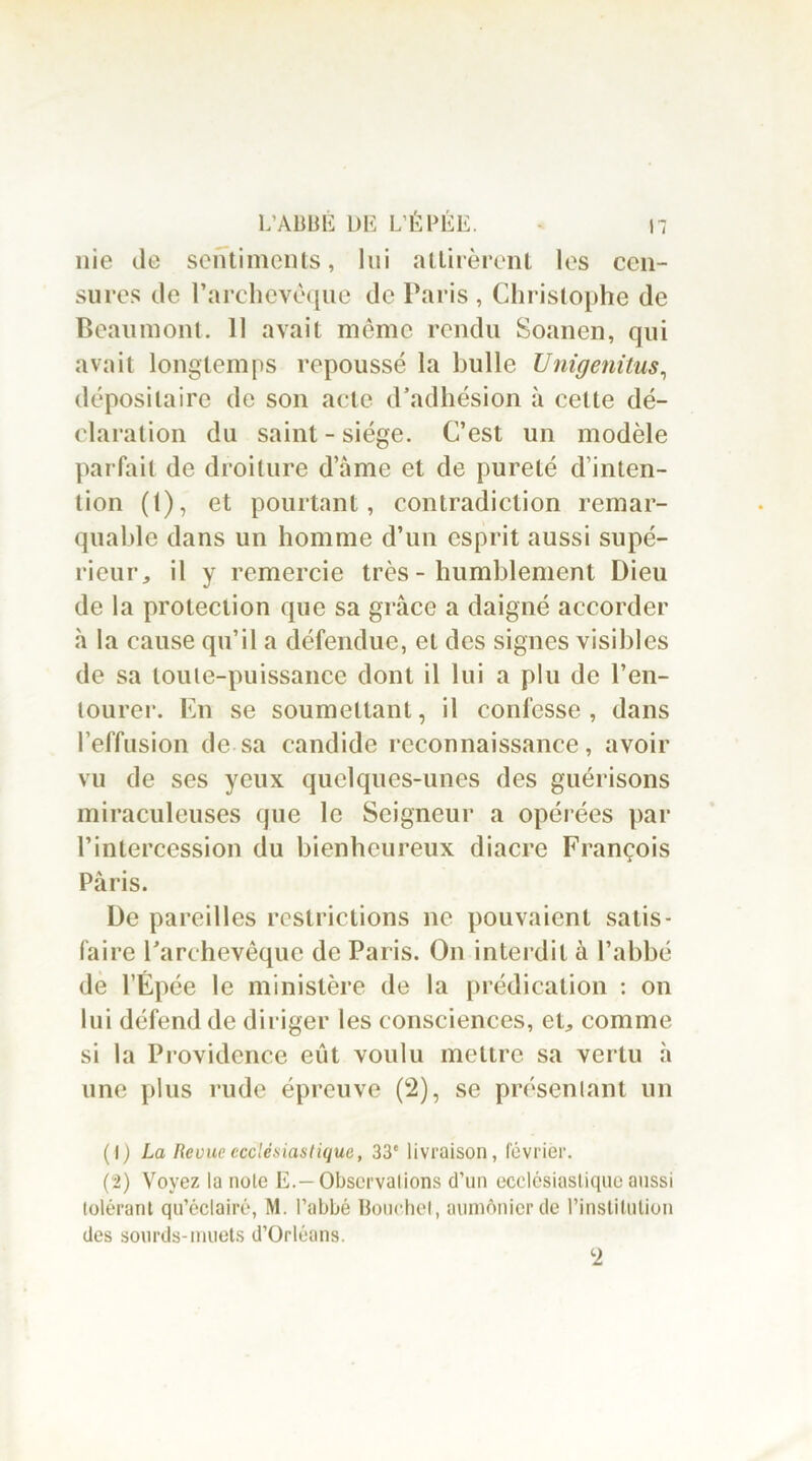 nie de sentiments, lui attirèrent les cen- sures de l’archevêque de Paris , Christophe de Beaumont. 11 avait même rendu Soanen, qui avait longtemps repoussé la bulle Unigenitus, dépositaire de son acte d’adhésion à cette dé- claration du saint - siège. C’est un modèle parfait de droiture d’âme et de pureté d’inten- tion (t), et pourtant, contradiction remar- quable dans un homme d’un esprit aussi supé- rieur, il y remercie très - humblement Dieu de la protection que sa grâce a daigné accorder à la cause qu’il a défendue, et des signes visibles de sa toute-puissance dont il lui a plu de l’en- tourer. En se soumettant, il confesse, dans l’effusion de sa candide reconnaissance, avoir vu de ses yeux quelques-unes des guérisons miraculeuses que le Seigneur a opérées par l’intercession du bienheureux diacre François Paris. De pareilles restrictions ne pouvaient satis- faire l’archevêque de Paris. On interdit à l’abbé de l’Épée le ministère de la prédication : on lui défend de diriger les consciences, et, comme si la Providence eût voulu mettre sa vertu à une plus rude épreuve (2), se présentant un (I ) La Revue ecclésiastique, 33' livraison, février. (2) Voyez la note E.—Observations d’un ecclesiastique aussi tolérant qu’éclairé, M. l’abbé Bouchet, aumônier de l’institution des sourds-muets d’Orléans. 2