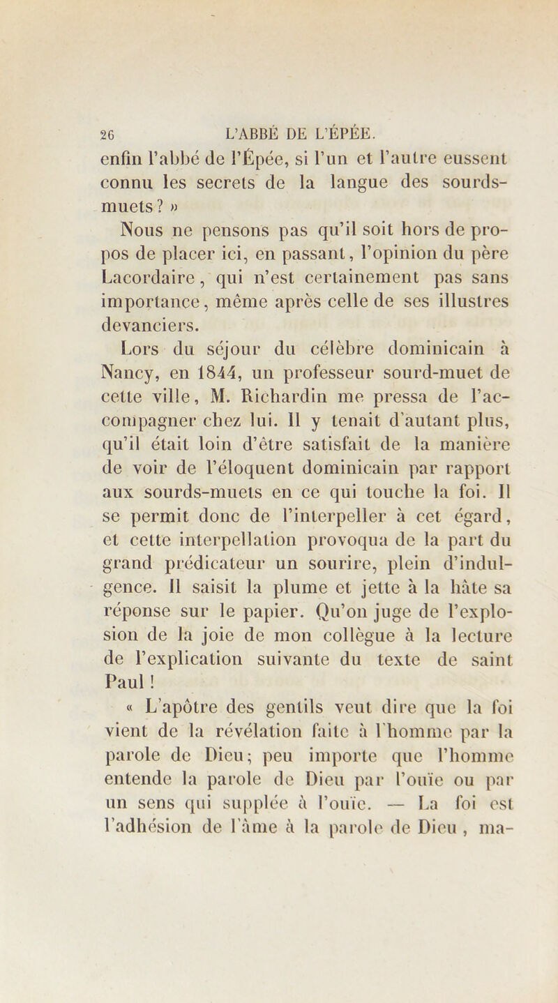 enfin l’abbé (le l’Épée, si l’un et l’autre eussent connu les secrets de la langue des sourds- muets ? » Nous ne pensons pas qu’il soit hors de pro- pos de placer ici, en passant, l’opinion du père Lacordaire, qui n’est certainement pas sans importance, même après celle de ses illustres devanciers. Lors du séjour du célèbre dominicain à Nancy, en 1844, un professeur sourd-muet de cette ville, M. Riehardin me pressa de l’ac- compagner chez lui. 11 y tenait d'autant plus, qu’il était loin d’être satisfait de la manière de voir de l’éloquent dominicain par rapport aux sourds-muets en ce qui touche la foi. Il se permit donc de l’interpeller à cet égard, et cette interpellation provoqua de la part du grand prédicateur un sourire, plein d’indul- gence. Il saisit la plume et jette à la hâte sa réponse sur le papier. Qu’on juge de l’explo- sion de la joie de mon collègue à la lecture de l’explication suivante du texte de saint Paul ! « L’apôtre des gentils veut dire que la foi vient de la révélation faite à l'homme par la parole de Dieu; peu importe que l’homme entende la parole de Dieu par l’ouïe ou par un sens qui supplée à l’ouïe. — La foi est l’adhésion de l ame à la parole de Dieu , ma-