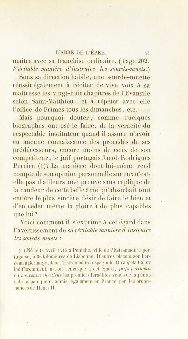 maître avec sa franchise ordinaire. (Page 202. Véritable manière d’instruire les sourds-muets.) Sous sa direction habile, une sourde-muette réussit également à réciter de vive voix à sa maîtresse les vingt-huit chapitres de l’Évangile selon Saint-Matthieu, et à répéter avec elle l’office de Primes tous les dimanches, etc. Mais pourquoi douter, comme quelques biographes ont osé le faire, de la véracité du respectable instituteur quand il assure n’avoir eu aucune connaissance des procédés de ses prédécesseurs, encore moins de ceux de son compétiteur, le juif portugais Jacob Rodrigues Pereire (1)? La manière dont lui-même rend compte de son opinion personnelle sur eux n’est- elle pas d’ailleurs une preuve sans réplique de la candeur de cette belle âme qu’absorbait tout entière le plus sincère désir de faire le bien et d’en céder même la gloire à de plus capables que lui ? Voici comment il s’exprime à cet égard dans l’avertissement de sa véritable manière d’instruire les sourds-muets : (I) Né le H avril ni 5 à Péniche, ville de l’Estramadure por- tugaise, à 36 kilomètres de Lisbonne. D’antres placent son ber- ceau à Berlango, dans rEslrumadure espagnole. On appelait alors indifféremment, a-t-on remarqué à cet égard, juifs portugais ou nouveaux chrétiens les premiers Israélites venus de la pénin- sule hispanique et admis légalement en France par les ordon- nances de Henri IL