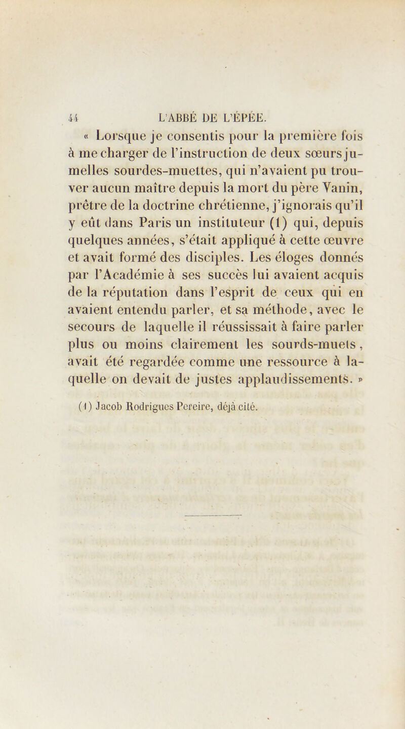 « Lorsque je consentis pour la première fois à me charger de l’instruction de deux sœurs ju- melles sourdes-muettes, qui n’avaient pu trou- ver aucun maître depuis la mort du père Vanin, prêtre de la doctrine chrétienne, j’ignorais qu’il y eût dans Paris un instituteur (1) qui, depuis quelques années, s’était appliqué à cette œuvre et avait formé des disciples. Les éloges donnés par l’Académie à ses succès lui avaient acquis de la réputation dans l’esprit de ceux qui en avaient entendu parler, et sa méthode, avec le secours de laquelle il réussissait à faire parler plus ou moins clairement les sourds-muets, avait été regardée comme une ressource à la- quelle on devait de justes applaudissements. >> (I) Jacob RodriguesPcreire, déjàcilé.