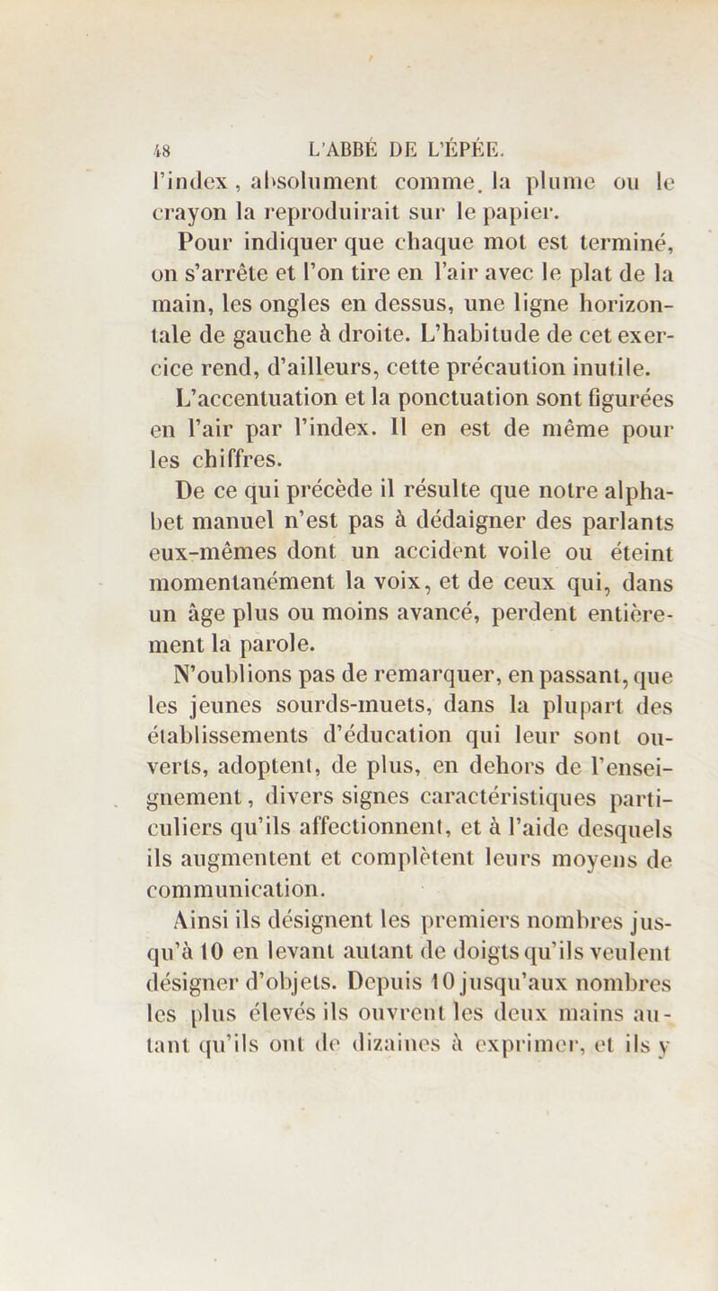 l’index, absolument comme, la plume ou le crayon la reproduirait sur le papier. Pour indiquer que chaque mot est terminé, on s’arrête et l’on tire en l’air avec le plat de la main, les ongles en dessus, une ligne horizon- tale de gauche à droite. L’habitude de cet exer- cice rend, d’ailleurs, cette précaution inutile. L’accentuation et la ponctuation sont figurées en l’air par l’index. Il en est de même pour les chiffres. De ce qui précède il résulte que notre alpha- bet manuel n’est pas à dédaigner des parlants eux-mêmes dont un accident voile ou éteint momentanément la voix, et de ceux qui, dans un âge plus ou moins avancé, perdent entière- ment la parole. N’oublions pas de remarquer, en passant, que les jeunes sourds-muets, dans la plupart des établissements d’éducation qui leur sont ou- verts, adoptent, de plus, en dehors de l’ensei- gnement , divers signes caractéristiques parti- culiers qu’ils affectionnent, et à l’aide desquels ils augmentent et complètent leurs moyens de communication. Ainsi ils désignent les premiers nombres jus- qu’à 10 en levant autant de doigts qu’ils veulent désigner d’objets. Depuis 10 jusqu’aux nombres les plus élevés ils ouvrent les deux mains au- tant qu’ils ont de dizaines à exprimer, et ils y