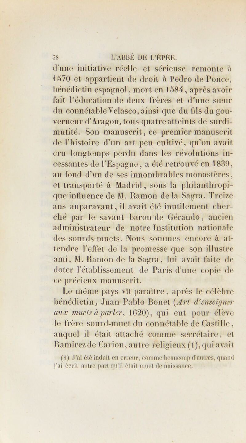 d’une initiative réelle et sérieuse remonte à 1570 et appartient de droit à Pedro de Ponce, bénédictin espagnol, mort en 1584, après avoir fait P éducation de deux frères et d’une sœur du connétable Y elasco, ainsi que du tils du gou- verneur d’Aragon;, tous quatre atteints de surdi- mutité. Son manuscrit, ce premier manuscrit de l’histoire d’un art peu cultivé, qu’on avait cru longtemps perdu dans les révolutions in- cessantes de l’Espagne, a été retrouvé en 1839, au fond d’un de ses innombrables monastères, et transporté à Madrid, sous la philanthropi- que influence de M. Ramon de la Sagra. Treize ans auparavant, il avait été inutilement cher- ché par le savant baron de Gérando, ancien administrateur de notre Institution nationale des sourds-muets. Nous sommes encore à at- tendre l’effet de la promesse que son illustre ami, M. Ramon de la Sagra, lui avait faite de doter l’établissement de Paris d’une copie de ce précieux manuscrit. Le même pays vît paraître, après le célèbre bénédictin, Juan Pablo Bonet {Art d’enseigner aux muets à parler, 1620), qui eut pour élève le frère sourd-muet du connétable de Castille, auquel il était attaché comme secrétaire, et Kamirezde Carion, autre religieux (I), qui avait (1) J’ai étc induit on erreur, comme beaucoup d'autres, quand l’ai écrit autre part qu’il était muet de naissance.