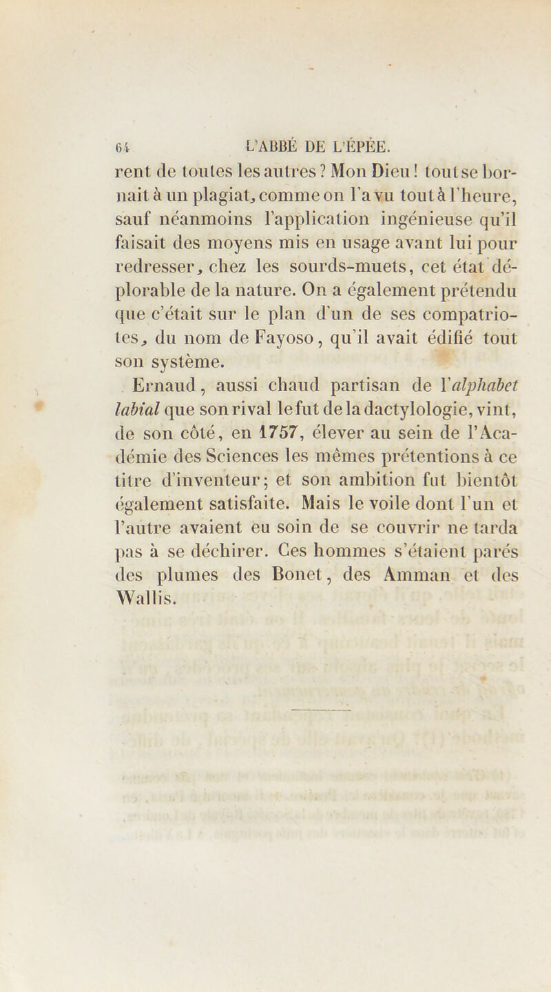 rent de loules les autres ? Mon Dieu ! loulse bor- nait à un plagiat, comme on l'a vu tout à l’heure, sauf néanmoins l’application ingénieuse qu’il faisait des moyens mis en usage avant lui pour redresser, chez les sourds-muets, cet état dé- plorable de la nature. On a également prétendu que c’était sur le plan d’un de ses compatrio- tes^ du nom de Fayoso, qu’il avait édifié tout son système. Ernaud, aussi chaud partisan de l'alphabet labial que son rival le fut de la dactylologie, vint, de son côté, en 1757, élever au sein de l’Aca- démie des Sciences les mêmes prétentions à ce titre d’inventeur; et son ambition fut bientôt également satisfaite. Mais le voile dont l'un et l’autre avaient eu soin de se couvrir ne tarda pas à se déchirer. Ces hommes s’étaient parés des plumes des Bonet, des Amman et des Wallis.