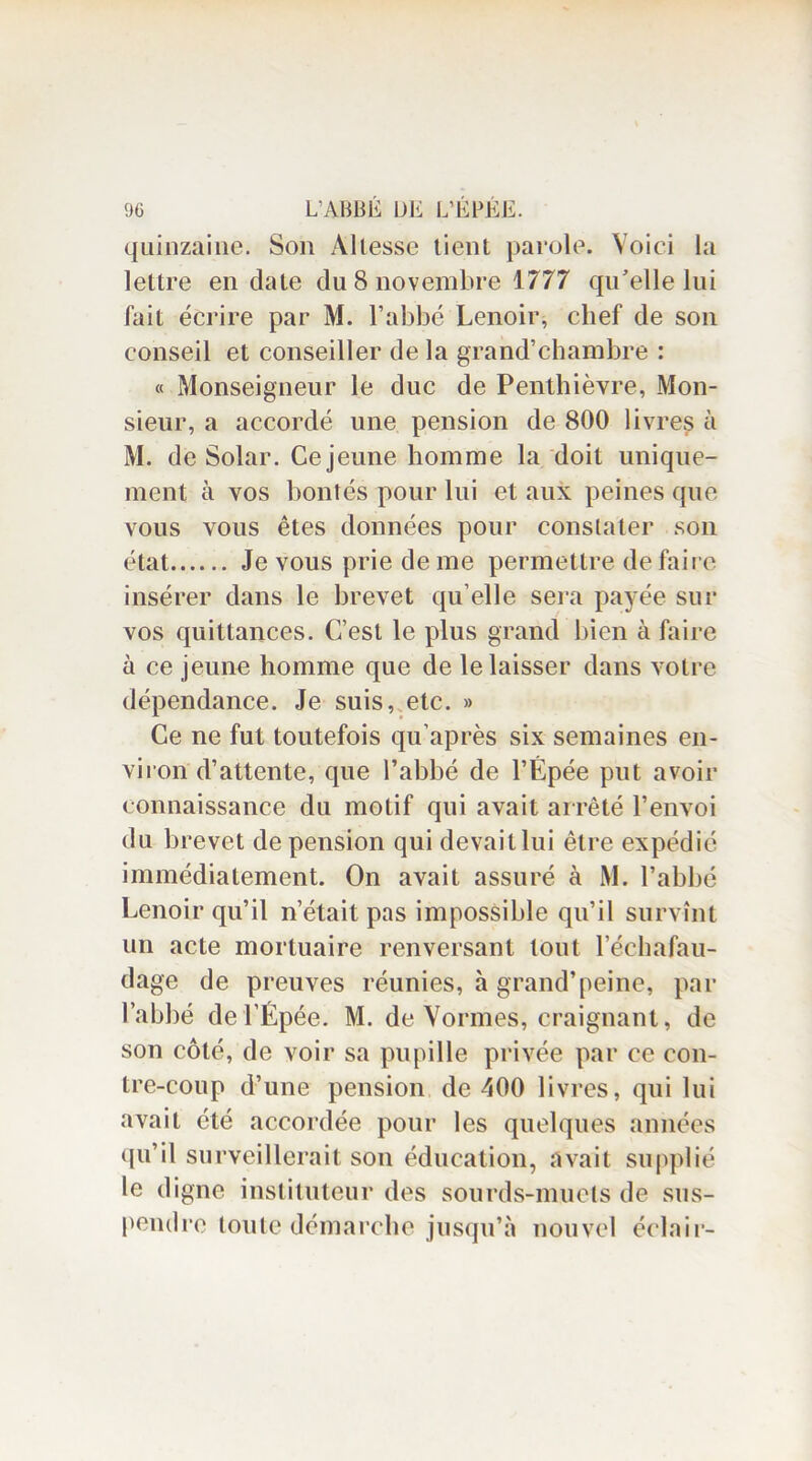 quinzaine. Son Allesse tient parole. Voici la lettre en date du 8 novembre 1777 qu’elle lui fait écrire par M. l’abbé Lenoir, chef de son conseil et conseiller de la grand’chambre : « Monseigneur le duc de Penthièvre, Mon- sieur, a accordé une pension de 800 livres à M. de Solar. Ce jeune homme la doit unique- ment à vos bontés pour lui et aux peines que vous vous êtes données pour constater son état Je vous prie de me permettre de faire insérer dans le brevet qu elle sera payée sur vos quittances. C’est le plus grand bien à faire à ce jeune homme que de le laisser dans votre dépendance. Je suis, etc. » Ce ne fut toutefois qu’après six semaines en- viron d’attente, que l’abhé de l’Épée put avoir connaissance du motif qui avait arrêté l’envoi du brevet de pension qui devait lui être expédié immédiatement. On avait assuré à M. l’abbé Lenoir qu’il n’était pas impossible qu’il survînt un acte mortuaire renversant tout l’échafau- dage de preuves réunies, à grand’peine, par l’abbé de l’Épée. M. de Vormes, craignant, de son côté, de voir sa pupille privée par ce con- tre-coup d’une pension de 400 livres, qui lui avait été accordée pour les quelques années qu’il surveillerait sou éducation, avait supplié le digne instituteur des sourds-muets de sus- pendre toute démarche jusqu’à nouvel éclair-