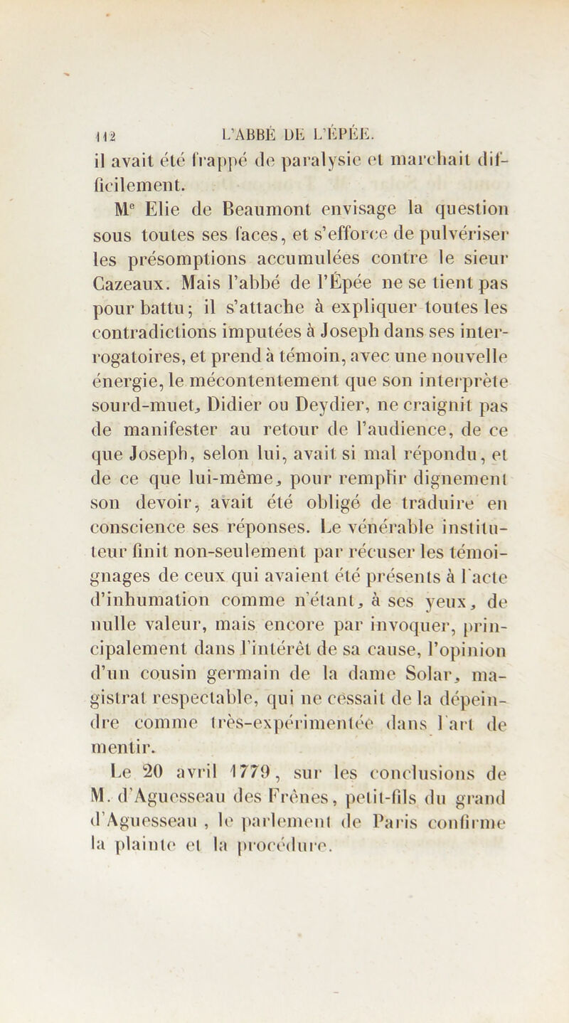 il avait été frappé de paralysie et marchait dif- ficilement. Me Elie de Beaumont envisage la question sous toutes ses faces, et s’efforce de pulvériser les présomptions accumulées contre le sieur Cazeaux. Mais l’abbé de l’Êpée ne se tient pas pour battu; il s’attache à expliquer toutes les contradictions imputées à Joseph dans ses inter- rogatoires, et prend à témoin, «avec une nouvelle énergie, le mécontentement que son interprète sourd-muet, Didier ou Deydier, ne craignit pas de manifester au retour de l’audience, de ce que Joseph, selon lui, avait si mal répondu, et de ce que lui-même, pour remplir dignement son devoir, avait été obligé de traduire en conscience ses réponses. Le vénérable institu- teur finit non-seulement par récuser les témoi- gnages de ceux qui avaient été présents à l'acte d’inhumation comme n’étant, à ses yeux, de nulle valeur, mais encore par invoquer, prin- cipalement dans fintérêt de sa cause, l’opinion d’un cousin germain de la dame Solar, ma- gistrat respectable, qui ne cessait delà dépein- dre comme très-expérimentée dans fart de mentir. Le 20 avril 1779, sur les conclusions de M. d’Aguesseau des Frênes, petit-fils du grand d’Aguesseau , le parlement de Paris confirme la plainte et la procédure.