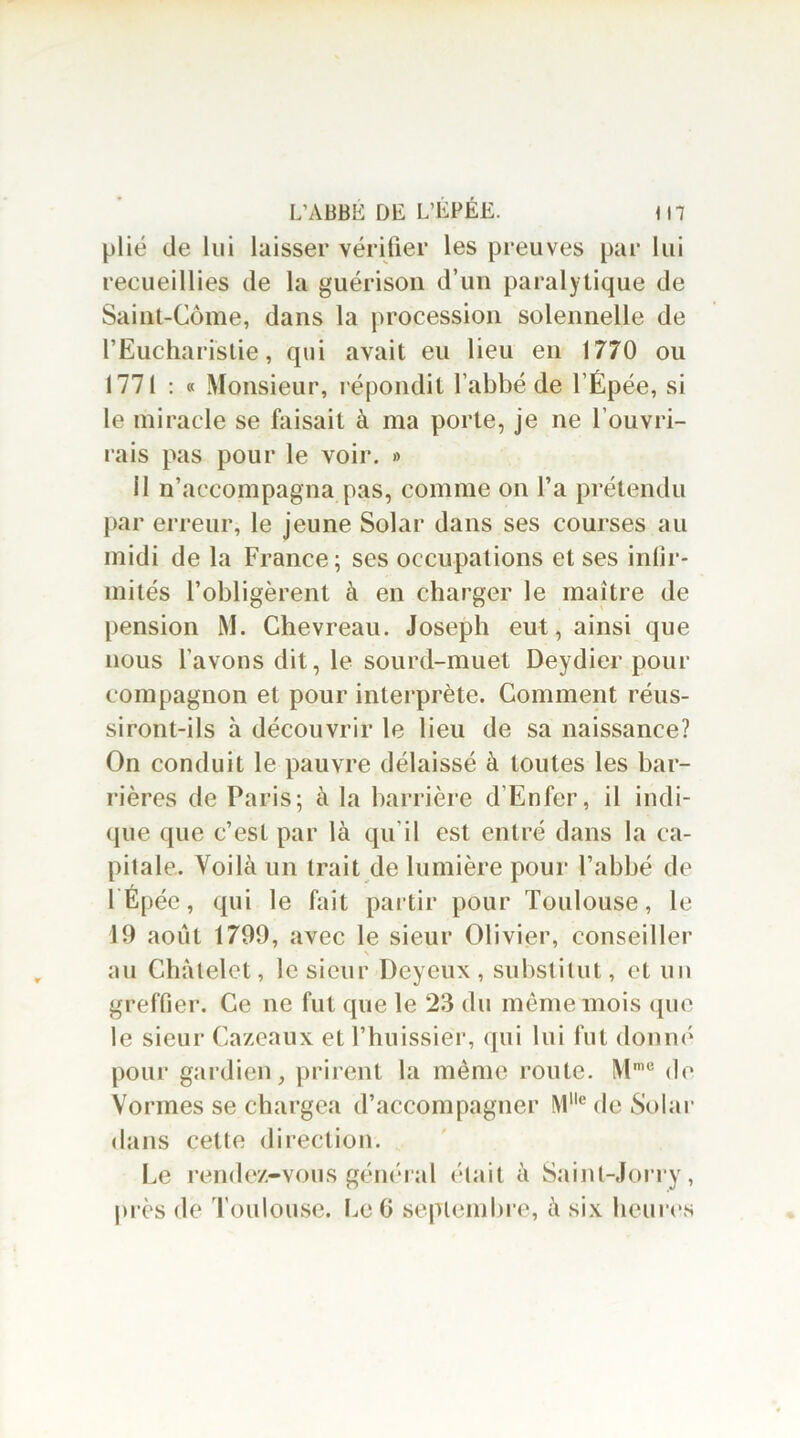 plié de lui laisser vérifier les preuves par lui recueillies de la guérison d’un paralytique de Saint-Côme, dans la procession solennelle de l’Eucharistie, qui avait eu lieu en 1770 ou 1771 : « Monsieur, répondit l’abbé de l’Épée, si le miracle se faisait à ma porte, je ne l’ouvri- rais pas pour le voir. » il n’accompagna pas, comme on l’a prétendu par erreur, le jeune Solar dans ses courses au midi de la France; ses occupations et ses infir- mités l’obligèrent à en charger le maître de pension M. Chevreau. Joseph eut, ainsi que nous l’avons dit, le sourd-muet Deydier pour compagnon et pour interprète. Gomment réus- siront-ils à découvrir le lieu de sa naissance? On conduit le pauvre délaissé à toutes les bar- rières de Paris; à la barrière d Enfer, il indi- que que c’est par là qu'il est entré dans la ca- pitale. Voilà un trait de lumière pour l’abbé de lÉpéc, qui le fait partir pour Toulouse, le 19 août 1799, avec le sieur Olivier, conseiller > au Châtelet, le sieur Deyeux , substitut, et un greffier. Ce ne fut que le 23 du même mois que le sieur Cazeaux et l’huissier, qui lui fut donné pour gardien, prirent la même route. Mme de Vormes se chargea d’accompagner Mlle de Solar dans cetle direction. Le rendez-vous général était à Sainl-Jorry, près de Toulouse. Le G septembre, à six heures