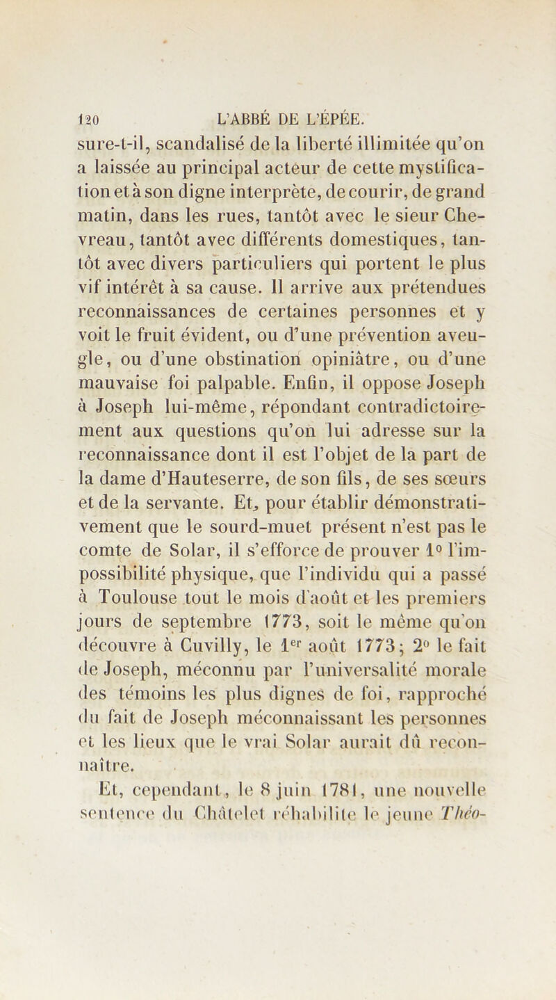 sure-t-il, scandalisé de la liberté illimitée qu’on a laissée au principal acteur de cette mystifica- tion et à son digne interprète, de courir, de grand matin, dans les rues, tantôt avec le sieur Che- vreau, tantôt avec différents domestiques, tan- tôt avec divers particuliers qui portent le plus vif intérêt à sa cause. 11 arrive aux prétendues reconnaissances de certaines personnes et y voit le fruit évident, ou d’une prévention aveu- gle, ou d’une obstination opiniâtre, ou d’une mauvaise foi palpable. Enfin, il oppose Joseph à Joseph lui-même, répondant contradictoire- ment aux questions qu’on lui adresse sur la reconnaissance dont il est l’objet de la part de la dame d’Hauteserre, de son fils, de ses sœurs et de la servante. Et, pour établir démonstrati- vement que le sourd-muet présent n’est pas le comte de Solar, il s’efforce de prouver 1° l'im- possibilité physique, que l’individu qui a passé à Toulouse tout le mois d’août et les premiers jours de septembre 1773, soit le même qu'on découvre à Cuvilly, le 1er août 1773; 2° le fait de Joseph, méconnu par l’universalité morale des témoins les plus dignes de foi, rapproché du fait de Joseph méconnaissant les personnes et les lieux que le vrai Solar aurait dû recon- naître. Et, cependant , le 8 juin 1781, une nouvelle sentence du Châtelet réhabilite le jeune Théo-