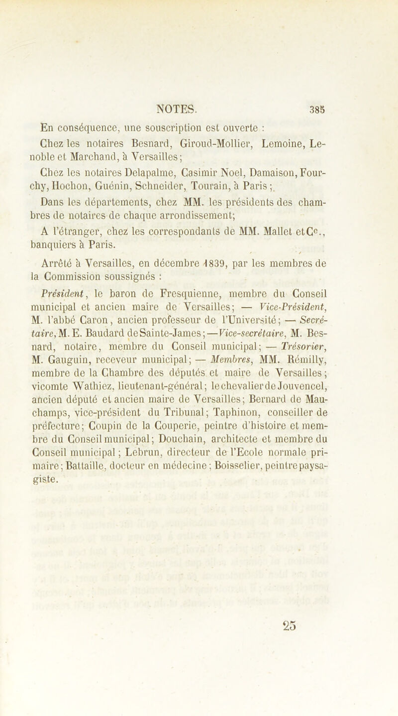 En conséquence, une souscription est ouverte : Chez les notaires Besnard, Giroud-Mollier, Lemoine, Le- noble et Marchand, à Versailles ; Chez les notaires Delapalme, Casimir Noël, Damaison,Four- chy, Hoclion, Gucnin, Schneider, Tourain, à Paris ; Dans les départements, chez MM. les présidents des cham- bres de notaires de chaque arrondissement; A l’étranger, chez les correspondants de MM. Mallet etC0., banquiers à Paris. < ■ / Arrêté h Versailles, en décembre 1839, par les membres de la Commission soussignés : Président, le baron de Fresquienne, membre du Conseil municipal et ancien maire de Versailles; — Vice-Président, M. l’abbé Caron, ancien professeur de l’Université; — Secré- taire, M.E. Baudard deSainte-James; — Vice-secrétaire, M. Bes- nard, notaire, membre du Conseil municipal; — Trésorier, M. Gauguin, receveur municipal; — Membres, MM. Rémilly, membre de la Chambre des députés et maire de Versailles ; vicomte Wathiez, lieutenant-général; lechevalierdeJouvencel, ancien député et ancien maire de Versailles; Bernard de Mau- champs, vice-président du Tribunal; Taphinon, conseiller de préfecture; Coupin de la Couperie, peintre d’histoire et mem- bre du Conseil municipal; Douchain, architecte et membre du Conseil municipal ; Lebrun, directeur de l’Ecole normale pri- maire; Battaille, docteur en médecine : Boisselier, peintre paysa- giste.