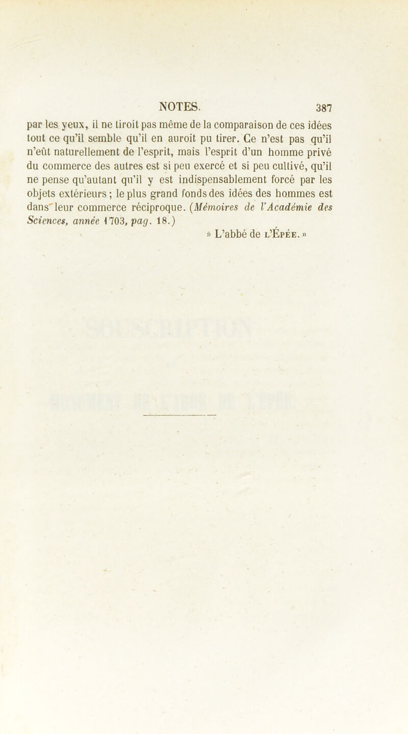 par les yeux, il ne liroit pas même de la comparaison de ces idées tout ce qu’il semble qu’il en auroit pu tirer. Ce n’est pas qu’il n’eût naturellement de l’esprit, mais l’esprit d’un homme privé du commerce des autres est si peu exercé et si peu cultivé, qu’il ne pense qu’autant qu’il y est indispensablement forcé par les objets extérieurs ; le plus grand fonds des idées des hommes est dansleur commerce réciproque. (Mémoires de l’Académie des Sciences, année 1703,pag. 18.) * L’abbé de l’Épée. »