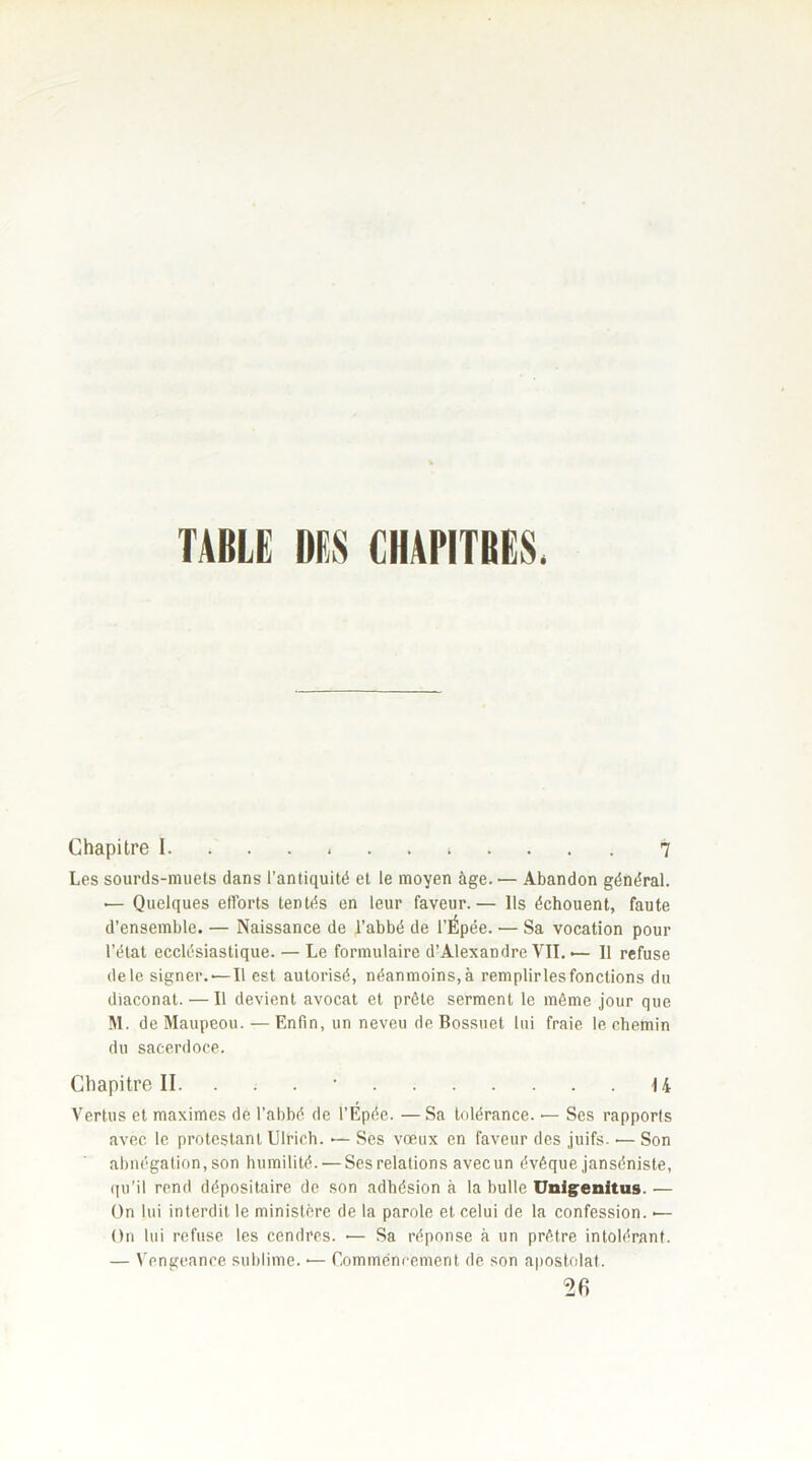 TABLE DES CHAPITRES, Chapitre I » 7 Les sourds-muets dans l’antiquité et le moyen âge. — Abandon général. — Quelques efforts tentés en leur faveur.— Ils échouent, faute d’ensemble. — Naissance de l’abbé de l’Épée. •— Sa vocation pour l’état ecclésiastique. — Le formulaire d’Alexandre VII. •— Il refuse de le signer.,—Il est autorisé, néanmoins, à remplir les fonctions du diaconat. — Il devient avocat et prêle serment le même jour que M. deMaupeou. — Enfin, un neveu de Bossuet lui fraie le chemin du sacerdoce. Chapitre II. . U Vertus et maximes de l’abbé de l’Epée. —Sa tolérance. •— Ses rapports avec le protestant Ulrich. •— Ses vœux en faveur des juifs- •— Son abnégation, son humilité. — Ses relations avec un évêque janséniste, qu’il rend dépositaire de son adhésion à la bulle Unigenitus. — On lui interdit, le ministère de la parole et celui de la confession. «— On lui refuse les cendres. •— Sa réponse à un prêtre intolérant. — Vengeance sublime. •— Commencement de son apostolat. 26