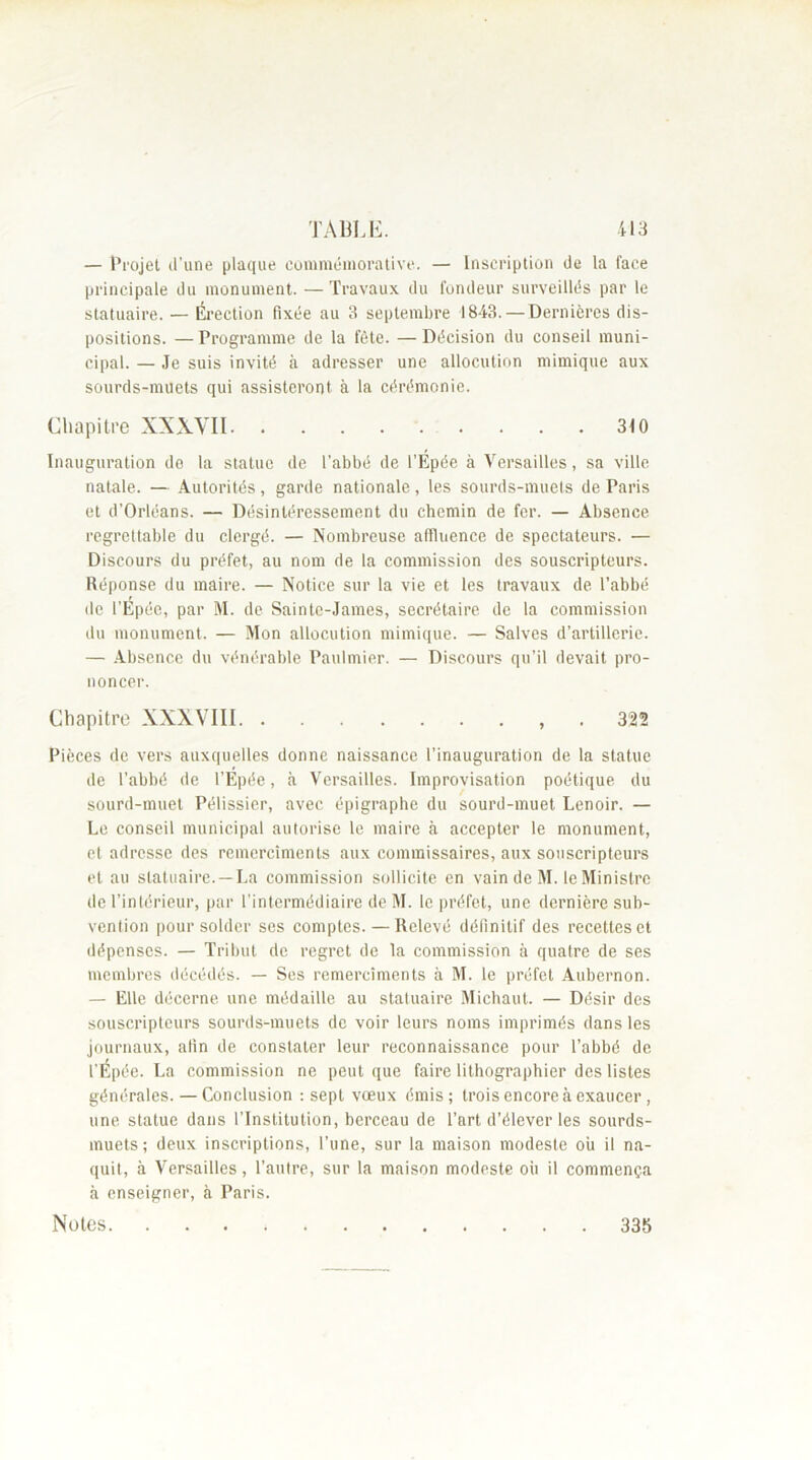 — Projet d’une plaque commémorative. — Inscription de la face principale du monument. — Travaux du fondeur surveillés par le statuaire. — Érection fixée au 3 septembre 1843. — Dernières dis- positions. — Programme de la fête. — Décision du conseil muni- cipal. — Je suis invité à adresser une allocution mimique aux sourds-muets qui assisteront à la cérémonie. Chapitre XXXVII 310 Inauguration de la statue de l’abbé de l’Épée à Versailles, sa ville natale. — Autorités, garde nationale, les sourds-muets de Paris et d’Orléans. — Désintéressement du chemin de fer. — Absence regrettable du clergé. — Nombreuse affluence de spectateurs. — Discours du préfet, au nom de la commission des souscripteurs. Réponse du maire. — Notice sur la vie et les travaux de l’abbé de l’Épée, par M. de Sainte-James, secrétaire de la commission du monument. — Mon allocution mimique. — Salves d’artillerie. — Absence du vénérable Paulmier. — Discours qu’il devait pro- noncer. Chapitre XXXVIII , 322 Pièces de vers auxquelles donne naissance l’inauguration de la statue de l’abbé de l’Épée, à Versailles. Improvisation poétique du sourd-muet Pélissier, avec épigraphe du sourd-muet Lenoir. — Le conseil municipal autorise le maire à accepter le monument, et adresse des remerciments aux commissaires, aux souscripteurs et au statuaire.—La commission sollicite en vain de M. le Ministre de l’intérieur, par l’intermédiaire de M. le préfet, une dernière sub- vention pour solder ses comptes. — Relevé définitif des recettes et dépenses. — Tribut de regret de la commission à quatre de ses membres décédés. — Ses remerciments à M. le préfet Aubernon. — Elle décerne une médaille au statuaire Michaut. — Désir des souscripteurs sourds-muets de voir leurs noms imprimés dans les journaux, afin de constater leur reconnaissance pour l’abbé de l’Épée. La commission ne peut que faire lithographier des listes générales. — Conclusion : sept vœux émis; trois encore à exaucer , une statue dans l’Institution, berceau de l’art d’élever les sourds- muets; deux inscriptions, l’une, sur la maison modeste où il na- quit, à Versailles, l’autre, sur la maison modeste où il commença à enseigner, à Paris. Notes 335