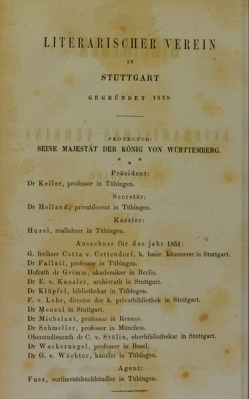 LITERARISCHER VEREIN IN STUTTGART GEGRÜNDET 18 3 9. ‘ . protector: SEINE MAJESTÄT DER KÖNIG VON WÜRTTEMBERG. * * * Präsident: Dr Keller, professor in Tübingen. S ecretär: Dr Holland, privatdocent in Tübingen. Kassier: Huzel, reallehrer in Tübingen. Ai' Ausschuss für das jahr 1861: G. Freiherr Cotta v. Cottendorf, k. baier. kämmererin Stuttgart. Dr Fallati, professor in Tübingen. Hofrath dr Grimm, akademiker in BerHn. Dr E. V. Kausler, archivrath hi Stuttgart. Dr Klüpfel, bibliothekar in Tübingen. F. V. Lehr, director der k. privatbibliothek in Stuttgart. Dr Menzel in Stuttgart. Dr Michelant, professor in Rennes. Dr Schmeller, professor in München. Oberstudienrath dr C. v. Stalin, oberbibliothekar in Stuttgart. Dr Wackernagel, professor in Basel. Dr G. V. Wächter, kanzler in Tübingen. Agent: Fues, Sortimentsbuchhändler in Tübingen.