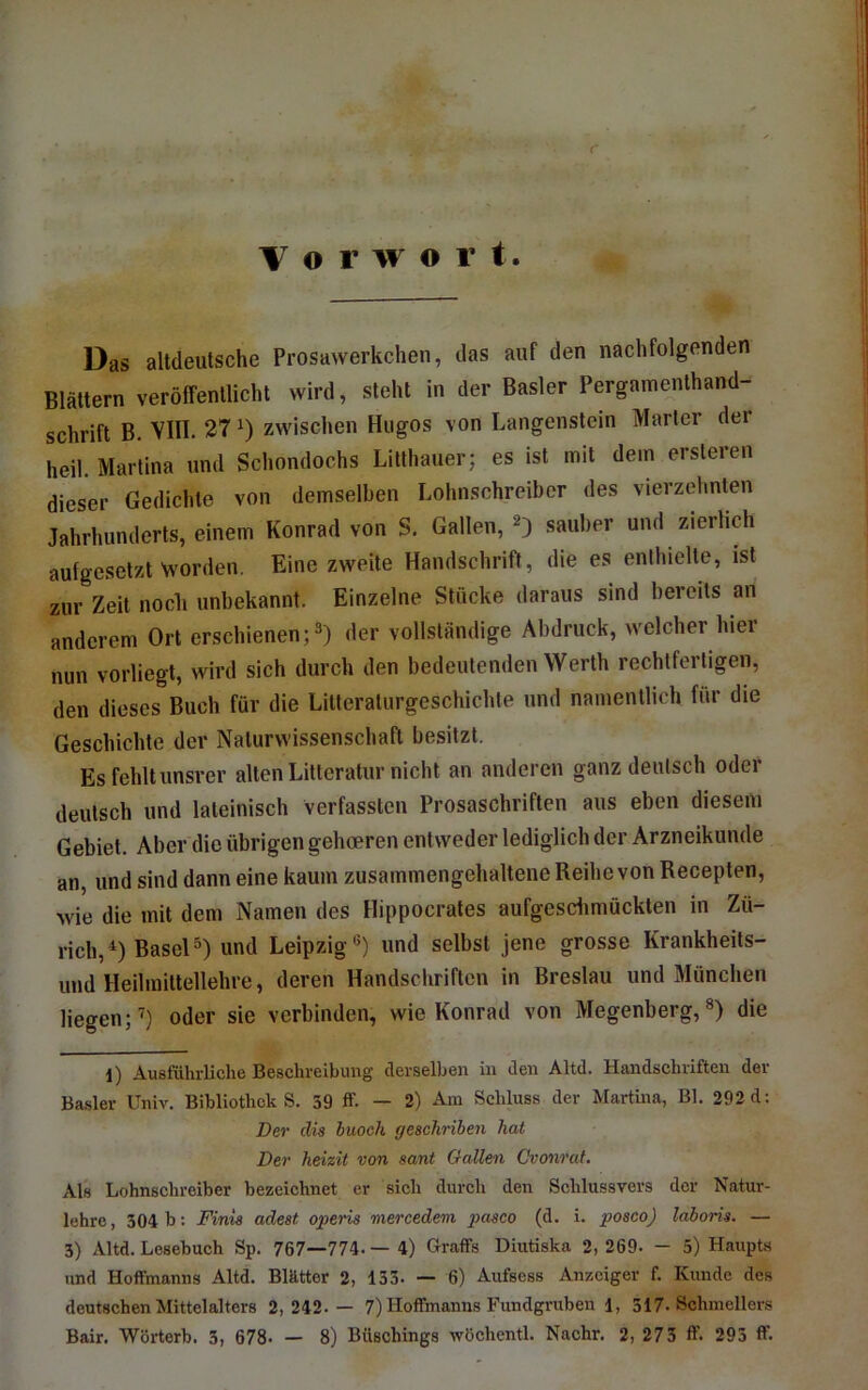 Vorwort Das altdeutsche Prosawerkchen, das auf den nachfolgenden Blättern veröffentlicht wird, steht in der Basler Pergainenthand- schrift B. VlII. 27 zwischen Hugos von Langenstein Marler der heil. Martina und Schondochs Lillhauer; es ist mit dem ersteren dieser Gedichte von demselben Lohnschreiber des vierzehnten Jahrhunderts, einem Konrad von S. Gallen, sauber und zierlich aufgesetzt worden. Eine zweite Handschrift, die es enthielte, ist zur Zeit nocli unbekannt. Einzelne Stücke daraus sind bereits an anderem Ort erschienen;®) der vollständige Abdruck, welcher hier nun vorliegt, wird sich durch den bedeutenden Werth rechtfertigen, den dieses Buch für die Litteraturgeschichte und namentlich für die Geschichte dev Naturwissenschaft besitzt. Es fehlt unsrer alten Lilteratur nicht an anderen ganz deutsch oder deutsch und lateinisch Verfassten Prosaschriften aus eben diesem Gebiet. Aber die übrigen gehoeren entweder lediglich der Arzneikunde an, und sind dann eine kaum zusammengehaltene Reihe von Recepten, wie die mit dem Namen des Hippocrates aufgesdimückten in Zü- rich,^) Basel®) und Leipzig®) und selbst jene grosse Krankheits- und Heilmittellehre, deren Handschriften in Breslau und München liegen;^) oder sie verbinden, wie Konrad von Megenberg,®) die l) Ausführliche Beschreibung derselben in den Altd. Handschriften der Basler Univ. Bibliothek S. 39 ff. — 2) Am Schluss der Martina, Bl. 292 d: Der die buoch geschriben hat Der heizit von sant Gallen Cvonrat. Als Lohnschreiber bezeichnet er sich durch den Schlussvers der Natur- lehre, 304 b: Finia adeat ojperis mercedem pasco (d. i. poaco) laboria. — 3) Altd. Lesebuch Sp. 767—774. — 4) Graffs Diutiska 2, 269- - 5) Haupts und Hoffmanns Altd. Blätter 2, 133. — 6) Aufsess Anzeiger f. Kunde des deutschen Mittelalters 2,242.— 7) Hoffmanns Fundgruben 1, 317. Schmellers