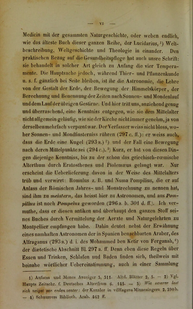 Medicin mil der gesammten Naturgescliichte, oder weben endlich, wie das älteste Buch dieser ganzen Reihe, der Lucidarius, Welt- beschreibung, Weltgeschichte und Theologie in einander. Den praktischen Bezug auf die Gesundheitspflege hat auch unsre Schrift; sie behandelt in solcher Art gleich zu Anfang die vier Tempera- mente. Die Hauptsache jedoch, während Thier- und Pflanzenkunde u. s. f. gänzlich bei Seite bleiben, ist ihr die Astronomie, die Lehre von der Gestalt der Erde, der Bewegung der Himmelskörper, der Berechnung und Benennung der Zeilen nach Sonnen- undMondenlauf und dem Lauf der übrigen Gestirne. Und hier tritt uns, anziehend genug und überraschend, eine Kennlniss entgegen, wie sie dem Mittelalter nicht allgemein geläufig, wie sie der Kirche nicht immer genehm, ja von derselben mehrfach verpoentwar. Der Verfasser weiss nicht bloss, wo- her Sonnen- und Mondfinsterniss rühren (297 c. If.): er weiss auch, dass die Erde eine Kugel (293 a.) und der Fall eine Bewegung nach deren Mittelpunkte sei (294 c.).®) Kurz, er hat von diesen Din- gen diejenige Kenntniss, bis zu der schon das griechisch-roemische Alterthum durch Eratosthenes und Ptolemieus gelangt war. Nur erscheint die Ueberlieferung davon in der Weise des Mittelalters trüb und verwirrt: Romulus z. B, und Numa Pompilius, die er auf Anlass der Römischen Jahres- und Monatrechnung zu nennen hat, sind ihm zu meisfern, das heisst hier zu Astronomen, und aus Pom- pilius ist noch Pompeins geworden (296 a. b. 301 d, ff.). Ich ver- muthe, dass er diesen antiken und überhaupt den ganzen Stoff sei- nes Buches durch Vermittelung der Aerzte und Naturgelehrten zu Montpellier empfangen habe. Dahin deutet nebst der Erwähnung eines namhaften Astronomen der in Spanien benachbarten Araber, des Alfraganus (293 a.) d. i. des Mohammed ben Ketir von Ferganah,“^) der diaetetische Abschnitt Bl. 297 a. ff. Denn eben diese Regeln über Essen und Trinken, Schlafen und Baden finden sich, theilweis mit beinahe wörtlicher Uobereinslimmung, auch in einer Sammlung 1) Autsess und Mones Anzeiger 3, 311. Altd. Blätter 2, 5- — 2) Vgl. Haupts Zeitschr. f. Deutsches Alterthum 6, 145- — 3) Wie meerer last sich neiget »er erden zenter: der Kanzler in vdHagens Minnesingern 2,390b. — 4) Schnurrers Biblioth. Arab. 462 ff.