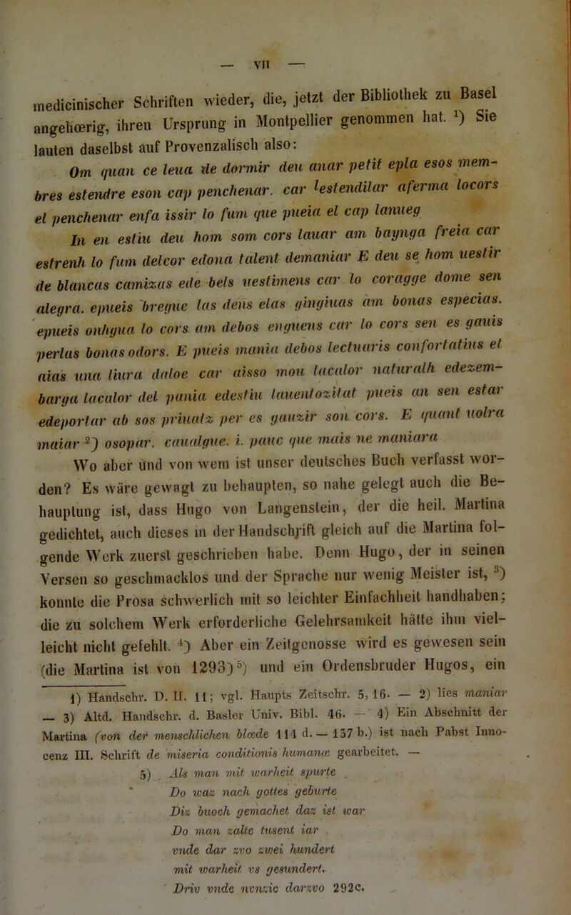 medicinischer Schriften wieder, die, jetzt der Bibliothek zu Basel angehcerig, ihren Ursprung in Montpellier genommen hat. i) Sie lauten daselbst auf Provenzalisch also: Om quan ce leua de dormir den anar petit epla esos mem- bres estendre eson cap penchenar. car hstendilar aferma locors el penchenar enfa issir lo fum (jue pueia el cap lanueg In en esliu den hom som cors lauar am baynga freia car estrenh lo fum delcor edona talent demaniar E den se hom iieshr de blancas camizas ede bels nestimens car lo coragge dorne sen alegra. epueis bregue las dens das gingmas am bonas especias. epueis onhgua lo cors am debos eugucns car lo cors sen es gauis pei'las bonas odors. E pneis mania debos lectnaris conforlatins el aias nun liura daloe car aisso mou lacalor nalurnlh edezem- barga lacalor del pania edesfiu lauenfozilat pneis an sen estar edeportar ab sos prinutz per es gauzir son cors. E (/uant nolra maiar ^J osopar. caualgue. i. pauc que rnais ne maniara Wo aber und von wem ist unser deutsches Buch verfasst wor- den? Es wäre gewagt zu behaupten, so nahe gelegt auch die Be- hauptung ist, dass Hugo von Langenstein, der die heil. Martina gedichtet, auch dieses lu der Haiidschj'ift gleich auf die Martina fol- gende Werk zuerst geschrieben habe. Denn Hugo, der in seinen Versen so geschmacklos und der Sprache nur wenig Meister ist, konnte die Prosa schwerlich mit so leichter Einfachheit handhaben; die zu solchem Werk erforderliche Gelehrsamkeit hätte ihm viel- leicht nicht gefehlt. 0 Aber ein Zeitgenosse wird es gewesen sein (die Martina ist von 1293)S) und ein Ordensbruder Hugos, ein 1) Handschr. D. II. H; vgl. Haupts Zeitsclir. 5,16. — 2) lies maniar — 3) AM. Handschr. d. Basler Univ. Bibi. 46. —' 4) Ein Abschnitt der Martina (von der menschlichen blade 114 d.— 137 b.) ist nach Pabst Inno- cenz in. Schrift de miseria conditionis huinanm gearbeitet. — 5) nif man mit warheit spurte Do waz nach (jottes gebürte Diz buoch gemachet daz ist war Do man zalte tusent iar vnde dar zvo zwei hundert mit warheit vs gesundert. Driv vnde nvnzic darzvo 292c.
