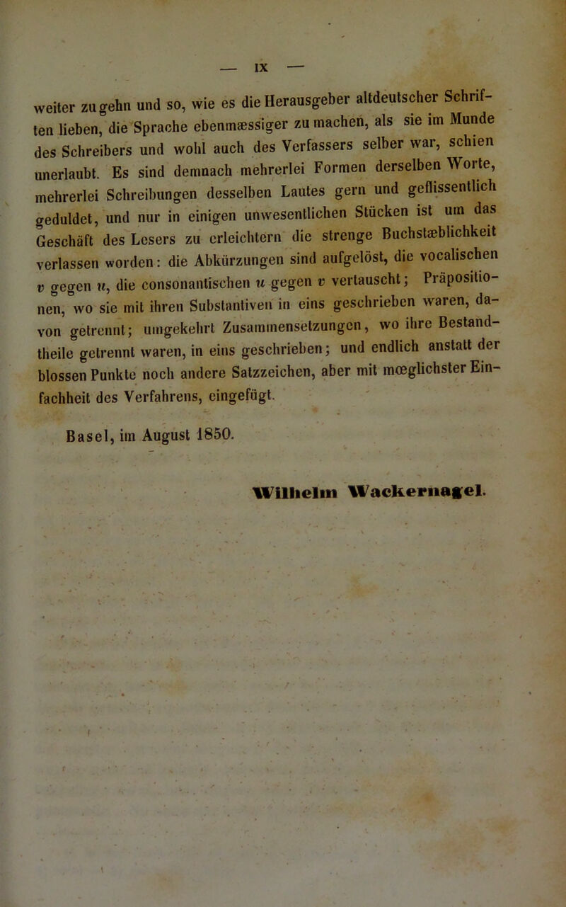 weiter zu gehn und so, wie es die Herausgeber altdeutscher Schrif- ten lieben, die Sprache ebeninsessiger zu machen, als sie im Munde des Schreibers und wohl auch des Verfassers selber war, schien unerlaubt. Es sind demnach mehrerlei Formen derselben Worte, mehrerlei Schreibungen desselben Lautes gern und geflissentlich geduldet, und nur in einigen unwesentlichen Stücken ist um das Geschäft des Lesers zu erleichtern die strenge Buchstaeblichkeit verlassen worden: die Abkürzungen sind aufgelöst, die vocalischen V gegen u, die consonantischen u gegen v vertauscht; Präpositio- nen,'’wo sie mit ihren Substantiven in eins geschrieben waren, da- von getrennt; umgekehrt Zusammensetzungen, wo ihre Bestand- theile getrennt waren, in eins geschrieben; und endlich anstatt der blossen Punkte noch andere Satzzeichen, aber mit mceglichster Ein- fachheit des Verfahrens, eingefügt. Basel, im August 1850. Wlllielin Wackeriiag^el.