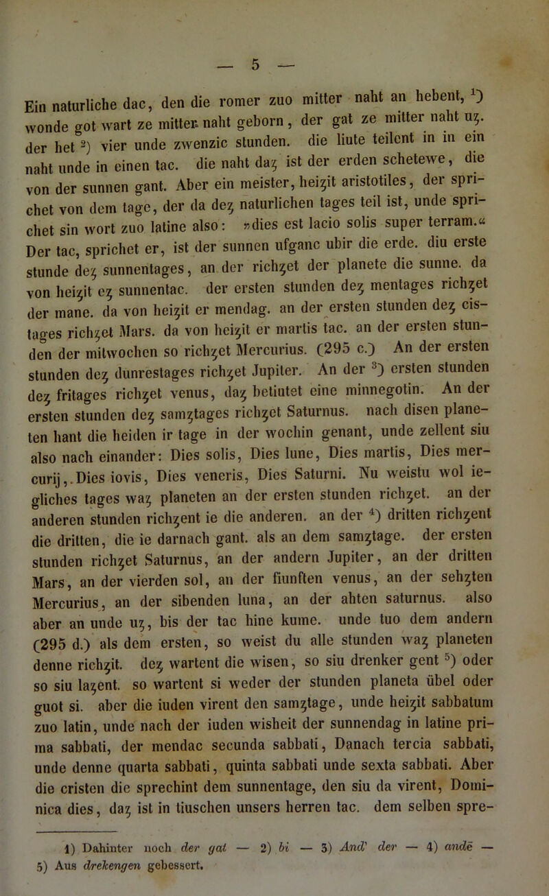 Ein natürliche dac, den die romer zuo mitter naht an hebenl, ) wende got ^varl ze mitter. naht geborn, der gat ze mitter naht U5. der het vier unde zwenzic stunden, die liute teilent in in ein naht unde in einen tac. die naht da^ ist der erden schetewe, die von der sunnen gant. Aber ein meister, hei^it aristotiles, der spn- chet von dem tage, der da de^ natürlichen tages teil ist, unde spri- chet sin wort zuo laline also: »dies est lacio solis super terram.^^ Der tac, sprichet er, ist der sunnen ufganc ubir die erde, diu erste stunde de^ sunnenlages, an der richtet der planete die sunne. da von hei^it 05 sunnentac. der ersten stunden de5 mentages richpt der mane. da von hei^it er mendag. an der ersten stunden de5 cis- tages richtet Mars, da von hei^il er marlis tac. an der ersten stun- den der milwochcn so richtet Mercurius. C295 c.) An der ersten stunden de^ dunreslages richtet .lupiler. An der ersten stunden de^ fritages richtet venus, da;j betiutet eine minnegotin. An der ersten stunden de^ sam5tages richtet Saturnus. nach disen plane- ten hant die beiden ir tage in der wochin genant, unde zellent siu also nach einander: Dies solis. Dies liine. Dies marlis. Dies mer- curij,.Dies iovis. Dies veneris. Dies Saturni. Nu weistii wol ie- gliches tages wa5 planeten an der ersten stunden richtet, an der anderen stunden rich^ent ie die anderen, an der dritten rich^ent die drillen, die ie darnach gant. als an dem sam^tage. der ersten stunden richtet Saturnus, an der andern Jupiter, an der dritten Mars, an der vierden sol, an der fiunften venus, an der sehnten Mercurius, an der sibenden luna, an der ahten saturnus. also aber an unde U5, bis der tac hine kume. unde tuo dem andern (295 d.) als dem ersten, so weist du alle stunden wa^ planeten denne rich^it. de^ wartent die wisen, so siu drenker gent oder so siu latent, so wartent si weder der stunden planeta übel oder guot si. aber die iuden virent den sam^tage, unde hei5it sabbatum zuo latin, unde nach der iuden wisheit der sunnendag in latine pri- ma sabbati, der mendac secunda sabbali. Danach tercia sabbati, unde denne quarta sabbati, quinta sabbati unde sexla sabbali. Aber die cristen die sprechint dem sunnentage, den siu da virent, Domi- nica dies, da^ ist in tiiischen unsers herren tac. dem selben spre- 1) Dahinter noch der gat — 2) bi — 3) And' der — 4) ande — 5) Aus dreJcengen gebessert.