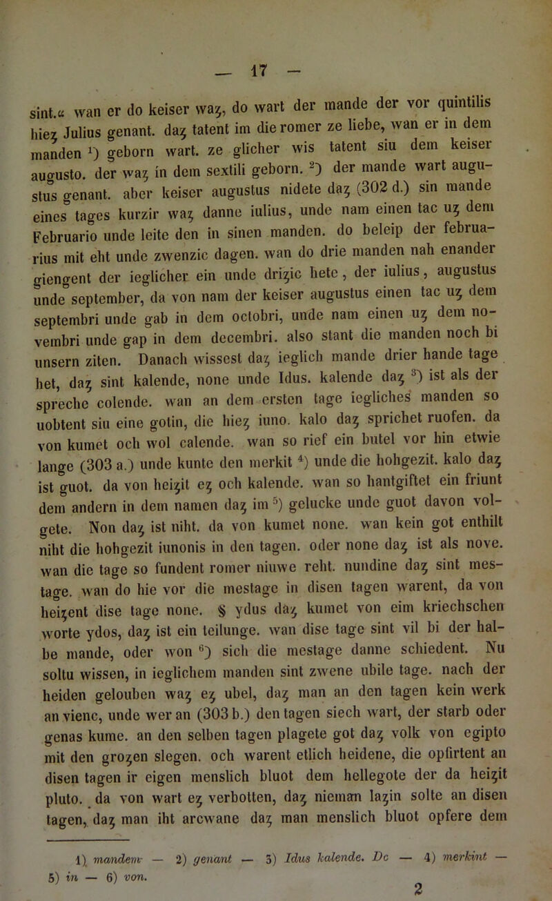 sinl.« wan er do keiser wa^, do wart der mande der vor quintilis hiez Julius genant, da^ talent im die romer ze liebe, wan er in dem manden 0 geborn wart, ze glicher wis tatent siu dem keisei augusto. der wa^ in dem sexlili geborn. 2) der mande wart augu- slus genant, aber keiser augustus nidete da? (302 d.) sin mande eines tages kurzir wa? danne iulius, unde nam einen tac u? dem Februario unde leite den in sinen manden. do beleip der februa- rius mit eht unde zwenzic dagen. wan do drie manden nah enander giengent der ieglicher ein unde dri?ic bete, der iulius, augustus unde September, da von nam der keiser augustus einen tac u? dem septembri unde gab in dem oclobri, unde nam einen u? dem no- vembri unde gap in dem dccembri. also stant die manden noch bi iinsern ziten. Danach wissest da? ieglich mande drier hande tage hei, da? sint kalende, none unde Idus. kalende da? p ist als der spreche colende. wan an dem ersten tage iegliches manden so uobtent siu eine gotin, die hie? iuno. kalo da? sprichet ruofen. da von kumct och wol calende. wan so rief ein butel vor hin etwie lange (303 a.) unde kunte den merkit unde die hohgezit. kalo da? ist guot. da von hei?it e? och kalende. wan so hanlgiftel ein friunt dem andern in dem namen da? im gelucke unde guot davon vol- gete. Non da? ist niht. da von kumet none. wan kein got enthill niht die hohgezit iunonis in den tagen, oder none da? ist als nove. wan die tage so fundent romer niuwe rehl. nundine da? sint mes- tage. wan do hie vor die meslagc in disen tagen warent, da von hei?ent dise tage none. § ydus da? kumet von eim kriechschen Worte ydos, da? ist ein leilunge. wan dise tage sint vil bi der hal- be mande, oder won sich die mestage danne schiedenl. Nu soltu wissen, in ieglichem manden sint zwene ubile tage, nach der beiden gelouben wa? e? übel, da? man an den tagen kein werk an vienc, unde wer an (303 b.) den tagen siech wart, der starb oder genas kume. an den selben tagen plagete got da? volk von egipto mit den gro?en siegen, och warent etlich heidene, die opürlenl an disen tagen ir eigen menslich bluot dem hcllegote der da hei?it pluto. da von wart e? verbolten, da? nieman la?in solle an disen tagen, da? man iht arcwane da? man menslich bluot opfere dem mandem- — 2) genant — 3) Idus kalende. De — 4) tnerkint — 5) in — 6) von. 2