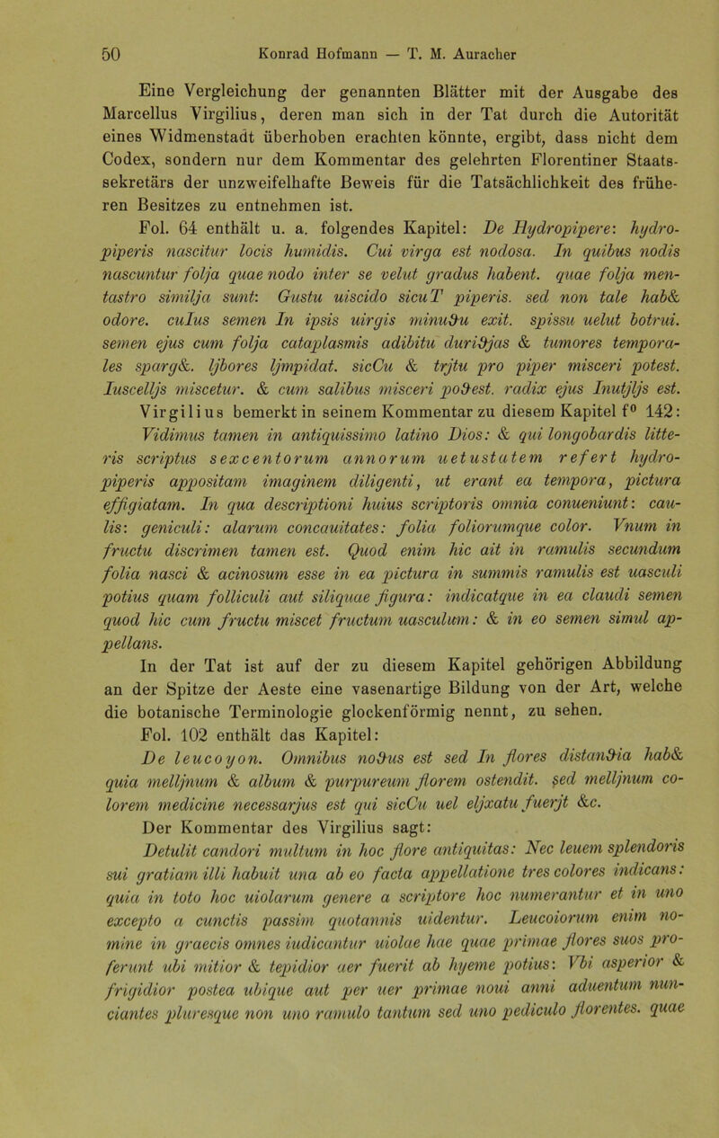 Eine Vergleichung der genannten Blätter mit der Ausgabe des Marcellus Virgilius, deren man sich in der Tat durch die Autorität eines Widmenstadt überhoben erachten könnte, ergibt, dass nicht dem Codex, sondern nur dem Kommentar des gelehrten Florentiner Staats- sekretärs der unzweifelhafte Beweis für die Tatsächlichkeit des frühe- ren Besitzes zu entnehmen ist. Fol. 64 enthält u. a. folgendes Kapitel: De Dydropipere: hydro- piperis nascitur locis humidis. Cui virga est nodosa. In quibus nodis nascuntur folja quae nodo inter se velut gradus habent. quae foljci men- tastro similja sunt: Gustu uiscido sicuT piperis. sed non täte hab& odore. culus seinen In ipsis uirgis minudu exit. spissu uelut botrui. seinen ejus cum folja cataplasmis adibitu duridjas & tumores tempora- les sparg&. Ijbores Ijmpidat. sicCu & trjtu pro piper misceri potest. Iuscelljs miscetur. & cum salibus misceri podest. radix ejus Inutjljs est. Virgilius bemerkt in seinem Kommentar zu diesem Kapitel f° 142: Vidimus tarnen in antiquissimo latino Dios: & qui longobardis litte- ris scriptus sexcentorum annorum uetustatem refert hydro- piperis appositam imaginem diligenti, ut erant ea teinpora, pictura efßgiatam. In qua descriptioni huius scriptoris omnia conueniunt: cau- lis: geniculi: alarum concauitates: folia foliorumque color. Vnum in fructu discrimen tarnen est. Quod enim liic ait in ramulis secundum folia nasci & acinosum esse in ea pictura in summis ramulis est uascidi potius quam folliculi aut siliquae figura: indicatque in ea claudi seinen quod hie cum fructu miscet fructum uascidum: & in eo seinen simul ap- pellans. In der Tat ist auf der zu diesem Kapitel gehörigen Abbildung an der Spitze der Aeste eine vasenartige Bildung von der Art, welche die botanische Terminologie glockenförmig nennt, zu sehen. Fol. 102 enthält das Kapitel: De leucoyon. Omnibus noDns est sed In flores distand-ia hab& quia melljnum & album & purpureum florem ostendit. ped melljnum co- lorem medicine necessarjus est qui sicCu uel eljxatu fuerjt &c. Der Kommentar des Virgilius sagt: Detulit candori multum in hoc flore antiquitas: Nec leuem splendoris sui gratiam illi habuit una ab eo facta appellatione tr es color es indicans: quia in toto hoc uiolarum genere a scriptore hoc numerantur et in uno excepto a cunctis passim quotannis uidentur. Leucoiorum enim no- mine in graecis omnes iudicantur uiolae hae quae primae flores suos pro- ferunt ubi mitior & tepidior aer fuerit ab hyeme potius: Vbi asperior & frigidior postea ubique aut per uer primae noui anni aduentum nun- ciantes pluresque non uno ramulo tantum sed uno pediculo florentes. quae