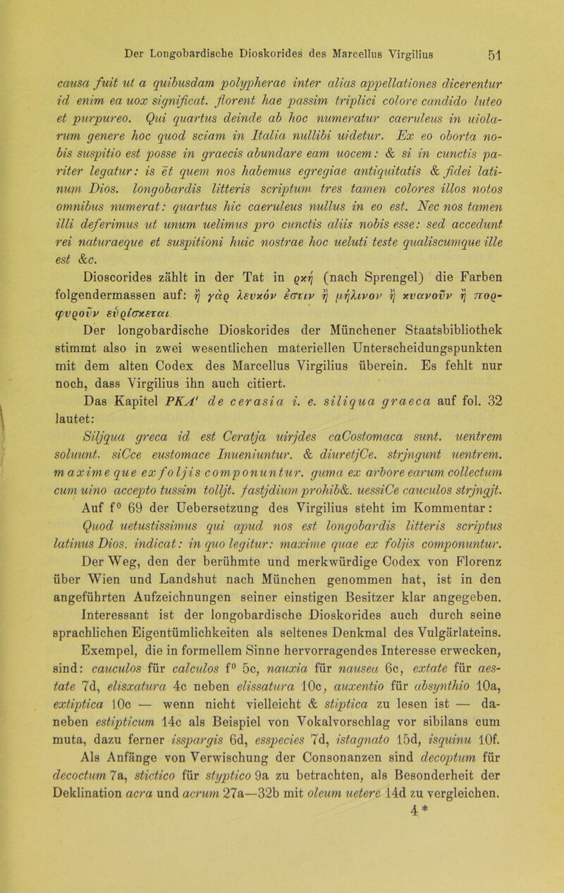 causa fuit ut a quibusdam polypherae inter cdias appellationes dicerentur id enim ea uox significat. florent hae passim triplici colore canclido luteo et pur pur eo. Qui quartus deinde ab hoc numeratur caeruleus in uiola- rum genere hoc quod sciam in Itcdia nidlibi uidetur. Ex eo oborta no- bis suspitio est posse in graecis abundare eam uocem: & si in cunctis pa- riter legatur: is et quem nos liabemus egregiae antiquitatis & fidei lati- num Dios. longobardis litteris scriptum tres tarnen colores illos notos Omnibus numerat: quartus hic caeruleus nullus in eo est. Nec nos tarnen Uli deferimus ut unum uelimus pro cunctis cdiis nobis esse: sed accedunt rei naturaeque et suspitioni huic nostrae hoc ueluti teste qualiscumque ille est &c. Dioscorides zählt in der Tat in qxt] (nach Sprengel) die Farben folgendermassen auf: ij yag Xsvxöv icrmv rj pykivov q xvavovv rj ttoq- q)vgovv svglcrxsrcu Der longobardische Dioskorides der Münchener Staatsbibliothek stimmt also in zwei wesentlichen materiellen Unterscheidungspunkten mit dem alten Codex des Marcellus Virgilius überein. Es fehlt nur noch, dass Yirgilius ihn auch citiert. Das Kapitel PKA' de cerasia i. e. siliqua graeca auf fol. 32 lautet: Siljqua greca id est Ceratja uirjdes caCostomaca sunt, uentrem soluunt. siCce eustomace Inueniuntur. & diuretjCe. strjngunt uentrem. maxime que ex foljis componuntur. guma ex arbore earum collectum cmnuino accepto tussim tolljt. fastjdium prohib&. uessiCe caucidos strjngjt. Auf f° 69 der Uebersetzung des Virgilius steht im Kommentar: Quod uetustissimus qui apud nos est longobardis litteris scriptus latinus Dios. indicat: in quo legitur: maxime quae ex foljis componuntur. Der Weg, den der berühmte und merkwürdige Codex von Florenz über Wien und Landshut nach München genommen hat, ist in den angeführten Aufzeichnungen seiner einstigen Besitzer klar angegeben. Interessant ist der longobardische Dioskorides auch durch seine sprachlichen Eigentümlichkeiten als seltenes Denkmal des Vulgärlateins. Exempel, die in formellem Sinne hervorragendes Interesse erwecken, sind: cauculos für calculos f° 5c, nauxia für nausea 6c, extate für aes- tate 7d, elisxatura 4c neben elissatura 10c, auxentio für absynthio 10a, extiptica 10c — wenn nicht vielleicht & stiptica zu lesen ist — da- neben estipticum 14c als Beispiel von Vokalvorschlag vor sibilans cum muta, dazu ferner isspargis 6d, esspecies 7d, istagnato l5d, isquinu 10f. Als Anfänge von Verwischung der Consonanzen sind decoptum für decoctum 7a, stictico für styptico 9a zu betrachten, als Besonderheit der Deklination acra und acrum 27a—32b mit oleum ueterc 14d zu vergleichen. 4 *